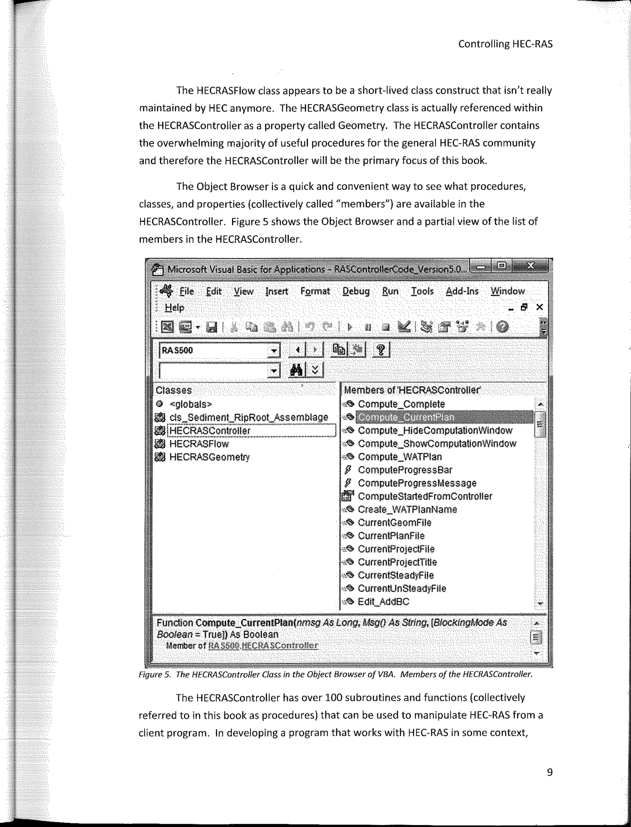 Controlling HEC-RAS
The HECRASFlow class appears to be a short-lived class construct that isn't really
maintained by HEC anymore. The HECRASGeometry class is actually referenced within
the HECRASController as a property called Geometry. The HECRASController contains
the overwhelming majority of useful procedures fer the general HEC-RAS community
and therefore the HECRASController will be the primary focus of this book.
The Object Browser is a quick and convenient way to see what procedures,
classes, and properties (collectively called "members") are available in the
HECRASController. Figure 5 shows the Object Browser and a partial view of the list of
members in the HECRASController.
ctaeses Members of'HECRASController
@ <globals> A
l!'I ds_SedimenLRipRoot_Assemblage "'.,. ,
l'líHECRASContrnller 1 s.,. Compute_HideComputationWíndow
.,..,.,,,,,.""'""""'"""'""""""'""''"""'"""'"''"'"'"'"'""''"'"''""'''"""''
l'I HECRASFlow "<!> Compute_ShoWComputationWlmlow
l!'I HECRASGeometry "� Compute_WATPlan
fJ ComputeProgressBar
fJ ComputeProgressMessage
lffl' ComputeStartedFromController
,,.,. Create_WATPlanName
0
i<'> CurrentGeomFlle
°''� Curren!PlanFíle
,¿<il; Curren!ProjectFíle
""'il> Curren!ProjectTIUe
·"� CurrentsteadyFile
"'� CummtUnsteadyFíle
"''il> Edlt_AddBC .,.
Funcllon Compute_CurrentPlan(nm.sgAs Long, Msg(i As Sl!ing, {Blocf<lngModeAs "
Boofean = True!) As soorean
Memberof RAS500.l!!'CAASCon!coll<,r
Figure 5. The HECRASControlfer Class in the Object Browser of VBA. Members of the HECRASController.
The HECRASController has over 100 subroutines and functions (collectively
referred to in this book as procedures) that can be used to manipulate HEC-RAS from a
client program. In developing a program that works with HEC-RAS in sorne context,
9
 