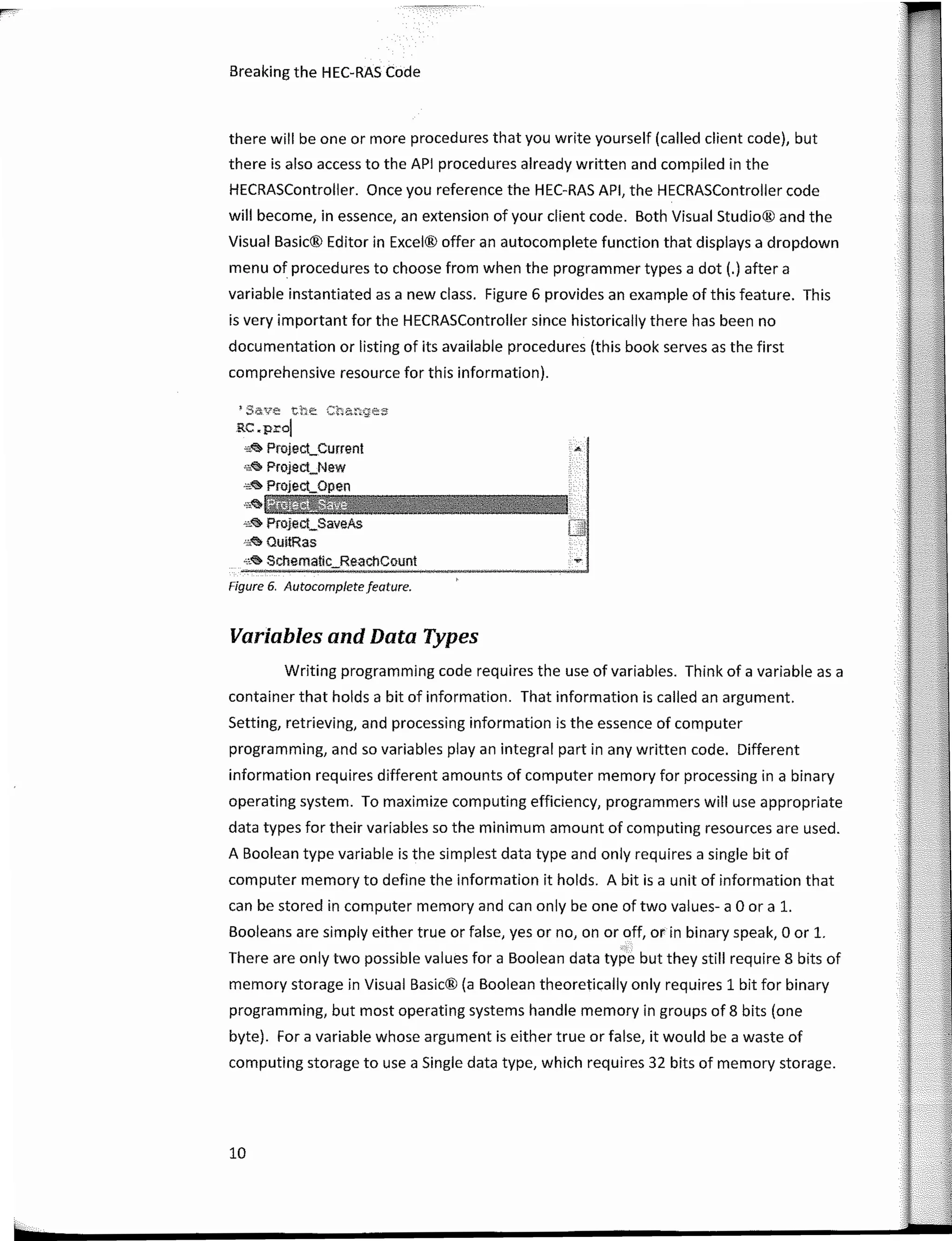 ---
-···-
10
.-.
•save the Ctanges
RC.prol
ss� Projeci,_Current
,,,� Project_New
"'� Projeci,_Open
,,��i4@44ii@H
.•,� Project_SaveAs
s.<:!> Ouí!Ras
,•.� Schematlc_ReachCount
Figure 6. Autocomplete feature.
Breaking the HEC-RAS Code
Variables and Data Types
there will be one or more procedures that you write yourself (called client code), but
there is also access to the API procedures already written and compiled in the
HECRASController. Once you reference the HEC-RAS API, the HECRASController code
will become, in essence, an extension of your client code. Both Visual Studio® and the
Visual Basic® Editor in Excel® offer an autocomplete function that displays a dropdown
menu of procedures to choose from when the programmer types a dot (.) after a
variable instantiated as a new class. Figure 6 provides an example of this feature. This
is very important for the HECRASController since historically there has been no
documentation or listing of its available procedures (this book serves as the first
comprehensive resource for this information).
Writing programming code requires the use of variables. Think of a variable as a
container that holds a bit of information. That information is called an argument.
Setting, retrieving, and processing information is the essence of computer
programming, and so variables play an integral part in any written code. Different
information requires different amounts of computer memory for processing in a binary
operating system. To maximize computing efficiency, programmers will use appropriate
data types for their variables so the mínimum amount of computing resources are used.
A Boolean type variable is the simplest data type and only requires a single bit of
computer memory to define the information it holds. A bit is a unit of information that
can be stored in computer memory and can only be one of two values- a O ora l.
Booleans are simply either true or false, yes orno, on or off, or in binary speak, O or l.
�-:
There are only two possible values for a Boolean data type but they still require 8 bits of
memory storage in Visual Basic® (a Boolean theoretically only requires 1 bit for binary
programming, but most operating systems handle memory in groups of 8 bits (one
byte). For a variable whose argument is either true or false, it would be a waste of
computing storage to use a Single data type, which requires 32 bits of memory storage.
 