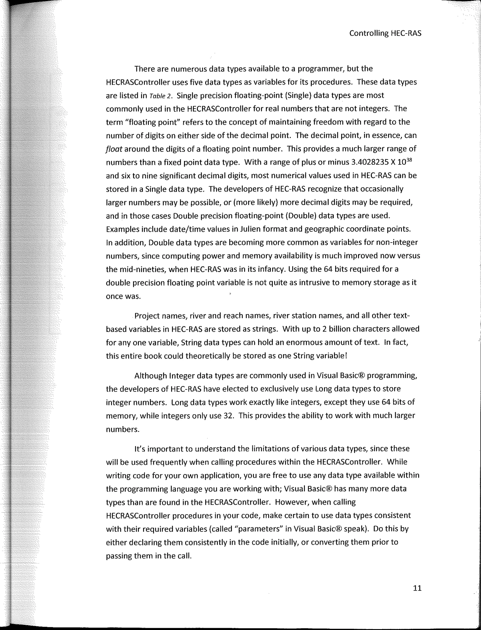 Controlling HEC-RAS
There are numerous data types available to a programmer, but the
HECRASController uses five data types as variables for its procedures. These data types
are listed in Table 2. Single precision floating-point (Single) data types are most
commonly used in the HECRASController for real numbers that are not integers. The
term "floating point" refers to the concept of maintaining freedom with regard to the
number of digits on either side of the decimal point. The decimal point, in essence, can
float around the digits of a floating point number. This provides a much larger range of
numbers than a fixed point data type. With a range of plus or minus 3.4028235 X 1038
and six to nine significant decimal digits, most numerical values used in HEC-RAS can be
stored in a Single data type. The developers of HEC-RAS recognize that occasionally
larger numbers may be possible, or (more likely) more decimal digits may be required,
and in those cases Double precision floating-point (Double) data types are used.
Examples include date/time values in Julien format and geographic coordinate points.
In addition, Double data types are becoming more common as variables for non-integer
numbers, since computing power and memory availability is much improved now versus
the mid-nineties, when HEC-RAS was in its infancy. Using the 64 bits required for a
double precision floating point variable is not quite as intrusive to memory storage as it
once was.
Project names, river and reach names, river station names, and all other text-
based variables in HEC-RAS are stored as strings. With up to 2 billion characters allowed
for any one variable, String data types can hold an enormous amount of text. In fact,
this entire book could theoretically be stored as one String variable!
Although lnteger data types are commonly used in Visual Basic® programming,
the developers of HEC-RAS have elected to exclusively use Long data types to store
integer numbers. Long data types work exactly like integers, except they use 64 bits of
memory, while integers only use 32. This provides the ability to work with much larger
numbers.
lt's important to understand the limitations of various data types, since these
will be used frequently when calling procedures within the HECRASController. While
writing code for your own application, you are free to use any data type available within
the programming language you are working with; Visual Basic® has many more data
types than are found in the HECRASController. However, when callíng
HECRASController procedures in your code, make certaín to use data types consistent
wíth their required variables (called "parameters" in Visual Basic® speak). Do thís by
either declaring them consístently in the code ínítíally, or convertíng them prior to
passíng them in the call.
11
 