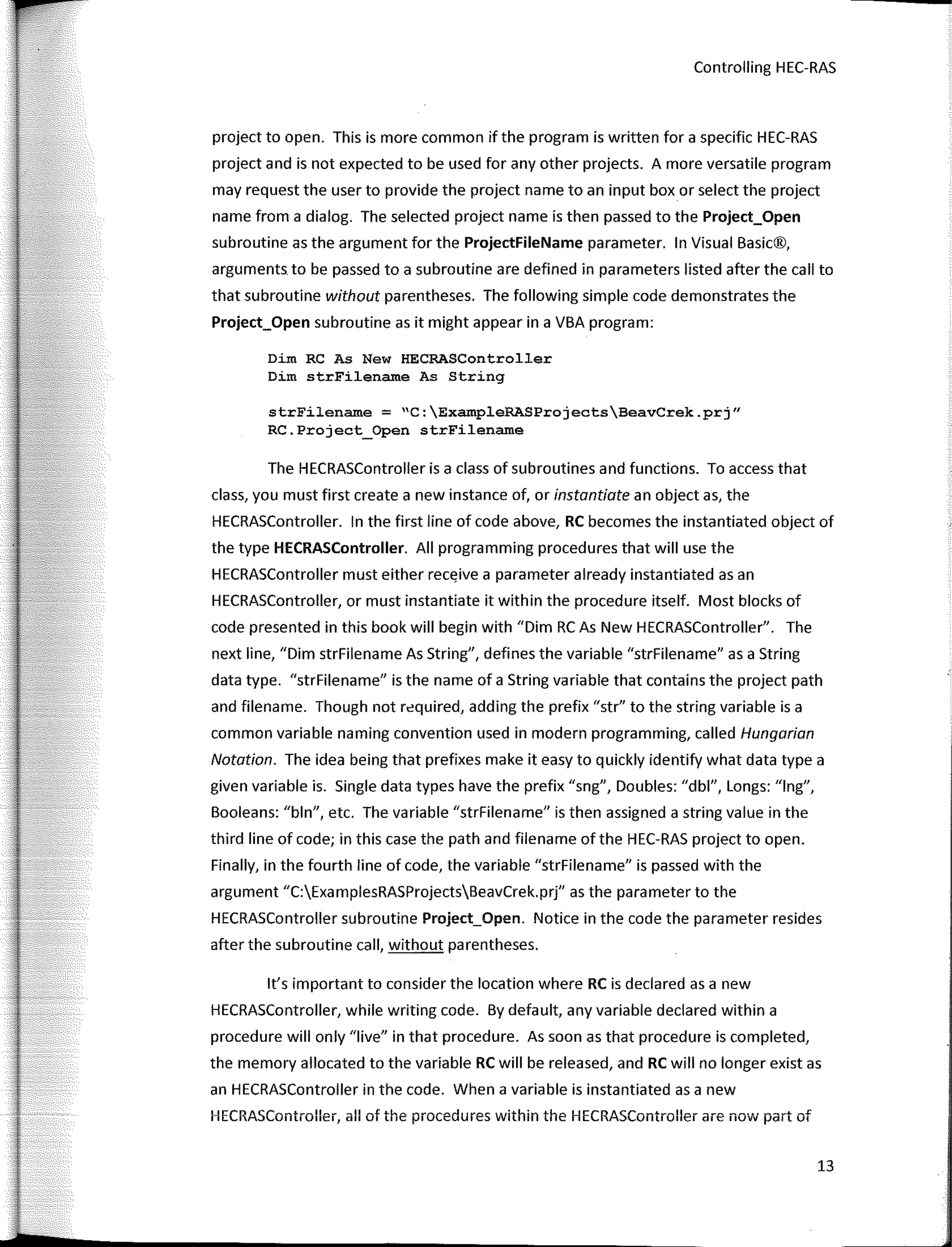 Controlling HEC-RAS
project to open. This is more common ifthe program is written far a specific HEC-RAS
project and is not expected to be used far any other projects. A more versatile program
may request the user to provide the project name toan input box or select the project
name from a dialog. The selected project name is then passed to the Project_Open
subroutine as the argument far the ProjectFileName parameter. In Visual Basic®,
arguments to be passed to a subroutine are defined in parameters listed after the call to
that subroutine without parentheses. The fallowing simple code demonstrates the
Project_Open subroutine as it might appear in a VBA program:
Dim RC As New HECRASController
Dim strFilename As String
strFilename = "C:ExampleRASProjectsBeavCrek.prj"
RC.Project_Open strFilename
The HECRASController is a class of subroutines and functions. To access that
class, you must first create a new instance of, or instantiate an object as, the
HECRASController. In the first line of code above, RC becomes the instantiated object of
the type HECRASController. AII programming procedures that will use the
HECRASController must either receive a parameter already instantiated asan
HECRASController, or must instantiate it within the procedure itself. Most blocks of
code presented in this book will begin with "Dirn RC As New HECRASController". The
next line, "Dirn strFilename As String", defines the variable "strFilename" as a String
data type. "strFilename" is the name of a String variable that contains the project path
and filename. Though not required, adding the prefix "str" to the string variable is a
common variable naming convention used in modern programming, called Hungarian
Notation. The idea being that prefixes make it easy to quickly identify what data type a
given variable is. Single data types have the prefix "sng", Doubles: "dbl", Longs: "lng",
Booleans: "bln", etc. The variable "strFilename" is then assigned a string value in the
third line of code; in this case the path and filename ofthe HEC-RAS project to open.
Finally, in the faurth line of code, the variable "strFilename" is passed with the
argument "C:ExamplesRASProjectsBeavCrek.prj" as the para meter to the
HECRASController subroutine Project_Open. Notice in the code the parameter resides
after the subroutine call, without parentheses.
lt's important to consider the location where RC is declared as a new
HECRASController, while writing code. By default, any variable declared within a
procedure will only "live" in that procedure. As soon as that procedure is completed,
the memory allocated to the variable RC will be released, and RC will no longer existas
an HECRASController in the code. When a variable is instantiated as a new
HECRASController, all of the procedures within the HECRASController are now part of
13
 