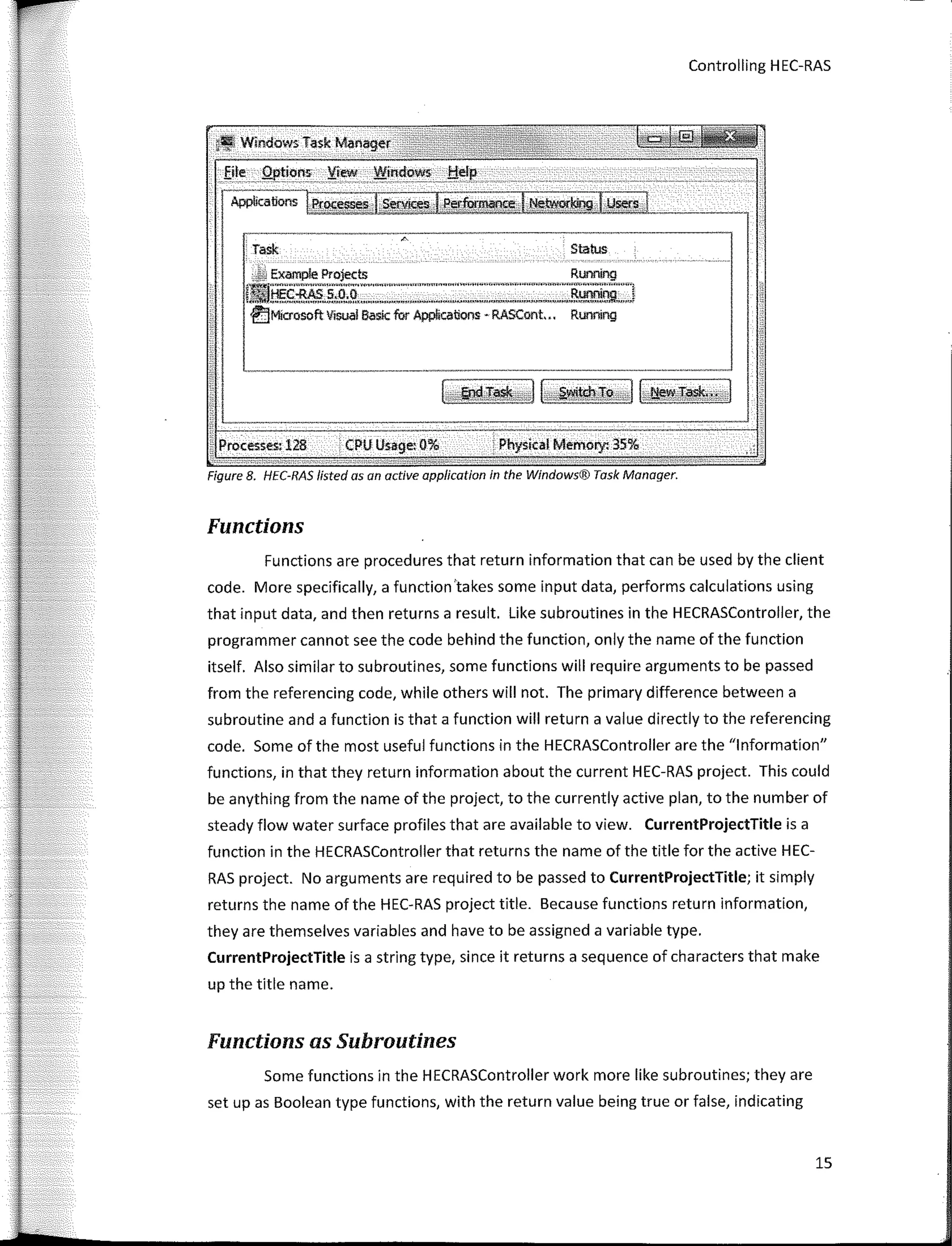 Controlling H EC-RAS
¡.Wíndows Task Manager
Eite _.Q¡,tions 'iie.w ..Wit:d<>� __f:!cl�
·---�---�-�
Applicatíons Proc� �=.,===========¡__ _
Task Status
.M Examp!e Projects Runníng
IJ!IJHEc-RAS s:O�.--�· ' """"""""�--,��:'"""""'"""'"""-'''"'Runnjng J
€)Microsoft Visual Basic fur Applicaions - RASCont.,. Running
Processesi 128 CPU Usage: 0% : Physical Memo,y. 35%
Figure 8. HEC-RAS lísted asan active application in the Windows® Task Manager.
Functions
Functions are procedures that return information that can be used by the client
cede. More specifically, a function 'takes sorne input data, performs calculations using
that input data, and then returns a result Like subroutines in the HECRASController, the
programmer cannot see the code behind the function, only the name of the function
itself. Also similar to subroutines, sorne functions will require arguments to be passed
from the referencing code, while others will not, The primary difference between a
subroutine and a function is that a function will return a value directly to the referencing
code, Sorne of the most useful functions in the HECRASController are the "lnformation"
functions, in that they return information about the current HEC-RAS project, This could
be anything from the name of the project, to the currently active plan, to the number of
steady flow water surface profiles that are available to view. CurrentProjectTitle is a
function in the HECRASController that returns the name of the title for the active HEC-
RAS project. No arguments are required to be passed to CurrentProjectTitle; it simply
returns the name of the HEC-RAS project title. Beca use functions return information,
they are themselves variables and have to be assigned a variable type.
CurrentProjectTitle is a string type, since it returns a sequence of characters that make
up the title name.
Functions as Subroutines
Sorne functions in the HECRASController work more like subroutines; they are
set up as Boolean type functions, with the return value being true or false, indicating
15
 