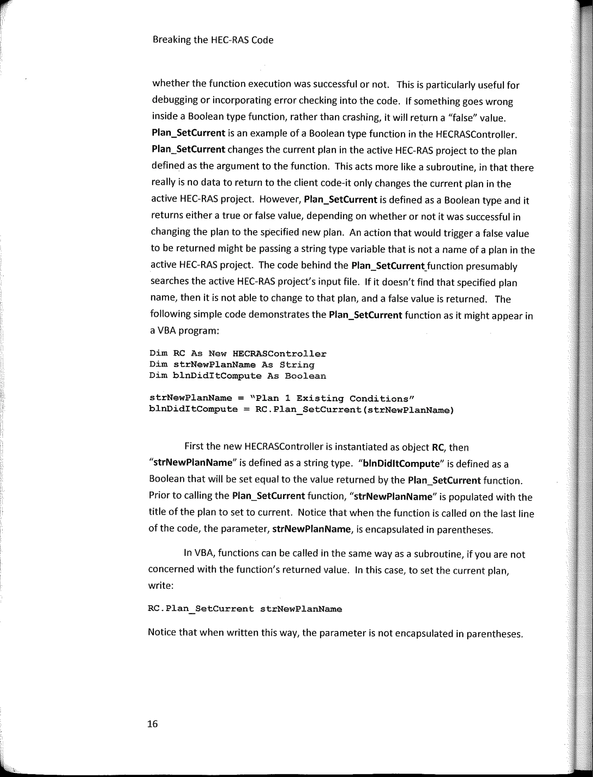 Breaking the HEC-RAS Code
whether the function execution was successful or not. This is particularly useful for
debugging or incorporating error checking into the code. lf something goes wrong
inside a Boolean type function, rather than crashing, it will return a "false" value.
Plan_SetCurrent is an example of a Boolean type function in the HECRASController.
Plan_SetCurrent changes the current plan in the active HEC-RAS project to the plan
defined as the argument to the function. This acts more like a subroutine, in that there
really is no data to return to the client code-ít only changes the current plan in the
active HEC-RAS project. However, Plan_SetCurrent is defined as a Boolean type and it
returns either a true or false value, depending on whether or not it was successful in
changing the plan to the specified new plan. An action that would trigger a false value
to be returned might be passing a string type variable that is nota name of a plan in the
active HEC-RAS project. The code behind the Plan_SetCurrent_function presumably
searches the active HEC-RAS project's input file. lf it doesn't find that specified plan
name, then it is notable to change to that plan, anda false value is returned. The
following simple code demonstrates the Plan_SetCurrent function as it might appear in
a VBA program:
Dim RC As New HECRASController
Dim strNewPlanName As String
Dim blnDiditCompute As Boolean
strNewPlanName = "Plan 1 Existing Conditions"
blnDiditCompute = RC.Plan_SetCurrent(strNewPlanName)
First the new HECRASController is instantiated as object RC, then
"strNewPlanName" is defined as a string type. "blnDidltCompute" is defined as a
Boolean that will be set equal to the value returned by the Plan_SetCurrent function.
Prior to calling the Plan_SetCurrent function, "strNewPlanName" is populated with the
title of the plan to set to current. Notice that when the function is called on the last line
of the code, the parameter, strNewPlanName, is encapsulated in parentheses.
In VBA, functions can be called in the same way as a subroutine, ifyou are not
concerned with the function's returned value. In this case, to set the current plan,
write:
RC.Plan SetCurrent strNewPlanNam.e
Notice that when written this way, the para meter is not encapsulated in parentheses.
16
 
