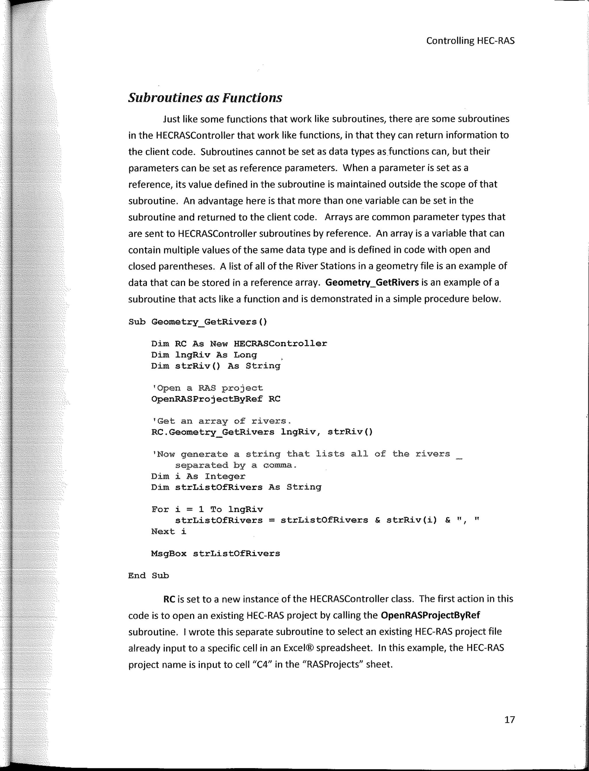 Controlling HEC-RAS
Subroutines as Functions
Just like sorne functions that work like subroutines, there are sorne subroutines
in the HECRASController that work like functions, in that they can return information to
the client code. Subroutines cannot be set as data types as functions can, but their
parameters can be set as reference parameters. When a parameter is set as a
reference, its value defined in the subroutine is maintained outside the scope of that
subroutine. An advantage here is that more than one variable can be set in the
subroutine and returned to the client code. Arrays are common parameter types that
are sent to HECRASController subroutines by reference. An array is a variable that can
contain multiple values of the same data type and is defined in code with open and
closed parentheses. A list of all of the River Stations in a geometry file is an example of
data that can be stored in a reference array. Geometry_GetRivers is an example of a
subroutine that acts like a function and is demonstrated in a simple procedure below.
Sub Geometry_GetRivers()
Dim RC As New HECRASController
Dim lngRiv As Long
Dim strRiv() As String
'Open a RAS project
OpenRASProjectByRef RC
'Get an array of rivers.
RC.Geometry_GetRivers lngRiv, strRiv()
'Now generate a string that lists all of the rivers
separated by a comma.
Dim i As Integer
Dim strListOfRivers As String
For i = 1 To lngRiv
strListOfRivers = strListOfRivers & strRiv(i) & ", "
Next i
MsgBox strListOfRivers
End Sub
RC is set to a new instance of the HECRASController class. The first action in this
code is to open an existing HEC-RAS project by calling the OpenRASProjectByRef
subroutine. 1 wrote this separate subroutine to select an existing HEC-RAS project file
already input to a specific cell in an Excel® spreadsheet. In this example, the HEC-RAS
project name is input to cell "C4" in the "RASProjects" sheet.
17
 