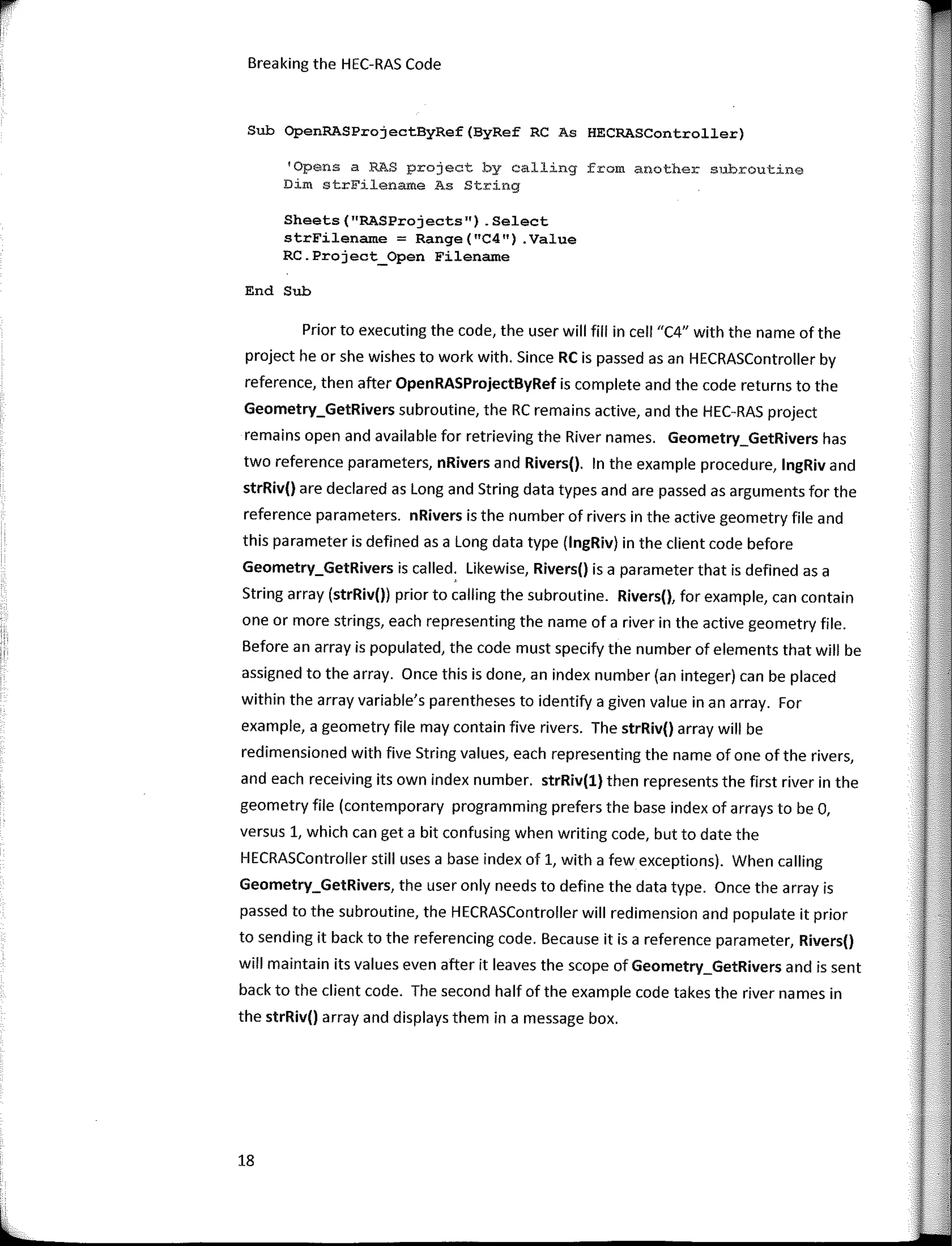 Breaking the HEC-RAS Code
Sub OpenRASProjectByRef(ByRef RC As HECRASController)
'Opens a RAS project by calling from another subroutine
Dim strFilename As Stríng
Sheets("RASProjects") .Select
strFilename = Range("C4") .Value
RC.Project_Open Filename
End Sub
Prior to executing the code, the user will fill in cell "C4" with the name of the
project he or she wishes to work with. Since RC is passed asan HECRASController by
reference, then after OpenRASProjectByRef is complete and the code returns to the
Geometry_GetRivers subroutine, the RC remains active, and the HEC-RAS project
remains open and available far retrieving the River names. Geometry_GetRivers has
two reference parameters, nRivers and Rivers(). In the example procedure, lngRiv and
strRiv() are declared as Long and String data types and are passed as arguments far the
reference parameters. nRivers is the number of rivers in the active geometry file and
this parameter is defined as a Long data type (lngRiv) in the client code befare
Geometry_GetRivers is called. Likewise, Rivers() is a parameter that is defined as a
String array (strRiv()) prior to calling the subroutine. Rivers(), far example, can contain
one or more strings, each representing the name of a river in the active geometry file.
Befare an array is populated, the code must specify the number of elements that will be
assigned to the array. Once this is done, an index number (an integer) can be placed
within the array variable's parentheses to identify a given value in an array. For
example, a geometry file may contain five rivers. The strRiv() array will be
redimensioned with five String values, each representing the name of one of the rivers,
and each receiving its own index number. strRiv(l) then represents the first river in the
geometry file (contemporary programming prefers the base index of arrays to be O,
versus 1, which can get a bit confusing when writing code, but to date the
HECRASController still uses a base index of 1, with a few exceptions). When calling
Geometry_GetRivers, the user only needs to define the data type. Once the array is
passed to the subroutine, the HECRASController will redimension and populate it prior
to sending it back to the referencing code. Beca use it is a reference parameter, Rivers()
will maintain its values even after it leaves the scope of Geometry_GetRivers and is sent
back to the client code. The second half of the example code takes the river na mes in
the strRiv() array and displays them in a message box.
18
 