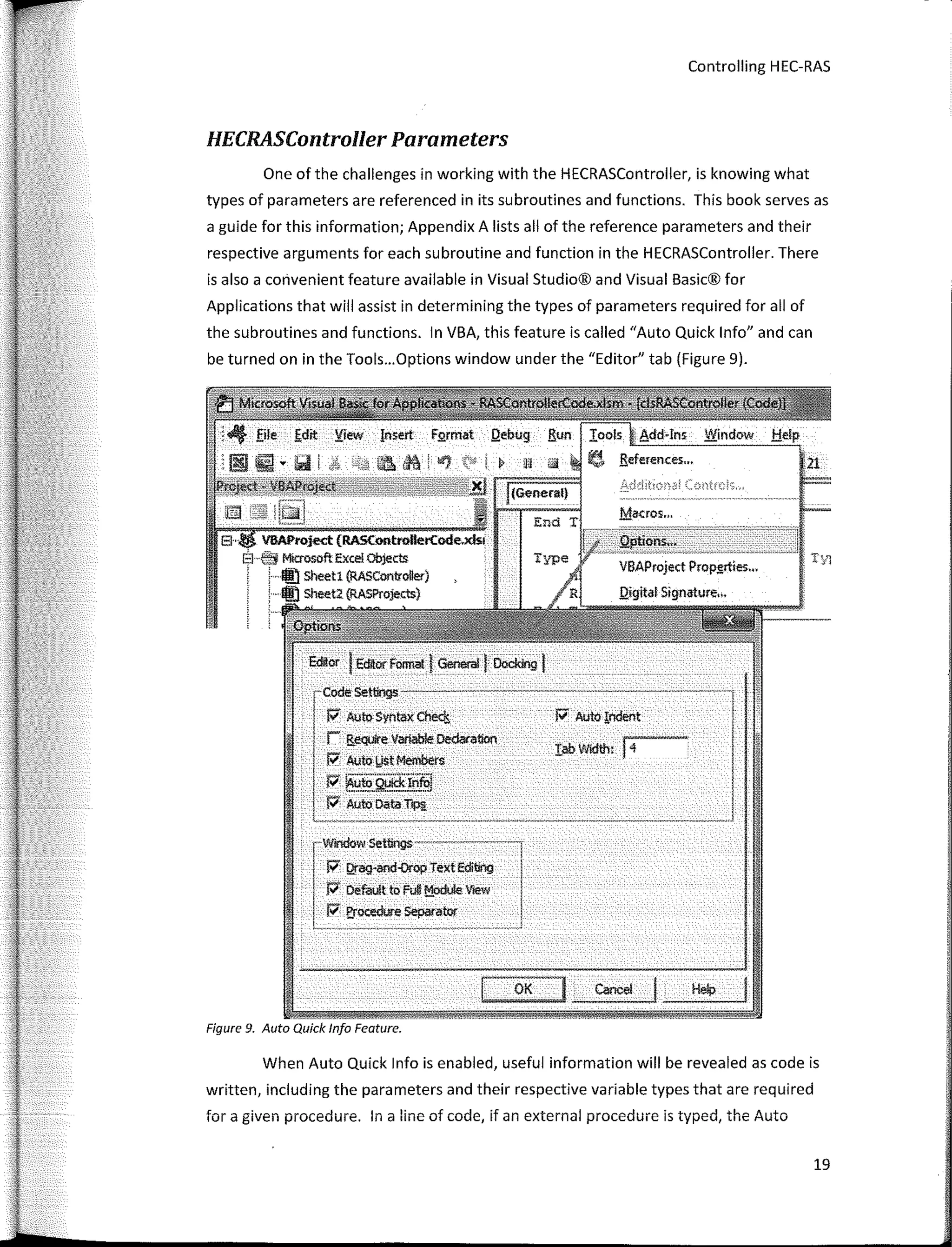 Controlling HEC-RAS
HECRASController Parameters
One of the challenges in working with the HECRASController, is knowing what
types of parameters are referenced in its subroutines and functions. This book serves as
a guide for this information; Appendix A lists all of the reference parameters and their
respective arguments for each subroutine and function in the HECRASController. There
is also a convenient feature available in Visual Studio® and Visual Basic® for
Applications that will assist in determining the types of parameters required for all of
the subroutines and functions. In VBA, this feature is called "Auto Quick lnfo" and can
be turned on in the Tools...Options window under the "Editor" tab (Figure 9).
¡;; Auto Syntax Che<!¡
r !iequire Variable Oedaration
J;, Auto l,IStMembers
¡;; --·-···..··¡
"' iiluto Q!Jlck!nfui
P' Auto Data T,p¡¡
r�7ag=:·;ex;E(itlng
P' Derault to Ful! !';!_odule Vlew
P' E,rOO!dore Separator
1 , --------�- .� •• •• .,�. -• •v-• 
OK
- ---
Figure 9. Auto Quick lnfo Feature.
1
When Auto Quick lnfo is enabled, useful information will be revealed as code is
written, including the parameters and their respective variable types that are required
for a given procedure. In a line of code, if an externa! procedure is typed, the Auto
19
 