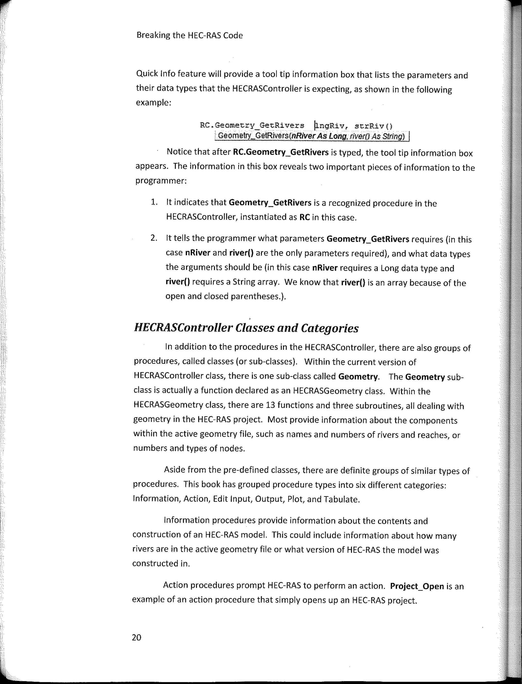 r
Breaking the HEC-RAS Code
Quick lnfo feature will provide a tool tip information box that lists the parameters and
their data types that the HECRASController is expecting, as shown in the following
example:
RC.Geometry_GetRivers �ngRiv, strRiv(}
Geometry_Ge!Rivers{nRiverAs Long, river() As Slring) I
Notice that after RC.Geometry_GetRivers is typed, the tool tip information box
appears. The information in this box reveaIs two important pieces of information to the
programmer:
l. lt indicates that Geometry_GetRivers is a recognized procedure in the
HECRASController, instantiated as RC in this case.
2. lt tells the programmer what parameters Geometry_GetRivers requires (in this
case nRiver and river() are the only parameters required), and what data types
the arguments should be (in this case nRiver requires a Long data type and
river() requires a String array. We know that river() is an array because of the
open and closed parentheses.).
HECRASController Classes and Categories
In addition to the procedures in the HECRASController, there are also groups of
procedures, called classes (or sub-classes). Within the current version of
HECRASController class, there is one sub-class called Geometry. The Geometry sub-
class is actually a function declared asan HECRASGeometry class. Within the
HECRASGeometry class, there are 13 functions and three subroutines, ali dealing with
geometry in the HEC-RAS project. Most provide information about the components
within the active geometry file, such as names and numbers of rivers and reaches, or
numbers and types of nades.
Aside from the pre-defined classes, there are definite groups of similar types of
procedures. This book has grouped procedure types into six different categories:
lnformation, Action, Edit Input, Output, Plot, and Tabulate.
lnformation procedures provide information about the contents and
construction of an HEC-RAS model. This could include information about how many
rivers are in the active geometry file or what version of HEC-RAS the model was
constructed in.
Action procedures prompt HEC-RAS to perform an action. Project_Open is an
example of an action procedure that simply opens upan HEC-RAS project.
20
 