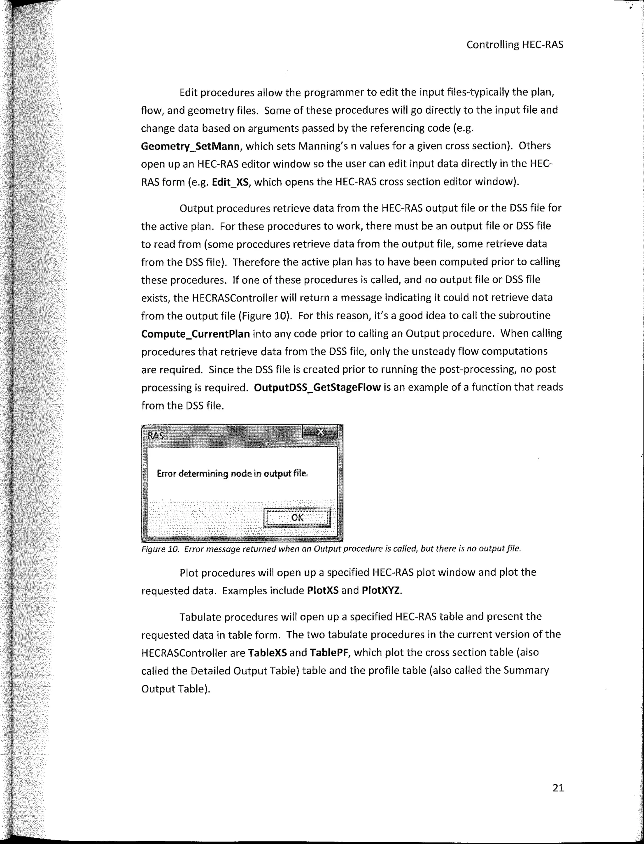 Controlling HEC-RAS
Edit procedures allow the prograrnrner to edit the input files-typically the plan,
flow, and geornetry files. Sorne of these procedures will go directly to the input file and
change data based on argurnents passed by the referencing code (e.g.
Geometry_SetMann, which sets Manning's n values for a given cross section). Others
open upan HEC-RAS editor window so the user can edit input data directly in the HEC-
RAS form (e.g. Edit_XS, which opens the HEC-RAS cross section editor window).
Output procedures retrieve data frorn the HEC-RAS output file or the DSS file for
the active plan. For these procedures to work, there rnust be an output file or DSS file
to read frorn (sorne procedures retrieve data frorn the output file, sorne retrieve data
frorn the DSS file). Therefore the active plan has to have been computed prior to calling
these procedures. lf one of these procedures is called, and no output file or DSS file
exists, the HECRASController will return a message indicating it could not retrieve data
from the output file (Figure 10). For this reason, it's a good idea to call the subroutine
Compute_CurrentPlan into any code prior to calling an Output procedure. When calling
procedures that retrieve data frorn the DSS file, only the unsteady flow cornputations
are required. Since the DSS file is created prior to running the post-processing, no post
processing is required. OutputDSS_GetStageFlow is an exarnple of a function that reads
frorn the DSS file.
Error determining node in output file,
Figure 10. Error message returned when an Output procedure is called, but there is no outputfile.
Plot procedures will open upa specified HEC-RAS plot window and plot the
requested data. Exarnples include PlotXS and PlotXYZ.
Tabulate procedures will open upa specified HEC-RAS table and present the
requested data in table forrn. The two tabulate procedures in the current version of the
HECRASController are TableXS and TablePF, which plot the cross section table (also
called the Detailed Output Table) table and the profile table (also called the Summary
Output Table).
21
 