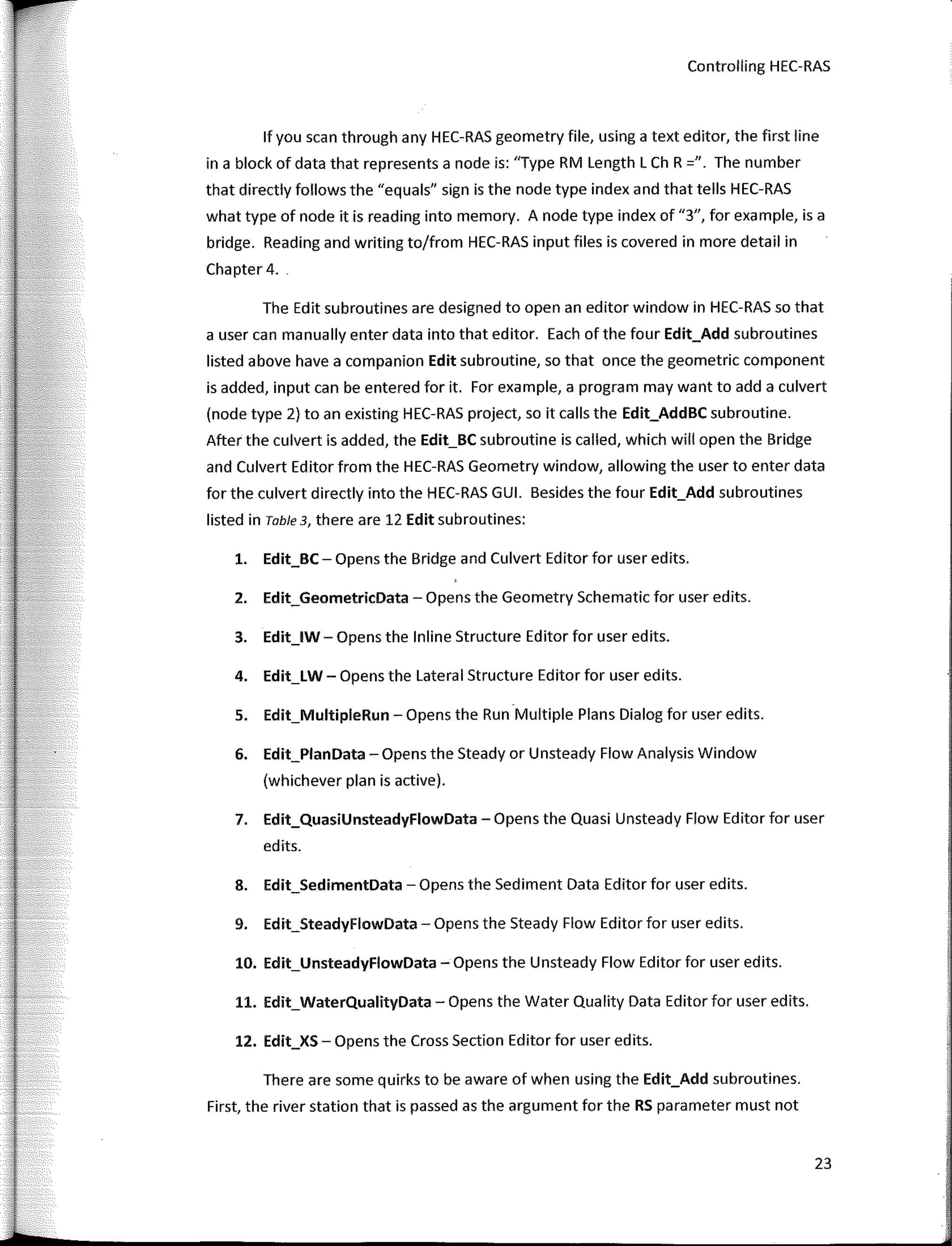Controlling HEC-RAS
lfyou sean through any HEC-RAS geometry file, using a text editor, the first line
in a block of data that represents a node is: "Type RM Length L Ch R =". The number
that directly follows the "equals" sign is the node type index and that tells HEC-RAS
what type of node it is reading into memory. A node type index of "3", for example, is a
bridge. Reading and writing to/from HEC-RAS input files is covered in more detail in
Chapter 4.
The Edit subroutines are designed to open an editor window in HEC-RAS so that
a user can manually enter data into that editor. Each of the four Edit_Add subroutines
listed above have a companion Edit subroutine, so that once the geometric component
is added, input can be entered for it. Far example, a program may want to add a culvert
(node type 2) toan existing HEC-RAS project, so it calls the Edit_AddBC subroutine.
After the culvert is added, the Edit_BC subroutine is called, which will open the Bridge
and Culvert Editor from the HEC-RAS Geometry window, allowing the user to enter data
for the culvert directly into the HEC-RAS GUI. Besides the four Edit_Add subroutines
listed in Table 3, there are 12 Edit subroutines:
l. Edit_BC ­ Opens the Bridge and Culvert Editor for user edits.
2. Edit_GeometricData ­ Opens the Geometry Schematic for user edits.
3. Edit_lW­ Opens the lnline Structure Editor for user edits.
4. Edit_LW­ Opens the Lateral Structure Editor for user edits.
5. Edit_MultipleRun ­ Opens the Run Multiple Plans Dialog for user edits.
6. Edit_PlanData -Opens the Steady or Unsteady Flow Analysis Window
(whichever plan is active).
7. Edit_QuasiUnsteadyFlowData ­ Opens the Quasi Unsteady Flow Editor for user
edits.
8. Edit_SedimentData ­ Opens the Sediment Data Editor for user edits.
9. Edit_SteadyFlowData ­ Opens the Steady Flow Editor for user edits.
10. Edit_UnsteadyFlowData -Opens the Unsteady Flow Editor for user edits.
11. Edit_WaterQualityData -Opens the Water Quality Data Editor for user edits.
12. Edit_XS-Opens the Cross Section Editor for user edits.
There are sorne quirks to be aware of when using the Edit_Add subroutines.
First, the river station that is passed as the argument for the RS parameter must not
23
 