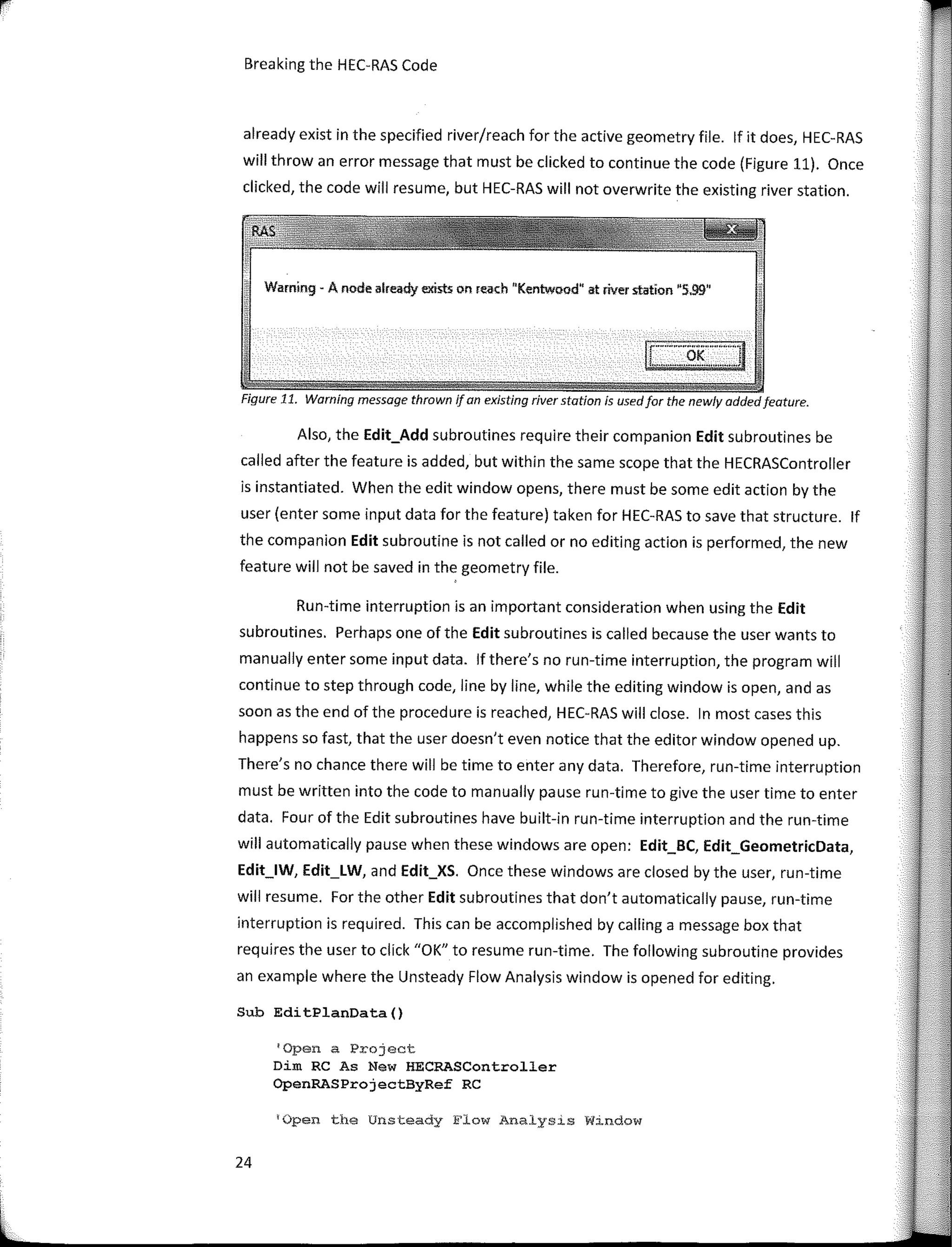 Breaking the HEC-RAS Code
already exist in the specified river/reach far the active geometry file. lf it does, HEC-RAS
will throw an error message that must be clicked to continue the code (Figure 11). Once
clicked, the code will resume, but HEC-RAS will not overwrite the existing river station.
Warning - A node already exists on reach "Kentwood" st river ststion "5.99"
Figure 11. Warning message thrown ifan existing river statíon is usedfor the newly addedfeature.
Also, the Edit_Add subroutines require their companion Edit subroutines be
called after the feature is added, but within the same scope that the HECRASController
is instantiated. When the edit window opens, there must be sorne edit action by the
user (enter sorne input data far the feature) taken far HEC-RAS to save that structure. lf
the companion Edit subroutine is not called or no editing action is perfarmed, the new
feature will not be saved in the geometry file.
Run-time interruption is an important consideration when using the Edit
subroutines. Perhaps one of the Edit subroutines is called because the user wants to
manually enter sorne input data. lf there's no run-time interruption, the program will
continue to step through code, line by line, while the editing window is open, and as
soon as the end of the procedure is reached, HEC-RAS will clase. In most cases this
happens so fast, that the user doesn't even notice that the editor window opened up.
There's no chance there will be time to enter any data. Therefare, run-time interruption
must be written into the code to manually pause run-time to give the user time to enter
data. Four of the Edit subroutines have built-in run-time interruption and the run-time
will automatically pause when these windows are open: Edit_BC, Edit_GeometricData,
Edit_lW, Edit_LW, and Edit_XS. Once these windows are closed by the user, run-time
will resume. For the other Edit subroutines that don't automatically pause, run-time
interruption is required. This can be accomplished by calling a message box that
requires the user to click "OK" to resume run-time. The fallowing subroutine provides
an example where the Unsteady Flow Analysis window is opened far editing.
Sub EditPlanData()
'Open a Project
Dim RC As New HECRASController
OpenRASProjectByRef RC
'Open the Unsteady Flow Analys1s W1ndow
24
 
