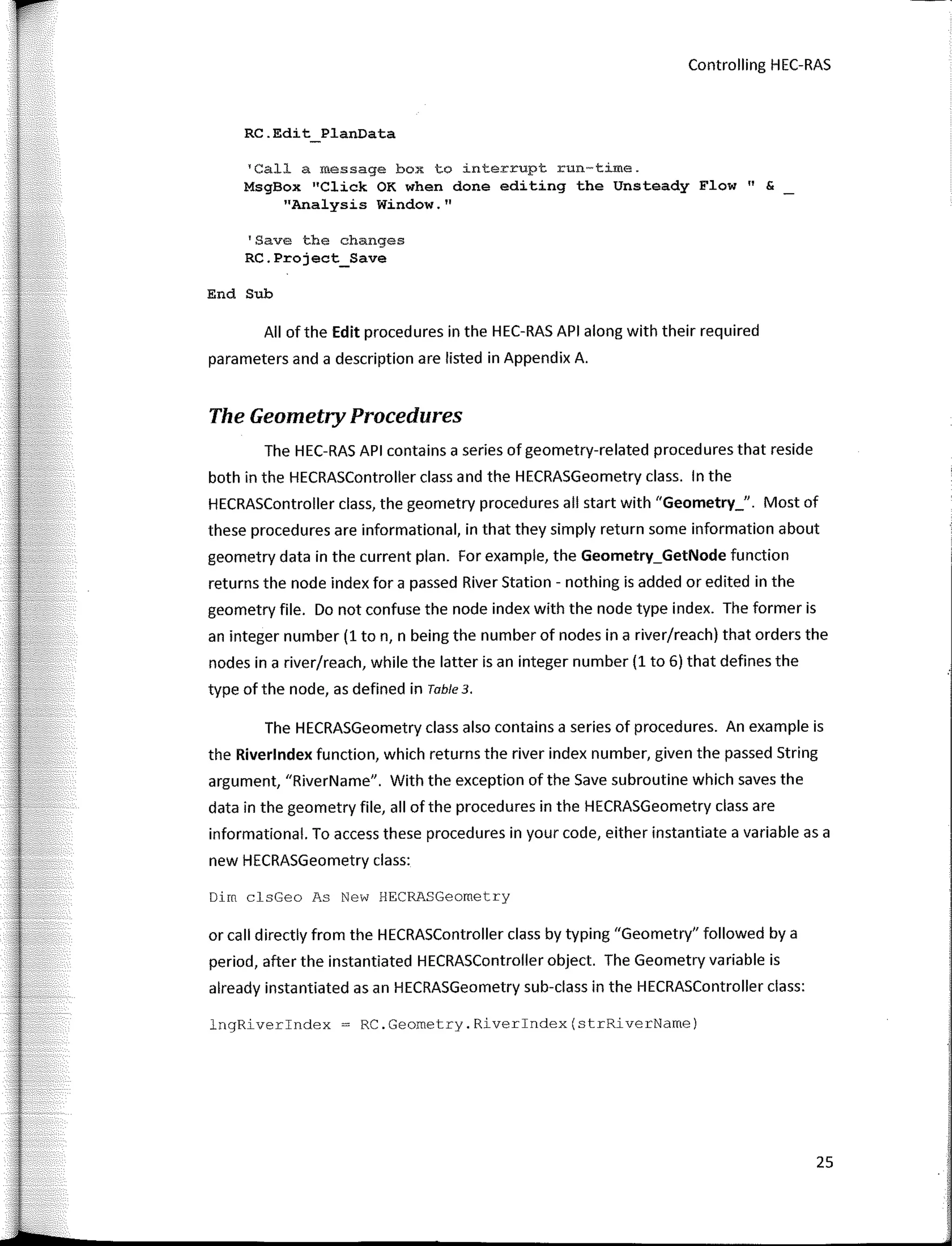 r
l
Controlling HEC-RAS
RC.Edit PlanData
TCall a message box to 1nterrupt run-time.
MsgBox 11
Click OK when done editing the Unsteady Flow" &
"Analysis Window.11
'Save the changes
RC.Project_Save
End Sub
AII ofthe Edit procedures in the HEC-RAS API along with their required
parameters and a description are listed in Appendix A.
The Geometry Procedures
The HEC-RAS API contains a series of geometry-related procedures that reside
both in the HECRASController class and the HECRASGeometry class. In the
HECRASController class, the geometry procedures all start with "Geometry_". Most of
these procedures are informational, in that they simply return sorne information about
geometry data in the current plan. For example, the Geometry_GetNode function
returns the node index for a passed River Station - nothing is added or edited in the
geometry file. Do not confuse the node index with the node type index. The former is
an integer number (1 ton, n being the number of nodes in a river/reach) that orders the
nodes in a river/reach, while the latter is an integer number (1 to 6) that defines the
type of the node, as defined in Table 3.
The HECRASGeometry class also contains a series of procedures. An example is
the Riverlndex function, which returns the river index number, given the passed String
argument, "RiverName". With the exception of the Save subroutine which saves the
data in the geometry file, all of the procedures in the HECRASGeometry class are
informational. To access these procedures in your code, either instantiate a variable as a
new HECRASGeometry class:
Dirn clsGeo As New HECRASGeornetry
or call directly from the HECRASController class by typing "Geometry" followed by a
period, after the instantiated HECRASController object. The Geometry variable is
already instantiated asan HECRASGeometry sub-class in the HECRASController class:
lngRiverindex = RC.Geometry.Riverindex(strRiverName)
25
 