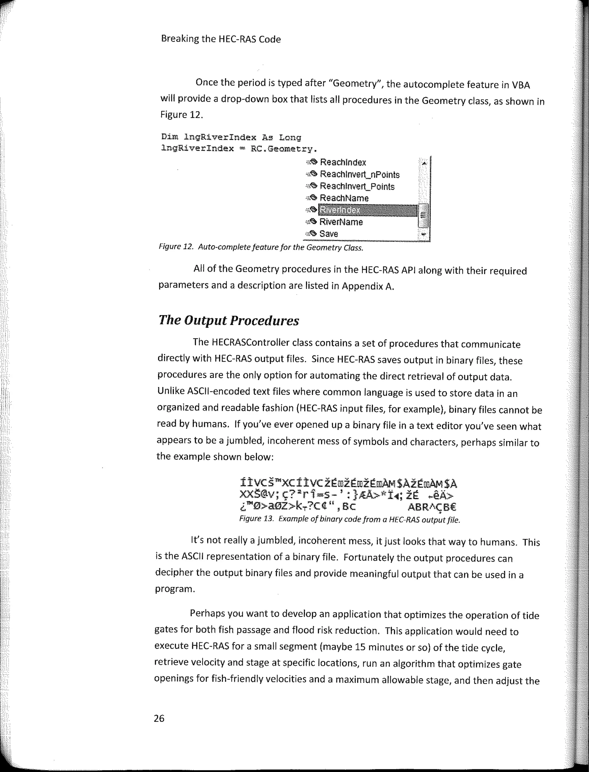 '
'
1'
Breaking the HEC-RAS Code
Once the period is typed after "Geometry", the autocomplete feature in VBA
will provide a drop-down box that lists ali procedures in the Geometry class, as shown in
Figure 12.
Dim ingRiverindex As Long
lngRiverindex = RC�Geometry.
,,,<& Reachlndex
-,<il> Reachlnvert_nPolnts
·.,<;, Reachlnvert_Polnts
"""" ReachName
,,,.�tíiMW
'""" RiverName
.•,� save
Figure 12. Auto-completefeaturefor the Geometry Class.
Ali of the Geometry procedures in the HEC-RAS API along with their required
parameters anda description are listed in Appendix A.
The Output Procedures
The HECRASController class contains a set of procedures that communicate
directly with HEC-RAS output files. Since HEC-RAS saves output in binary files, these
procedures are the only option for automating the direct retrieval of output data.
Unlike ASCll-encoded text files where common language is used to store data in an
organized and readable fashion (HEC-RAS input files, for example), binary files cannot be
read by humans. lf you've ever opened upa binary file in a text editor you've seen what
appears to be a jumbled, incoherent mess of symbols and characters, perhaps similar to
the example shown below:
ítvcs�xcítvczÉrozÉrozÉ!l!AM$AzÉ!l!AM$A
xxS@v;�?ªr1=s-':}�kt1;zÉ �éA>
¿"'0>aiiJZ>k.,.?C4", Be ABR1CB€
Figure 13. Example of binary code from a HEC-RAS outputfile.
lt's not really a jumbled, incoherent mess, itjust looks that way to humans. This
is the ASCII representation of a binary file. Fortunately the output procedures can
decipher the output binary files and provide meaningful output that can be used in a
program.
Perhaps you want to develop an application that optimizes the operation of tide
gales for both fish passage and flood risk reduction. This application would need to
execute HEC-RAS for a small segment (maybe 15 minutes or so) of the tide cycle,
retrieve velocity and stage at specific locations, run an algorithm that optimizes gate
openings for fish-friendly velocities anda maximum allowable stage, and then adjust the
26
 