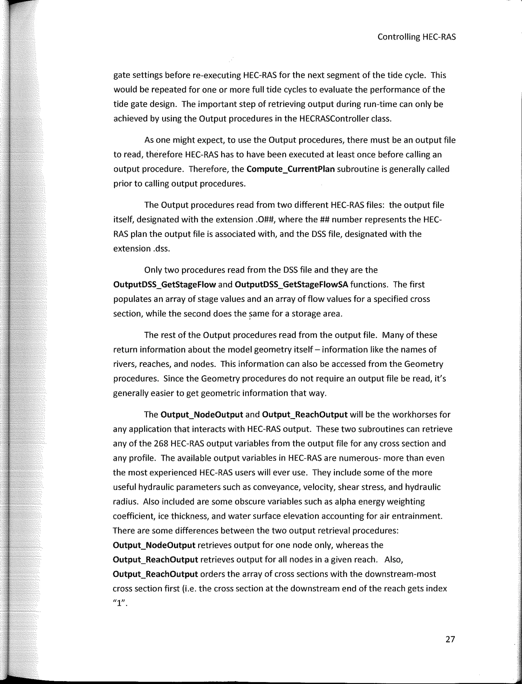 Controlling HEC-RAS
gate settings befare re-executing HEC-RAS far the next segment of the tide cycle. This
would be repeated far one ar more full tide cycles to evaluate the performance of the
tide gate design. The important step of retrieving output during run-time can only be
achieved by using the Output procedures in the HECRASController class.
As one might expect, to use the Output procedures, there must be an output file
toread, therefore HEC-RAS has to have been executed at least once befare calling an
output procedure. Therefore, the Compute_CurrentPlan subroutine is generally called
prior to calling output procedures.
The Output procedures read from two different HEC-RAS files: the output file
itself, designated with the extension .O##, where the ## number represents the HEC-
RAS plan the output file is associated with, and the DSS file, designated with the
extension .dss.
Only two procedures read from the DSS file and they are the
OutputDSS_GetStageFlow and OutputDSS_GetStageFlowSA functions. The first
populates an array of stage values andan array offlow values far a specified cross
section, while the second does the �ame far a storage a rea.
The rest of the Output procedures read from the output file. Many of these
return information about the model geometry itself- information like the names of
rivers, reaches, and nades. This information can also be accessed from the Geometry
procedures. Since the Geometry procedures do not require an output file be read, it's
generally easier to get geometric information that way.
The Output_NodeOutput and Output_ReachOutput will be the workhorses far
any application that interacts with HEC-RAS output. These two subroutines can retrieve
any of the 268 HEC-RAS output variables from the output file far any cross section and
any profile. The available output variables in HEC-RAS are numerous- more than even
the most experienced HEC-RAS users will ever use. They include sorne of the more
useful hydraulic parameters such as conveyance, velocity, shear stress, and hydraulic
radius. Also included are sorne obscure variables such as alpha energy weighting
coefficient, ice thickness, and water surface elevation accounting far air entrainment.
There are sorne differences between the two output retrieval procedures:
Output_NodeOutput retrieves output far one nade only, whereas the
Output_ReachOutput retrieves output far ali nades in a given reach. Also,
Output_ReachOutput orders the array of cross sections with the downstream-most
cross section first (i.e. the cross section at the downstream end of the reach gets index
"111.
27
 