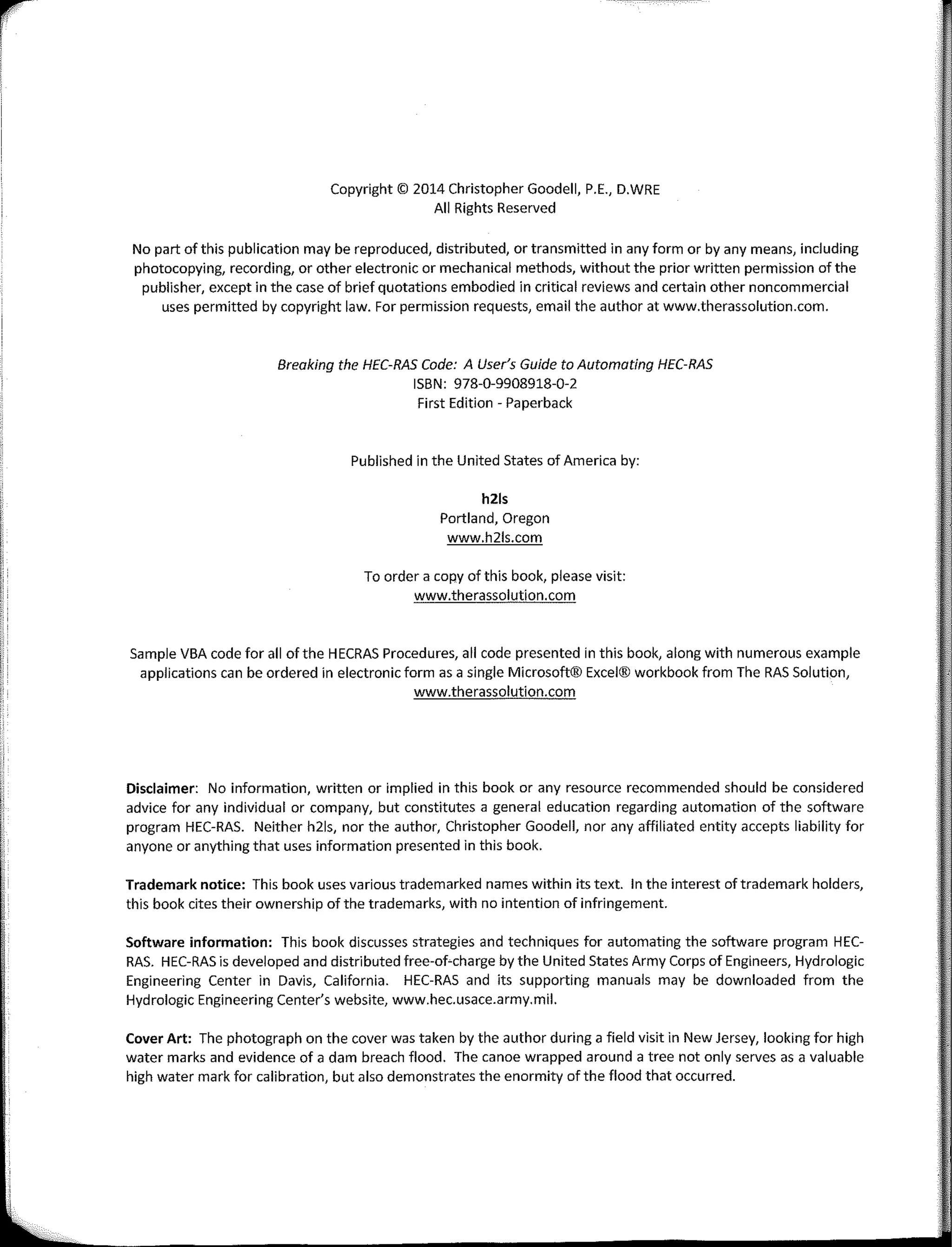 r
'
¡
1
!:
1
I'
'
Copyright© 2014 Christopher Goodell, P.E., D.WRE
Ali Rights Reserved
No part of this publication may be reproduced, distributed, ar transmitted in any formar by any means, including
photocopying, recording, or other electronic ar mechanical methods, without the prior written permission of the
publisher, except in the case of brief quotations embodied in critica! reviews and certain other noncommercial
uses permitted by copyright law. Far permission requests, email the author at www.therassolution.com.
Breaking the HEC-RAS Code: A User's Guide to Automating HEC-RAS
ISBN: 978-0-9908918-0-2
First Edition - Paperback
Published in the United States of America by:
hZls
Portland, Oregon
www.h21s.com
To arder a copy of this book, please visit:
www.therassolution.com
Sample VBA code far ali of the HECRAS Procedures, ali code presented in this book, a long with numerous example
applications can be ordered in electronic form as a single Microsoft® Excel® workbook from The RAS Solution,
www.therassolution.com
Disclaimer: No information, written or implied in this book ar any resource recommended should be considered
advice far any individual ar company, but constitutes a general education regarding automation of the software
program HEC-RAS. Neither h21s, nor the author, Christopher Goodell, nor any affiliated entity accepts liability far
anyone ar anything that uses information presented in this book.
Trademark notice: This book uses various trademarked names within its text. In the interest oftrademark holders,
this book cites their ownership of the trademarks, with no intention of infringement.
Software information: This book discusses strategies and techniques for automating the software program HEC­
RAS. HEC-RAS is developed and distributed free-of-charge by the United States Army Corps of Engineers, Hydrologic
Engineering Center in Davis, California. HEC-RAS and its supporting manuals may be downloaded from the
Hydrologic Engineering Center's website, www.hec.usace.army.mil.
Cover Art: The photograph on the cover was taken by the author during a field visit in New Jersey, looking far high
water marks and evidence of a dam breach flood. The canee wrapped around a tree not only serves as a valuable
high water mark far calibration, but also demonstrates the enormity ofthe flood that occurred.
 