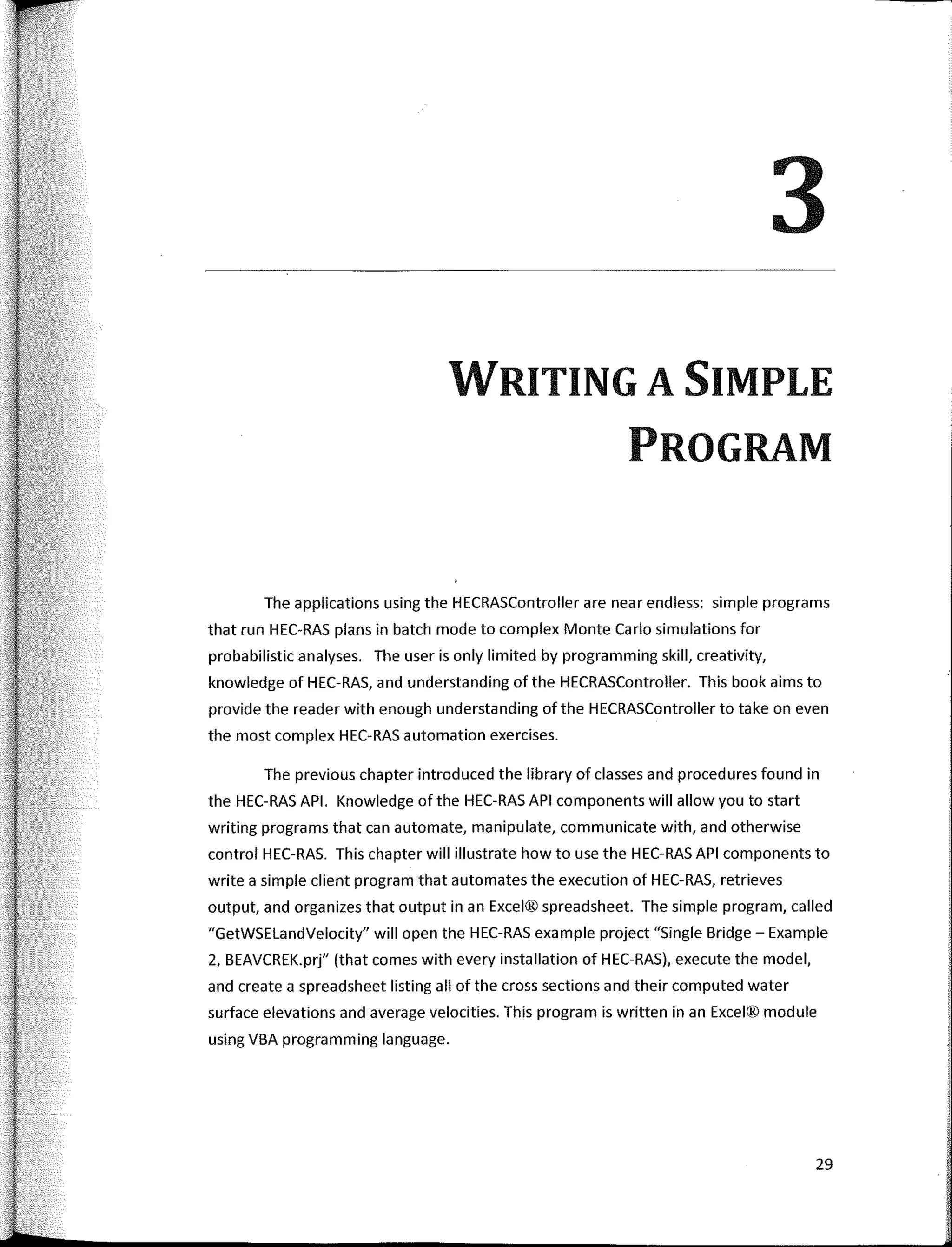 3
WRITING A SIMPLE
PROGRAM
The applications using the HECRASController are near endless: simple programs
that run HEC-RAS plans in batch mode to complex Monte Cario simulations for
probabilistic analyses. The user is only limited by programming skill, creativity,
knowledge of HEC-RAS, and understanding of the HECRASController. This book aims to
provide the reader with enough understanding of the HECRASController to take on even
the most complex HEC-RAS automation exercises.
The previous chapter introduced the library of classes and procedures found in
the HEC-RAS API. Knowledge of the HEC-RAS API components will allow you to start
writing programs that can automate, manipulate, communicate with, and otherwise
control HEC-RAS. This chapter will illustrate how to use the HEC-RAS API components to
write a simple client program that automates the execution of HEC-RAS, retrieves
output, and organizes that output in an Excel® spreadsheet. The simple program, called
"GetWSELandVelocity" will open the HEC-RAS example project "Single Bridge - Example
2, BEAVCREK.prj" (that comes with every installation of HEC-RAS), execute the model,
and create a spreadsheet listing all of the cross sections and their computed water
surface elevations and average velocities. This program is written in an Excel® module
using VBA programming language.
29
 