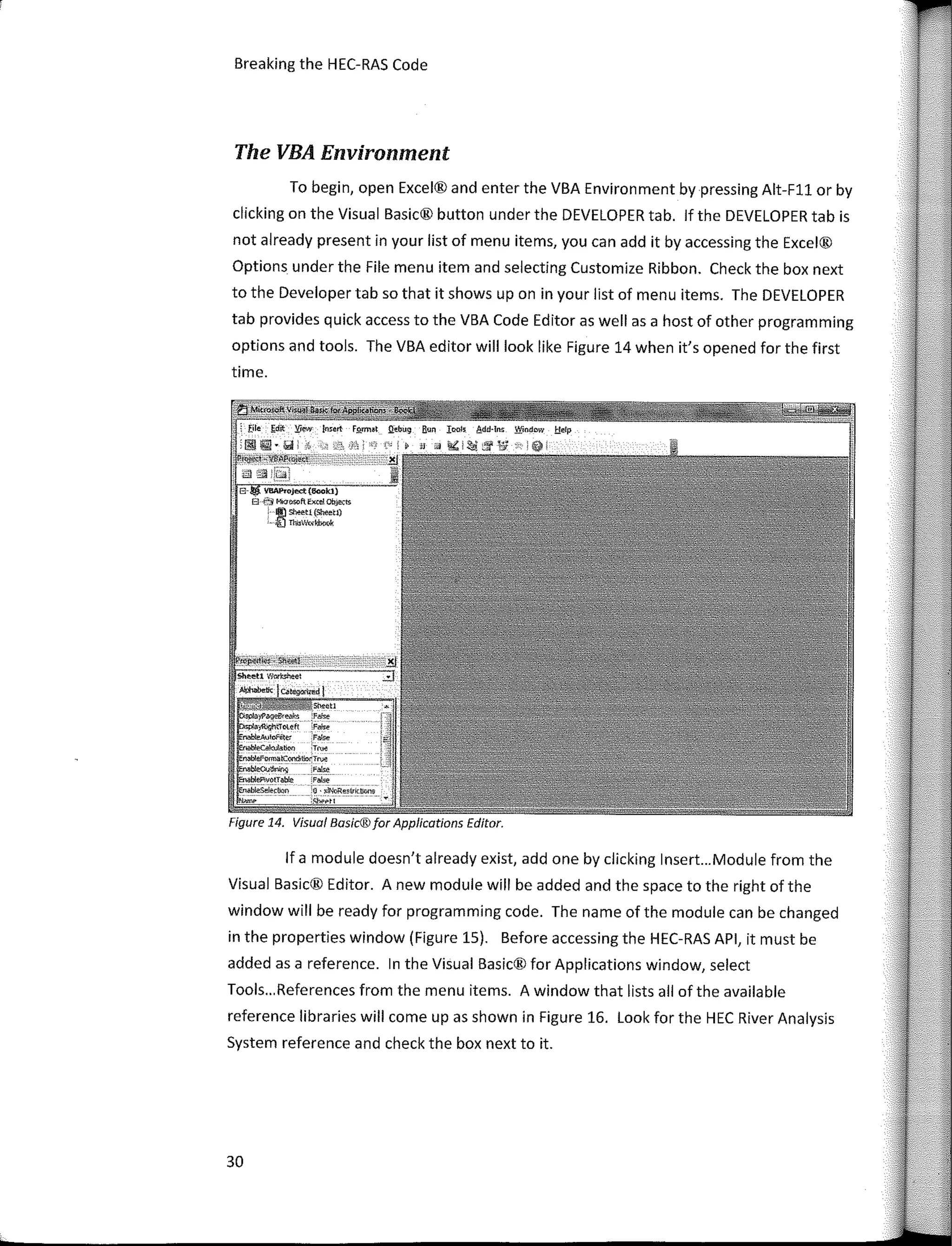Breaking the HEC-RAS Code
The VBA Environment
To begin, open Excel® and enter the VBA Environment by pressing Alt-Fll or by
clicking on the Visual Basic® button under the DEVELOPER tab. lf the DEVELOPER tab is
not already present in your list of menu items, you can add it by accessing the Excel®
Options under the File menu item and selecting Customize Ribbon. Check the box next
to the Developer tab so that it shows up on in your list of menu items. The DEVELOPER
tab provides quick access to the VBA Code Editor as well as a host of other programming
options and tools. The VBA editor will look like Figure 14 when it's opened for the first
time.
6- YllAProJect(flook1}
B 1­::/�or;oftfxce!Ob_¡e,,­­­is
' I!) Shtt:ti {Sheet.!)
· ;[) TluWoá,bo,¡I<
Figure 14. Visual Basic®far Applications Editor.
lf a module doesn't already exist, add one by clicking lnsert...Module from the
Visual Basic® Editor. A new module will be added and the space to the right of the
window will be ready for programming code. The name of the module can be changed
in the properties window (Figure 15). Befare accessing the HEC-RAS API, it must be
added as a reference. In the Visual Basic® for Applications window, select
Tools... References from the menu items. A window that lists ali of the available
reference libraries will come upas shown in Figure 16. Look for the HEC River Analysis
System reference and check the box next to it.
30
 