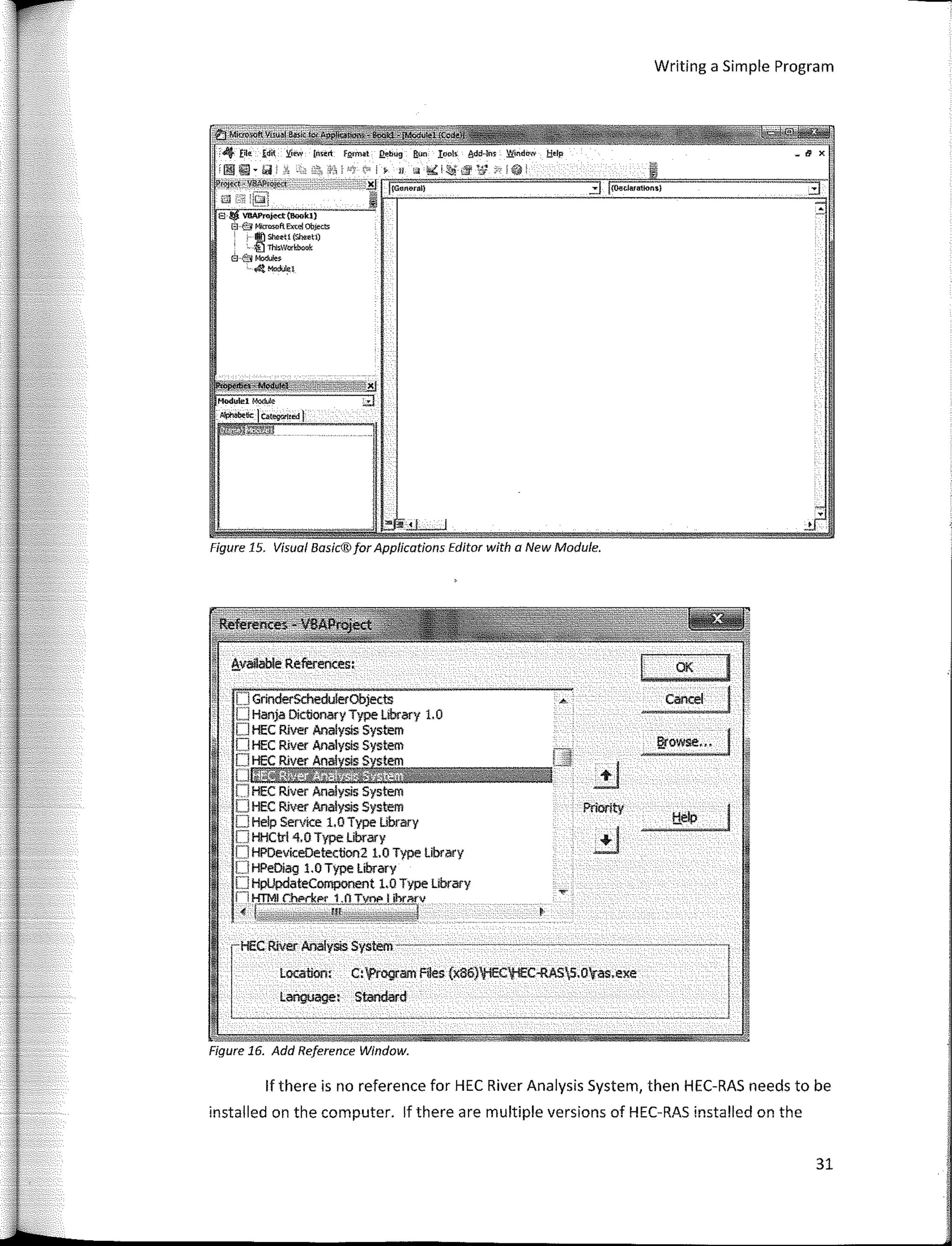 J
OK
Cancel
[J GrinderSchedulerObjecis
I] Hanja Dictionary Type Library 1. O
OHEC Ríver Analysis System
O HEC Ríver Analysis System
rHEC Ríver Anal ISfls;temil••••••••'-JS
O HEC Ríver Analysis System
O HEC River Analysis System
O Help Servi<:e LO Type Library
[] HHCtrl 4,0 Type Library
[] HPDeviceOetection2 1.0 Type Ubrary
[1HPeDiag 1.0 Type Library
O HpUpdateComponent l,Q Type Library
fl HTMI c:h@f"kp,r 1.0 Tynp I ihr;:wv
< ��fflq:,,¿44±:�::,�,-'::;:;�wx:tt�
available References:
X
¡General)
Writing a Simple Program
31
r----
Location, C:'frogram Files (x86)HECl!EC-RAS5.0'ras.exe
lailguage: Standard
8 Vl:IAf>rojed:(Bookl)
8 @ WcrowftEm!! Ob.iects
, !) ShttU (She:<!tí)
- � ThlsWod,book
e el Mo<i;!es
'�M<l<AA.:l
Figure 15. Visual Basíc®for Applications Editor with a New Module.
Figure 16. Add Reference Window.
lf there is no reference far HEC River Analysis System, then HEC-RAS needs to be
installed on the computer. lf there are multiple versions of HEC-RAS installed on the
 