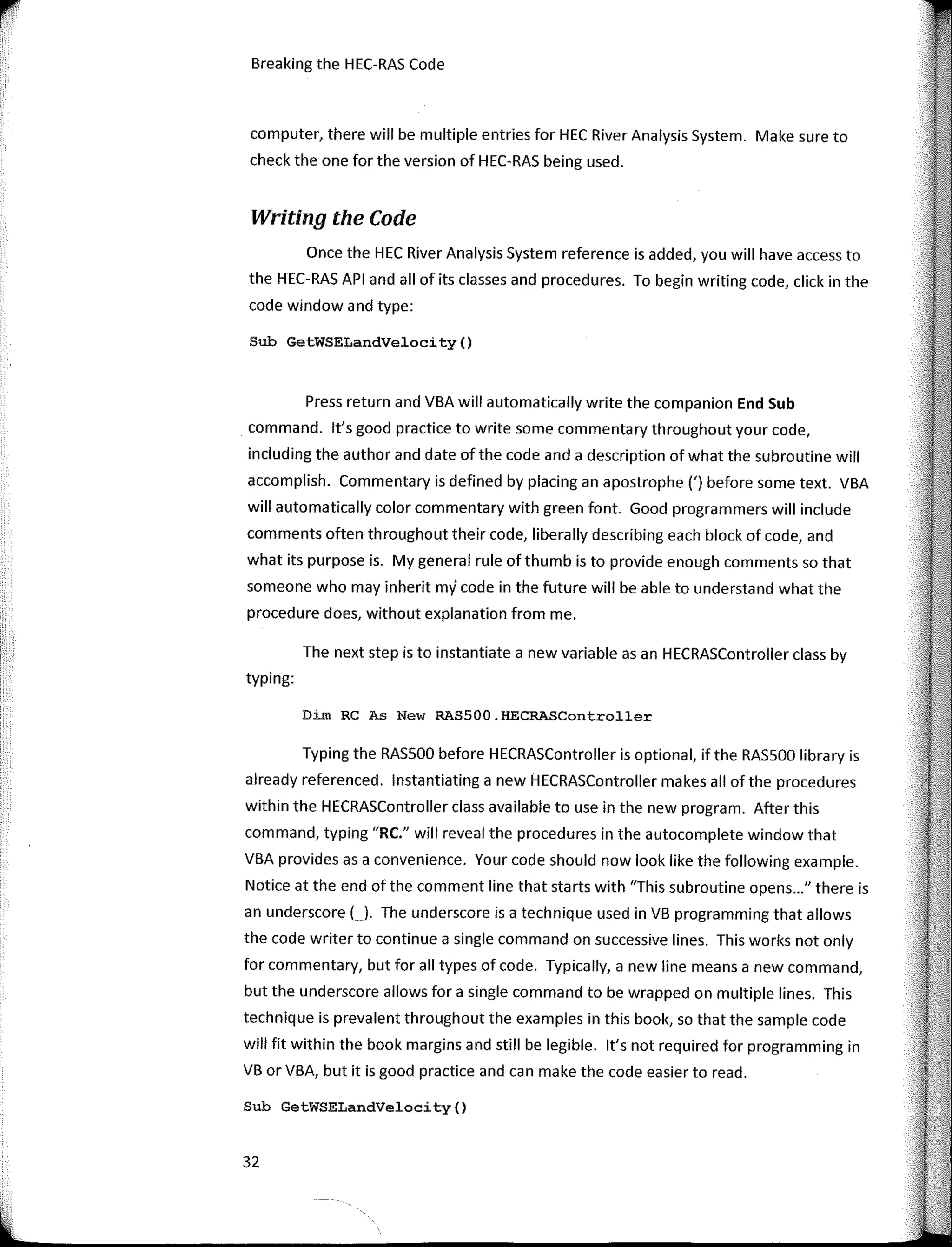 Breaking the HEC-RAS Code
computer, there will be multiple entries far HEC River Analysis System. Make sure to
check the one far the version of HEC-RAS being used.
Writing the Code
Once the HEC River Analysis System reference is added, you will have access to
the HEC-RAS API and ali of its classes and procedures. To begin writing code, click in the
code window and type:
Sub GetWSELandVelocity()
Press return and VBA will automatically write the companion End Sub
command. lt's good practice to write sorne commentary throughout your code,
including the author and date of the code and a description of what the subroutine will
accomplish. Commentary is defined by placing an apostrophe (') befare sorne text. VBA
will automatically color commentary with green fant. Good programmers will include
comments often throughout their code, liberally describing each block of code, and
what its purpose is. My general rule of thumb is to provide enough comments so that
someone who may inherit my code in the future will be able to understand what the
procedure does, without explanation from me.
The next step is to instantiate a new variable asan HECRASController class by
typing:
Dim RC As New RAS500.HECRASController
Typing the RASSOO befare HECRASController is optional, if the RASSOO library is
already referenced. lnstantiating a new HECRASController makes all of the procedures
within the HECRASController class available to use in the new program. After this
command, typing "RC." will reveal the procedures in the autocomplete window that
VBA provides as a convenience. Your code should now look like the fallowing example.
Notice at the end ofthe comment line that starts with 'This subroutine opens..." there is
an underscore ( ). The underscore is a technique used in VB programming that allows
the code writer to continue a single command on successive lines. This works not only
far commentary, but far all types of code. Typically, a new line means a new command,
but the underscore allows far a single command to be wrapped on multiple lines. This
technique is prevalent throughout the examples in this book, so that the sample code
will fit within the book margins and still be legible. lt's not required far programming in
VB or VBA, but it is good practice and can make the code easier toread.
Sub GetWSELandVelocity()
32
 