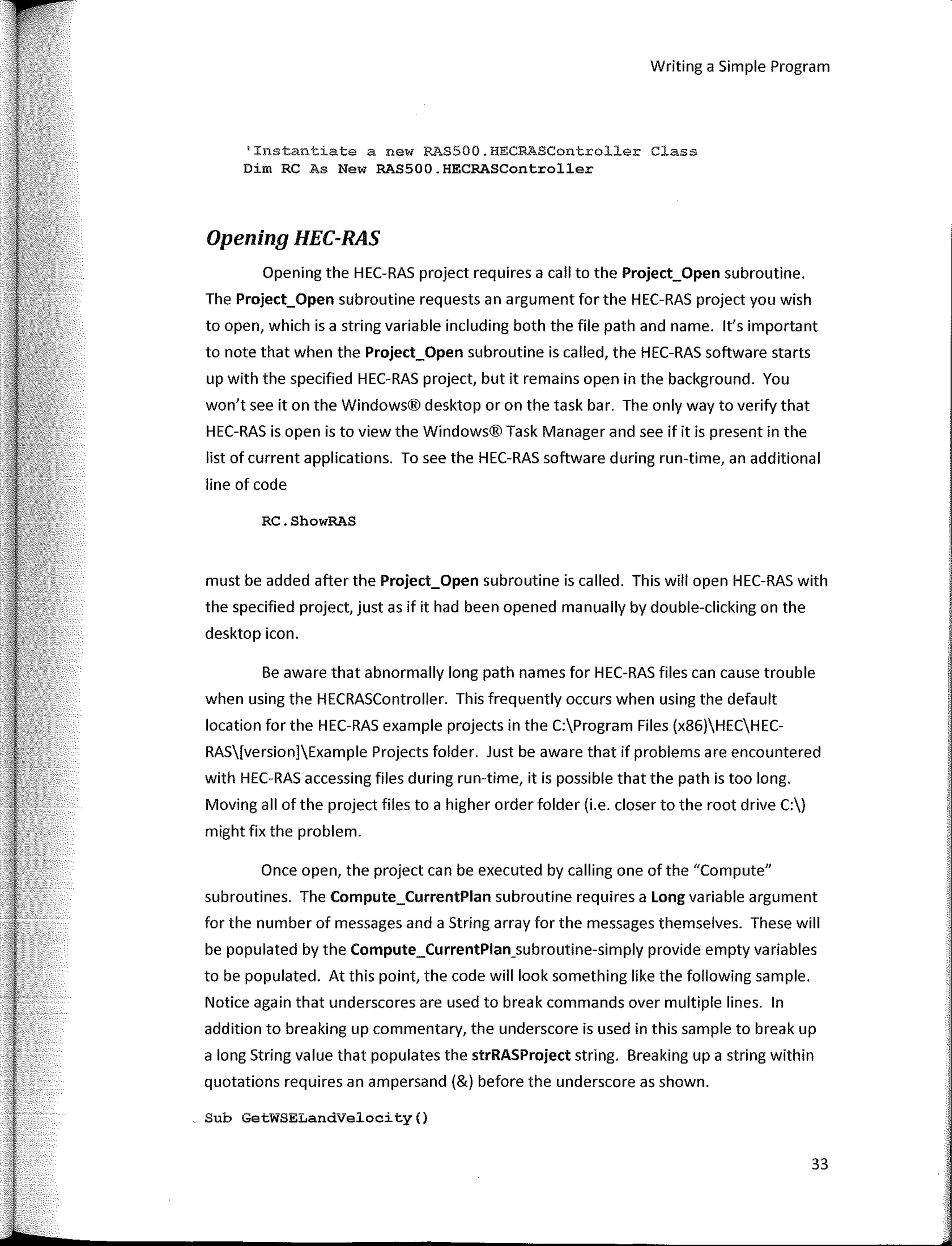 Writing a Simple Program
'Instantiate a new RAS500.HECRASController Class
Dim RC As New RAS500.HECRASController
Opening HEC-RAS
Opening the HEC-RAS project requires a call to the Project_Open subroutine.
The Project_Open subroutine requests an argument for the HEC-RAS project you wish
to open, which is a string variable including both the file path and name. lt's important
to note that when the Project_Open subroutine is called, the HEC-RAS software starts
up with the specified HEC-RAS project, but it remains open in the background. You
won't see it on the Windows® desktop or on the task bar. The only way to verify that
HEC-RAS is open is to view the Windows® Task Manager and see if it is present in the
list of current applications. To see the HEC-RAS software during run-time, an additional
line of code
RC.ShowRAS
must be added after the Project_Open subroutine is called. This will open HEC-RAS with
the specified project, justas if it had been opened manually by double-clicking on the
desktop icon.
Be aware that abnormally long path names for HEC-RAS files can cause trouble
when using the HECRASController. This frequently occurs when using the default
location for the HEC-RAS example projects in the C:Program Files (x86)HECHEC-
RAS[version]Example Projects folder. Just be aware that if problems are encountered
with HEC-RAS accessing files during run-time, it is possible that the path is too long.
Moving all of the project files to a higher order folder (i.e. closer to the root drive C:)
might fix the problem.
Once open, the project can be executed by calling one of the "Compute"
subroutines. The Compute_CurrentPlan subroutine requires a Long variable argument
for the number of messages and a String array for the messages themselves. These will
be populated by the Compute_CurrentPlan_subroutine-simply provide empty variables
to be populated. At this point, the code will look something like the following sample.
Notice again that underscores are used to break commands over multiple lines. In
addition to breaking up commentary, the underscore is used in this sample to break up
a long String value that populates the strRASProject string. Breaking upa string within
quotations requires an ampersand (&) befare the underscore as shown.
Sub GetWSELandVelocity()
33
 