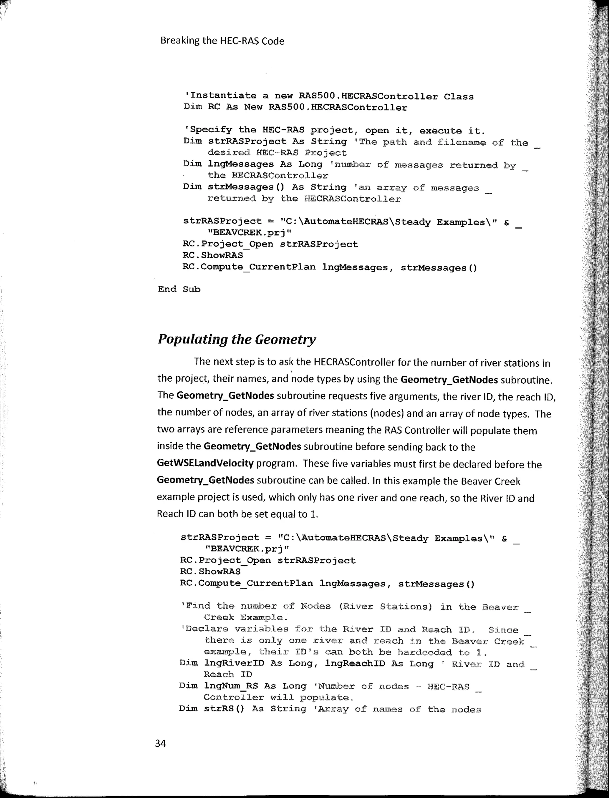 Breaking the HEC-RAS Code
'Instantiate a new RAS500.HECRASController Class
Dim RC As New RAS500.HECRASController
'Specify the HEC-RAS project, open it, execute it.
Dim strRASProject As String 'The path and filename of the
desired HEC-RAS Project
Dim lngMessages As Long 'number of messages returned by
the HECRASController
Dim strMessages() As String 'an array of messages
returned by the HECRASController
strRASProject = "C:AutomateHECRASSteady Examples" &
"BEAVCREK.prj"
RC.Project_Open strRASProject
RC.ShowRAS
RC.Compute_CurrentPlan lngMessages, strMessages()
End Sub
Populating the Geometry
The next step is to ask the HECRASController far the number of river stations in
the project, their na mes, and node types by using the Geometry_GetNodes subroutine.
The Geometry_GetNodes subroutine requests five arguments, the river ID, the reach ID,
the number of nodes, an array of river stations (nodes) andan array of node types. The
two arrays are reference parameters meaning the RAS Controller will populate them
inside the Geometry_GetNodes subroutine befare sending back to the
GetWSELandVelocity program. These five variables must first be declared befare the
Geometry_GetNodes subroutine can be called. In this example the Beaver Creek
example project is used, which only has one river and one reach, so the River ID and
Reach ID can both be set equal to 1.
strRASProject = "C:AutomateHECRASSteady Examples" &
"BEAVCREK.prj"
RC.Project_Open strRASProject
RC.ShowRAS
RC.Compute_CurrentPlan lngMessages, strMessages()
1
Find the number of Nodes (River Stations) in the Beaver
Creek Example.
'Declare variables for the River ID and Reach ID. Since
there is only one river and reach in the Beaver Creek
exampler their ID1
s can both be hardcoded to 1.
Dím lngRiverID As Long, lngReachID As Long I
River ID and
Reach ID
Dim lngNum_RS As Long 1
Nurober of nades - HEC-RAS
Controller will populate.
Dim strRS() As String 1
Array of names of the nades
34
 