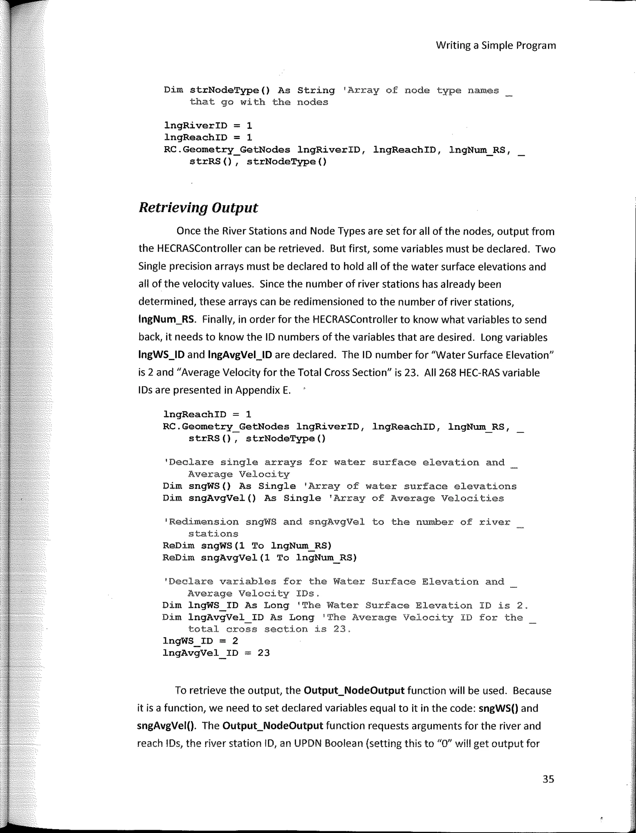 Writing a Simple Program
Dim strNodeType() As String 1
Array of node type names
that go with the nodes
lngRiverID = 1
lngReachID = 1
RC.Geometry_GetNodes lngRiverID, lngReachID, lngNum_RS,
strRS(), strNodeType()
Retrieving Output
Once the River Stations and Nade Types are set far all ofthe nades, output from
the HECRASController can be retrieved. But fírst, sorne variables must be declared. Two
Single precision arrays must be declared to hold all of the water surface elevations and
all of the velocity values. Since the number of river stations has already been
determined, these arrays can be redimensioned to the number of river stations,
lngNum_RS. Finally, in arder far the HECRASController to know what variables to send
back, it needs to know the ID numbers of the variables that are desired. Long variables
lngWS_ID and lngAvgVel_lD are declared. The ID number far "Water Surface Elevation"
is 2 and "Average Velocity far the Total Cross Section" is 23. AII 268 HEC-RAS variable
IDs are presented in Appendix E.
lngReachID = 1
RC.Geometry_GetNodes lngRiverID, lngReachID, lngNum_RS,
strRS(), strNodeType()
'Declare single arrays far water surface elevation and
Average Velocity
Dim sngWS() As Single 'Array of water surface elevations
Dim sngAvgVel() As Single 'Array of Average Velocities
1
Redimension sngWS and sngAvgVel to the number of river
stations
ReDim sngWS(l To lngNum_RS)
ReDim sngAvgVel(l To lngNum_RS)
'Declare variables for the Water Surface Elevation and
Average Velocity IDs.
Dim lngWS_ID As Long 1
The Water Surface Elevation ID is 2.
Dim lngAvgVel_ID As Long 1
The Average Velocity ID for the
total cross section is 23.
lngWS_ID = 2
lngAvgVel_ID = 23
To retrieve the output, the Output_Nodeüutput function will be used. Because
it is a function, we need to set declared variables equal to it in the code: sngWS(J and
sngAvgVel(J. The Output_Nodeüutput function requests arguments far the river and
reach IDs, the river station ID, an UPDN Boolean (setting this to "O" will get output far
35
 
