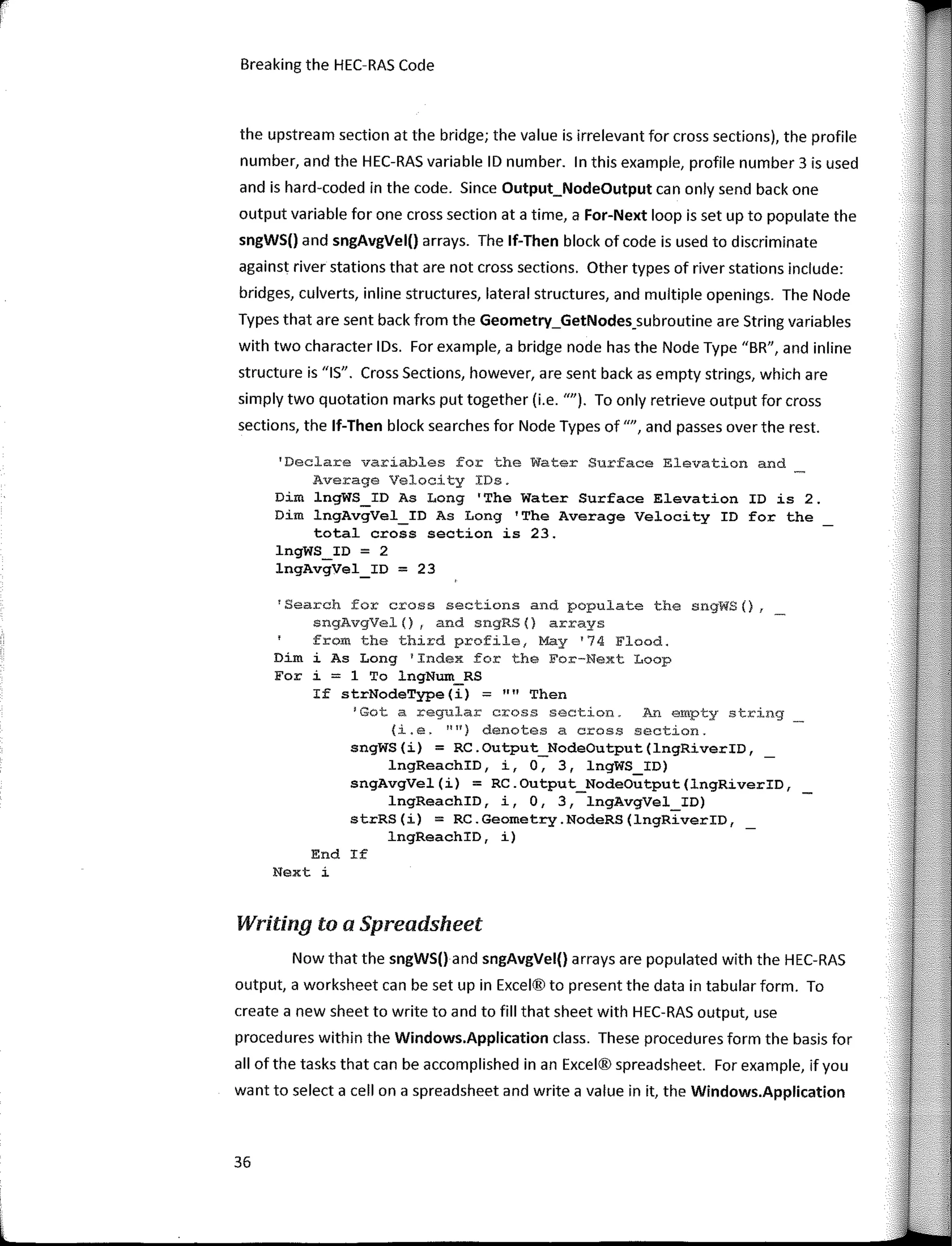 r-
1
Breaking the HEC-RAS Code
the upstream section at the bridge; the value is irrelevant for cross sections), the profile
number, and the HEC-RAS variable ID number. In this example, profile number 3 is used
and is hard-coded in the code. Since Output_NodeOutput can only send back one
output variable for one cross section ata time, a For-Next loop is set up to populate the
sngWS() and sngAvgVel() arrays. The lf-Then block of code is used to discriminate
against river stations that are not cross sections. Other types of river stations include:
bridges, culverts, inline structures, lateral structures, and multiple openings. The Node
Types that are sent back from the Geometry_GetNodes_subroutine are String variables
with two character IDs. For example, a bridge node has the Node Type "BR", and inline
structure is "IS". Cross Sections, however, are sent back as empty strings, which are
simply two quotation marks put together (i.e. ""). To only retrieve output for cross
sections, the lf-Then block searches for Node Types of "", and passes over the rest.
'Declare variables for the Water Surface Elevation and
Average Velocity IDs.
Dim lngWS_ID As Long 'The Water Surface Elevation ID is 2.
Dim lngAvgVel_ID As Long 'The Average Velocity ID for the
total cross section is 23.
lngWS_ID = 2
lngAvgVel_ID = 23
1
Search for cross sections and populate the sngWS(),
sngAvgVel() 1 and sngRS(} arrays
from the third profile, May '74 Flood.
Dim i As Long 'Index for the For-Next Loop
For i = 1 To lngNum_RS
If strNodeType(i);::;;: "" Then
'Gota regular cross section. An empty string
(i.e. 1111)
denotes a cross se-ction.
sngWS(i) = RC.Output_NodeOutput(lngRiverID,
lngReachID, i, O, 3, lngWS_ID)
sngAvgVel(i) = RC.Output_NodeOutput(lngRiverID,
lngReachID, i, O, 3, lngAvgVel_ID)
strRS(i) = RC.Geometry.NodeRS(lngRiverID,
lngReachID, i)
End If
Next i
Writing to a Spreadsheet
Now that the sngWS() and sngAvgVel() arrays are populated with the HEC-RAS
output, a worksheet can be set up in Excel® to present the data in tabular form. To
create a new sheet to write to and to fill that sheet with HEC-RAS output, use
procedures within the Windows.Application class. These procedures form the basis for
all of the tasks that can be accomplished in an Excel® spreadsheet. For example, if you
want to selecta cell on a spreadsheet and write a value in it, the Windows.Application
36
 