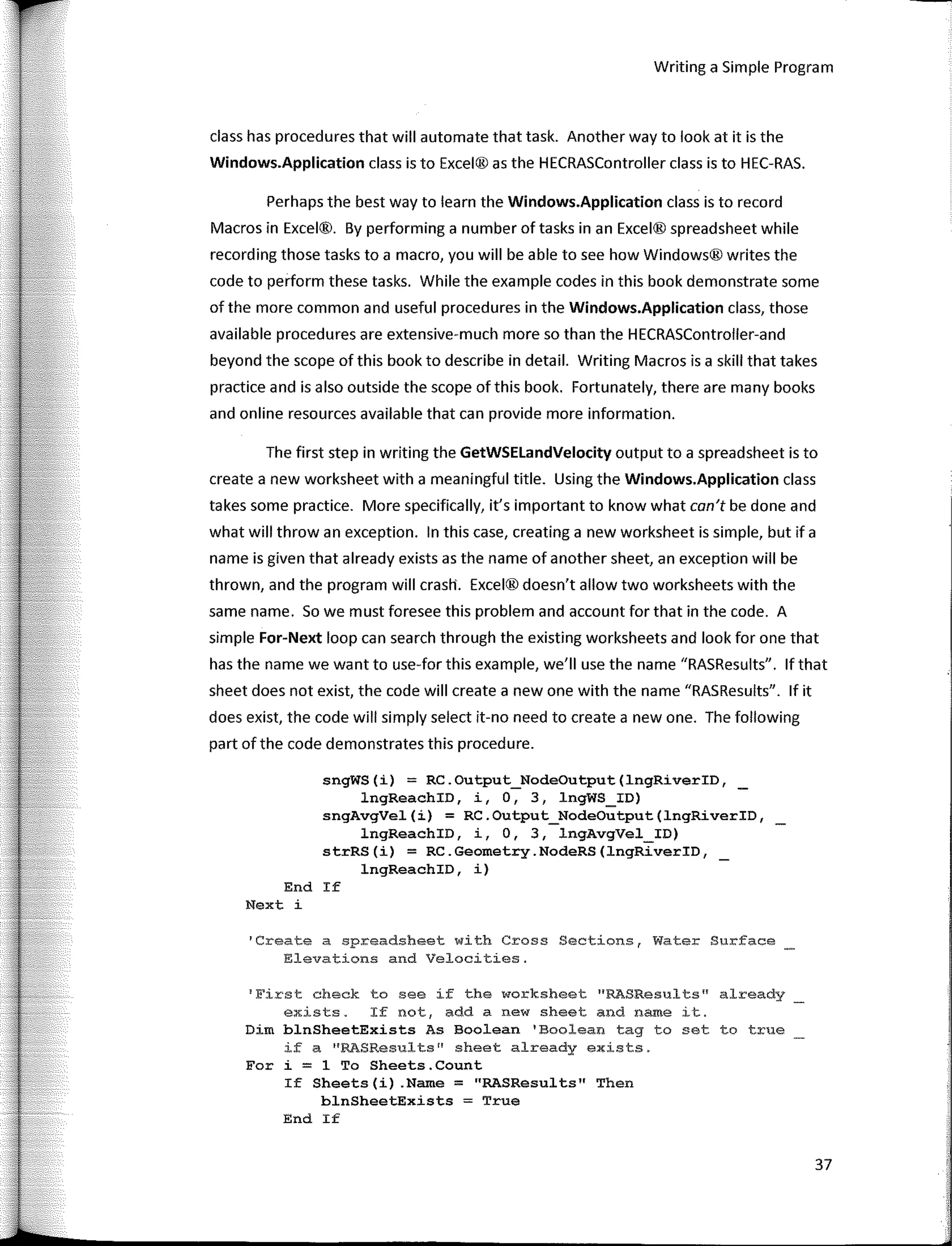 Writing a Simple Program
class has procedures that will automate that task. Another way to look at it is the
Windows.Application class is to Excel® as the HECRASController class is to HEC-RAS.
Perhaps the best way to learn the Windows.Application class is to record
Macros in Excel®. By perfarming a number of tasks in an Excel® spreadsheet while
recording those tasks to a macro, you will be a ble to see how Windows® writes the
code to perfarm these tasks. While the example codes in this book demonstrate sorne
of the more common and useful procedures in the Windows.Application class, those
available procedures are extensive-much more so than the HECRASController-and
beyond the scope of this book to describe in detail. Writing Macros is a skill that takes
practice and is also outside the scope of this book. Fortunately, there are many books
and online resources available that can provide more infarmation.
The first step in writing the GetWSELandVelocity output to a spreadsheet is to
create a new worksheet with a meaningful title. Using the Windows.Application class
takes sorne practice. More specifically, it's important to know what con't be done and
what will throw an exception. In this case, creating a new worksheet is simple, but if a
name is given that already exists as the name of another sheet, an exception will be
thrown, and the program will crastt. Excel® doesn't allow two worksheets with the
same name. So we must faresee this problem and account far that in the code. A
simple For-Next loop can search through the existing worksheets and look far one that
has the name we want to use-far this example, we'II use the name "RASResults". lf that
sheet does not exist, the code will create a new one with the name "RASResults". lf it
does exist, the code will simply select it-no need to create a new one. The following
part of the code demonstrates this procedure.
sngWS(i) = RC.Output_NodeOutput(lngRiverID,
lngReachID, i, O, 3, lngWS_ID)
sngAvgVel(i) = RC.Output_NodeOutput(lngRiverID,
lngReachID, i, O, 3, lngAvgVel_ID)
strRS(i) = RC.Geometry.NodeRS(lngRiverID,
lngReachID, i)
End If
Next i
'Create a sp:readsheet wi th Cross Sections, Water Surface
Elevations and Velocities.
1
E'irst check to see if the worksheet "RASResults11
already
exists. If not, add a new sheet and name it.
Dim blnSheetExists As Boolean 1
Boolean tag to set to true
if a 11
RASResults11
sheet already exists.
Fer i = 1 To Sheets.Count
If Sheets(i) .Name = "RASResults" Then
blnSheetExists = True
End If
37
 