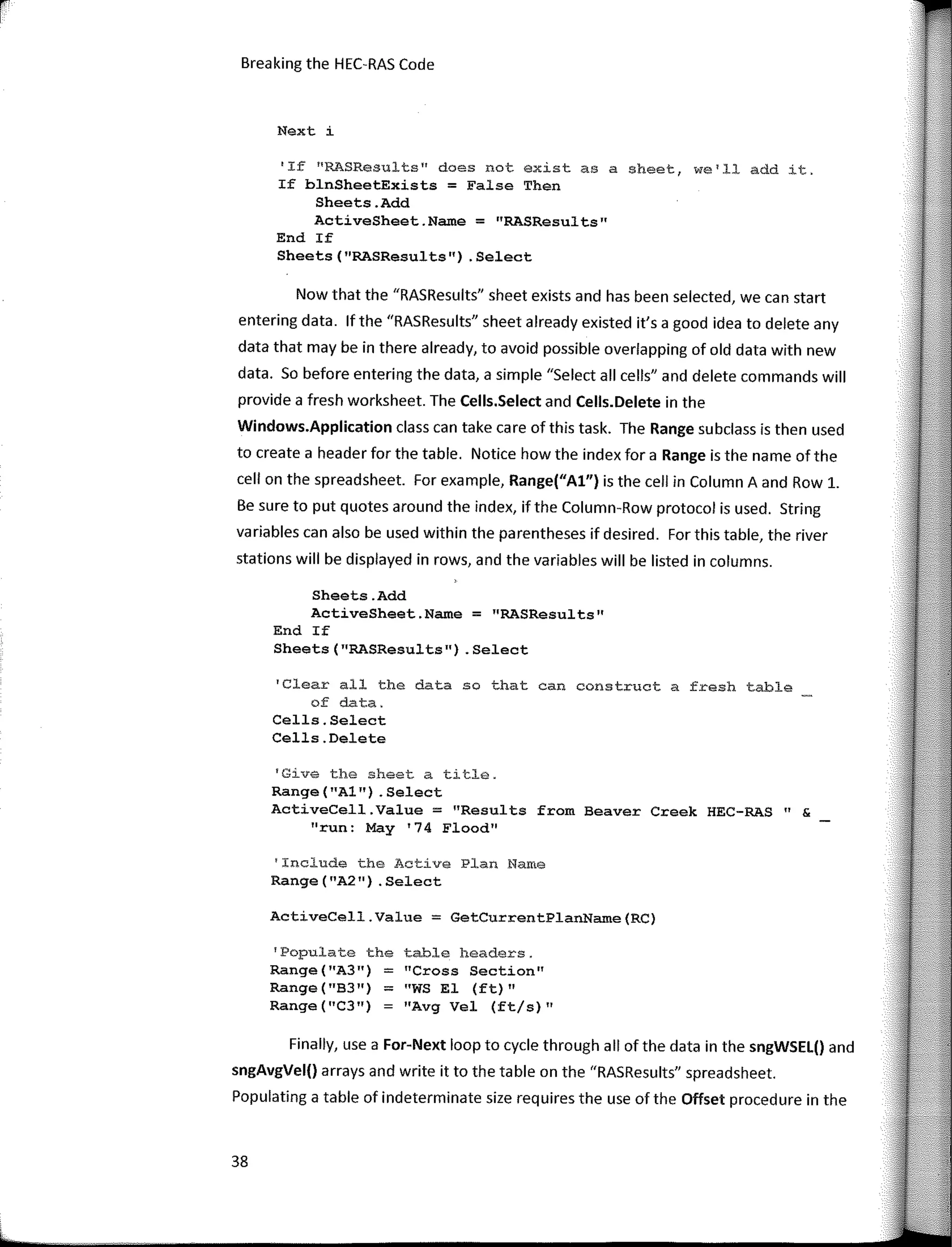 re
1
Breaking the HEC-RAS Code
Next i
38
'Populate the table headers.
ActiveCell.Value = GetCurrentPlanName(RC)
"Cross Section"
"WS El (ft) 11
"Avg Vel (ft/s)"
Range("A3") =
Range ( "83 ") =
Range ("C3")
1
If 11
RASResults11
does not existas a sheet, we1
ll add it.
If blnSheetExists = False Then
Sheets.Add
ActiveSheet.Name = "RASResults"
End If
Sheets (''RASResults") . Select
'Include the Active Plan Name
Range("A2") .Select
'Give the sheet a title.
Range ("Al") . Select
ActiveCell.Value = "Results from Beaver Creek HEC-RAS" &
"run: May '74 Flood"
'Clear all the data so that can construct a fresh table
of data.
Cells.Select
Cells.Delete
Sheets.Add
ActiveSheet.Name = "RASResults"
End If
Sheets("RASResults11)
.Select
Now that the "RASResults" sheet exists and has been selected, we can start
entering data. lf the "RASResults" sheet already existed it's a good idea to delete any
data that may be in there already, to avoid possible overlapping of old data with new
data. So befare entering the data, a simple "Select all cells" and delete commands will
provide a fresh worksheet. The Cells.Select and Cells.Delete in the
Windows.Application class can take care of this task. The Range subclass is then used
to create a header for the table. Notice how the index for a Range is the name ofthe
cell on the spreadsheet. For example, Range("Al") is the cell in Column A and Row 1.
Be sure to put quotes around the index, if the Column-Row protocol is used. String
variables can also be used within the parentheses if desired. For this table, the river
stations will be displayed in rows, and the variables will be listed in columns.
Finally, use a For-Next loop to cycle through all ofthe data in the sngWSEL() and
sngAvgVel() arrays and write it to the table on the "RASResults" spreadsheet.
Populating a table of indeterminate size requires the use of the Offset procedure in the
 