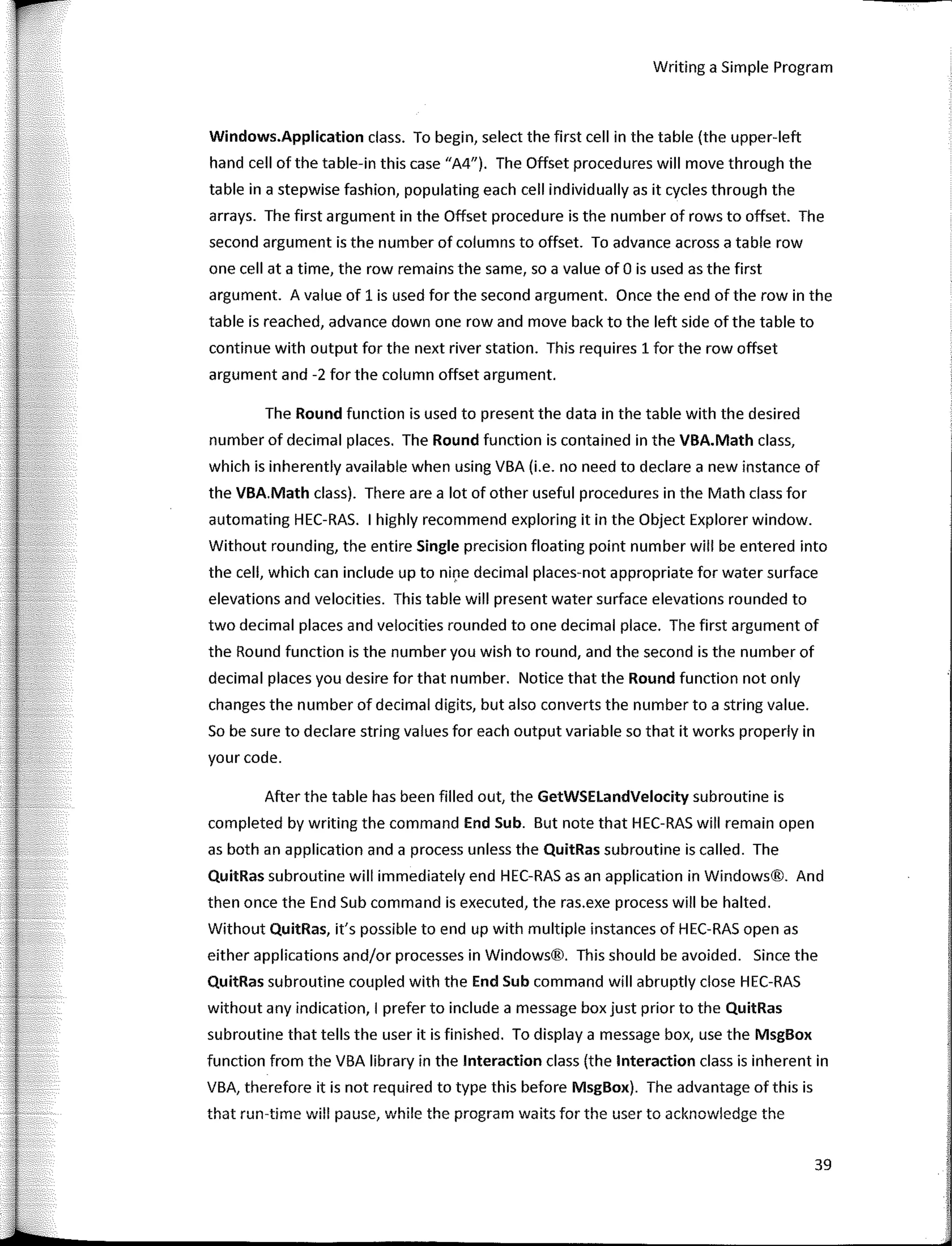 r Writing a Simple Program
Windows.Application class. To begin, select the first cell in the table (the upper-left
hand cell of the table-in this case "A4"). The Offset procedures will move through the
table in a stepwise fashion, populating each cell individually as it cycles through the
arrays. The first argument in the Offset procedure is the number of rows to offset. The
second argument is the number of columns to offset. To advance across a table row
one cell ata time, the row remains the same, so a value of O is used as the first
argument. A value of 1 is used far the second argument. Once the end of the row in the
table is reached, advance down one row and move back to the left side of the table to
continue with output far the next river station. This requires 1 far the row offset
argument and -2 far the column offset argument.
The Round function is used to present the data in the table with the desired
number of decimal places. The Round function is contained in the VBA.Math class,
which is inherently available when using VBA (i.e. no need to declare a new instance of
the VBA.Math class). There are a lot of other useful procedures in the Math class far
automating HEC-RAS. 1 highly recommend exploring it in the Object Explorer window.
Without rounding, the entire Single precision floating point number will be entered into
the cell, which can include up to nine decimal places-not appropriate far water surface
elevations and velocities. This table will present water surface elevations rounded to
two decimal places and velocities rounded to one decimal place. The first argument of
the Round function is the number you wish to round, and the second is the number of
decimal places you desire far that number. Notice that the Round function not only
changes the number of decimal digits, but also converts the number to a string value.
So be sure to declare string values far each output variable so that it works properly in
your code.
After the table has been filled out, the GetWSELandVelocity subroutine is
completed by writing the command End Sub. But note that HEC-RAS will remain open
as both an application anda process unless the QuitRas subroutine is called. The
QuitRas subroutine will immediately end HEC-RAS asan application in Windows®. And
then once the End Sub command is executed, the ras.exe process will be halted.
Without QuitRas, it's possible to end up with multiple instances of HEC-RAS open as
either applications and/or processes in Windows®. This should be avoided. Since the
QuitRas subroutine coupled with the End Sub command will abruptly clase HEC-RAS
without any indication, 1 prefer to include a message box just prior to the QuitRas
subroutine that tells the user it is finished. To display a message box, use the MsgBox
function from the VBA library in the lnteraction class (the lnteraction class is inherent in
VBA, therefare it is not required to type this befare MsgBox). The advantage of this is
that run-time will pause, while the program waits far the user to acknowledge the
39
 
