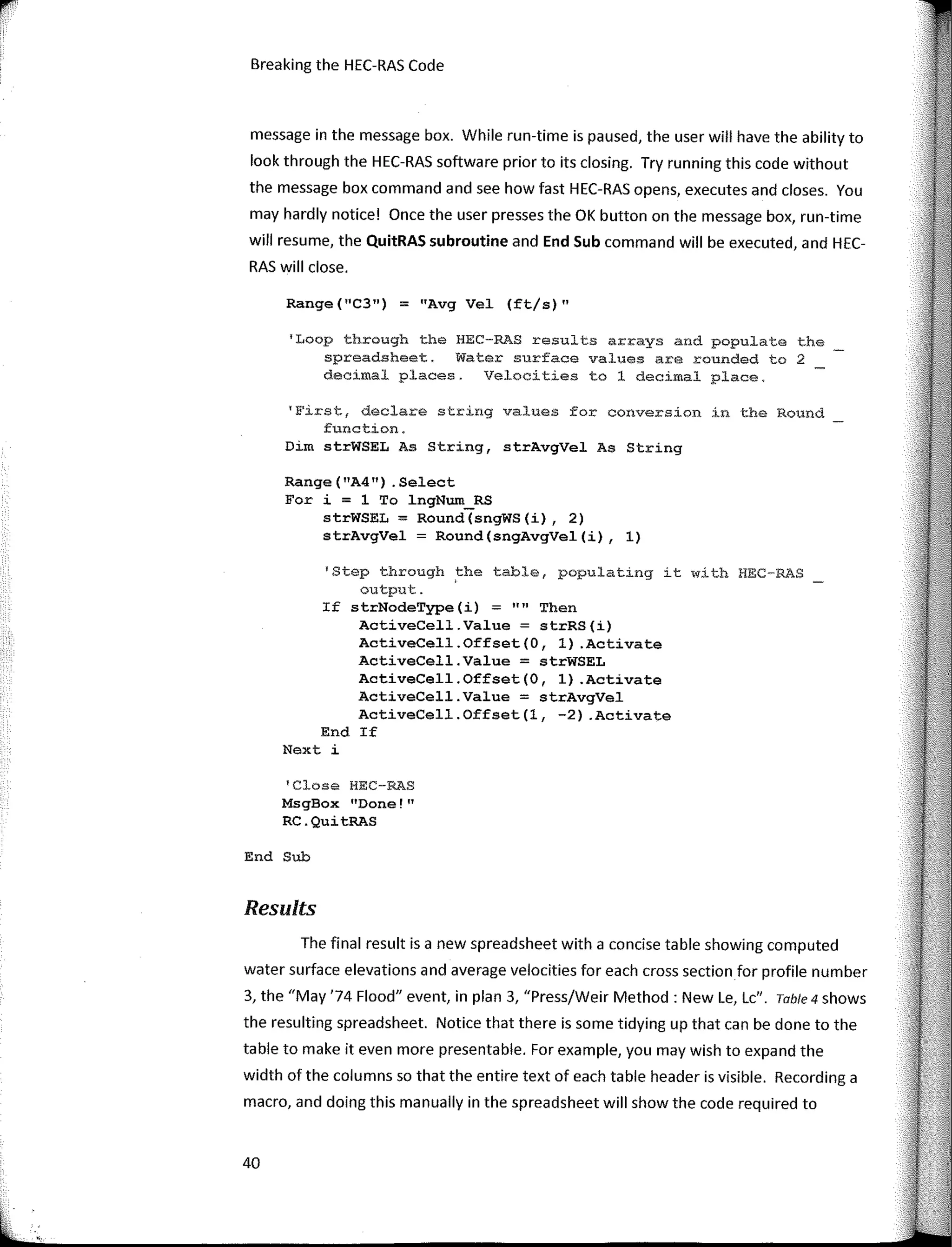 Breaking the HEC-RAS Code
message in the message box. While run-time is paused, the user will have the ability to
look through the HEC-RAS software prior to its closing. Try running this code without
the message box command and see how fast HEC-RAS opens, executes and clases. You
may hardly notice! Once the user presses the OK button on the message box, run-time
will resume, the QuitRAS subroutine and End Sub command will be executed, and HEC-
RAS will clase.
Range(11
C3") = "Avg Vel (ft/s)"
'Loop through the HEC-RAS results arrays and populate the
spreadsheet. Water surface values are rounded to 2
decimal places. Velocities to 1 decimal place.
'First, declare string values for conversion in the Round
function.
Dim strWSEL As String, strAvgVel As String
Range ( "A4") . Select
Fer í = 1 To lngNum_RS
strWSEL = Round(sngWS(í), 2)
strAvgVel = Round(sngAvgVel(í), 1)
'Step through the table, populating it with HEC-RAS
output. '
If strNodeType (i) :;;: 1111
Then
ActiveCell.Value = strRS(i)
ActíveCell.Offset(O, 1) .Actívate
ActíveCell.Value = strWSEL
ActíveCell.Offset(O, 1) .Actívate
ActiveCell.Value = strAvgVel
ActíveCell.Offset(l, -2) .Actívate
End If
Next i
'Close HEC-RAS
MsgBox "Done!"
RC.QuítRAS
End Sub
Results
The final result is a new spreadsheet with a concise table showing computed
water surface elevations and average velocities far each cross section far profile number
3, the "May '74 Flood" event, in plan 3, "Press/Weir Method: New Le, Le". Table4 shows
the resulting spreadsheet. Notice that there is sorne tidying up that can be done to the
table to make it even more presentable. Far example, you may wish to expand the
width of the columns so that the entire text of each table header is visible. Recording a
macro, and doing this manually in the spreadsheet will show the code required to
40
 