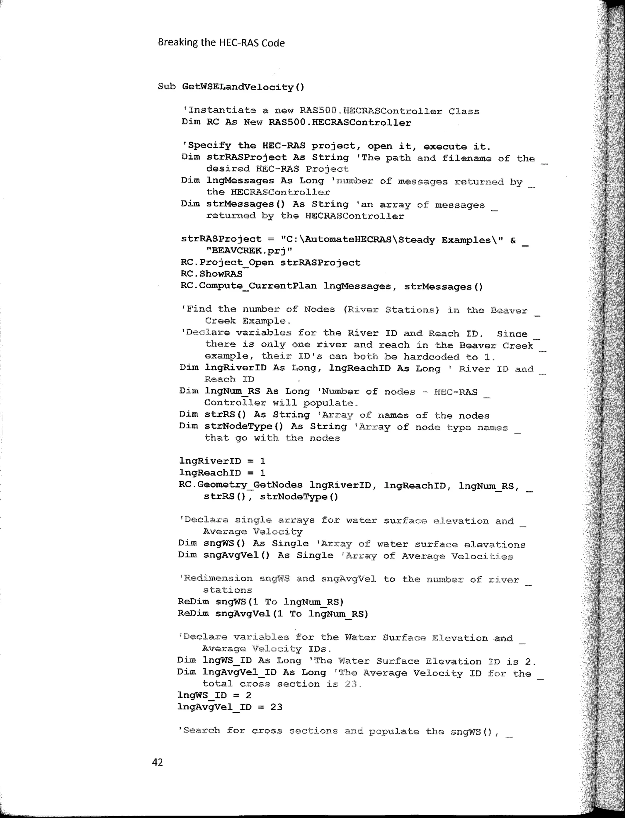 Breaking the HEC-RAS Code
Sub GetWSELandVelocity()
'Instantiate a new RASSOO.HECRASController Class
Dim RC As New RAS500.HECRASController
'Specify the HEC-RAS project, open it, execute it.
Dim strRASProject As String 'The path and filename of the
desired HEC-RAS Project
Dim lngMessages As Long 'number of messages returned by
the HECRASController
Dim strMessages() As String 'an array of messages
returned by the HECRASController
strRASProject; "C:AutomateHECRASSteady Examples" &
"BEAVCREK.prj"
RC.Project_Open strRASProject
RC.ShowRAS
RC.Compute_CurrentPlan lngMessages, strMessages()
'Find the number of Nodes (River Stations) in the Beaver
Creek Example.
1
Declare variables for the River ID and Reach ID. Since
there is only one river and reach in the Beaver Creek
example, their ID's can both be hardcoded to l.
Dim lngRiverID As Long, lngReachID As Long I River ID and
Reach ID
Dim lngNum_RS As Long 'Number of nades - HEC-RAS
Controller will populate.
Dim strRS() As String 1
Array of names of the nades
Dim strNodeType() As String 'Array of node type na.mes
that go with the nodes
lngRiverID = 1
lngReachID = 1
RC.Geometry_GetNodes lngRiverID, lngReachID, lngNum_RS,
strRS(), strNodeType()
'Declare single ar:r:·ays for water surface elevation and
Average Velocity
Dim sngWS() As Single 1
Array of water surface elevations
Dím sngAvgVel() As Single 1
Array of Average Velocíties
'Redi.mension sngWS a:nd sngAvgVel to the nurober of river
stations
ReDim sngWS(l To lngNum_RS)
ReDim sngAvgVel(l To lngNum_RS)
1
Declare variables for the Water Surface Elevation and
Average Velocity IDs.
Dim lngWS_ID As Long 1
The Water Surface Elevation ID is 2.
Dim lngAvgVel_ID As Long 1
The Average Velocity ID far the
total cross section is 23.
lngWS_ID = 2
lngAvgVel_ID = 23
'Search for cross sections and populate the sng't'iS {) r
42
 