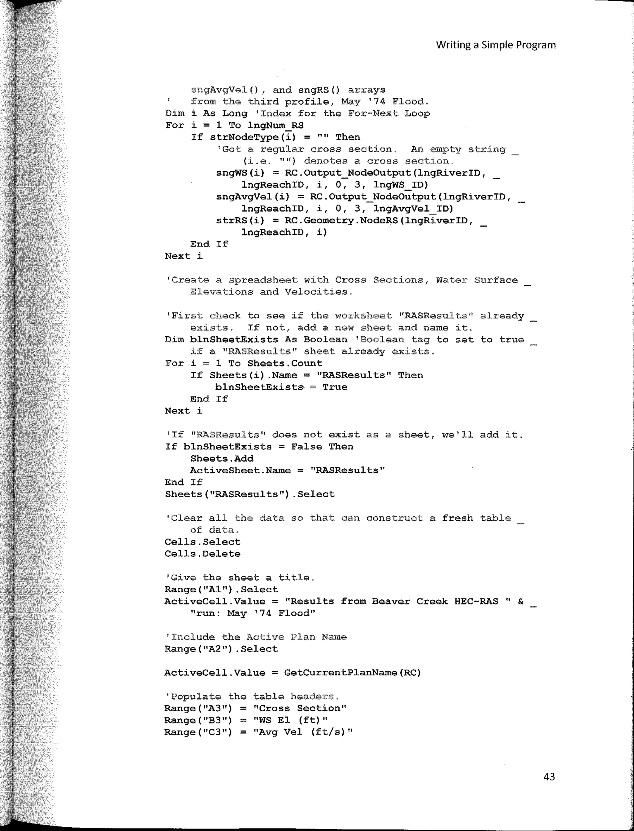 Writing a Simple Program
sngAvgVel(), and sngRS() arrays
from the third profile1 May 1
74 Flood.
Dim i As Long 1
Index for the For-Next Loop
For i = 1 To lngNum_RS
If strNodeType(i) = "" Then
'Gota regular cross section. An empty string
(i.e. "11)
denotes a cross section.
sngWS(i) = RC.Output_NodeOutput(lngRiverID, _
lngReachID, i, o, 3, lngWS_ID)
sngAvgVel(i) = RC.Output_NodeOutput(lngRiverID,
lngReachID, i, O, 3, lngAvgVel_ID)
strRS(i) = RC.Geometry.NodeRS(lngRiverID,
lngReachID, i)
End If
Next i
'Create a spreadsheet with Cross Sections, Water Surface
Elevations and Velocities.
I
First check to see if the worksheet ''RASResul ts 11
al:ready
exists. If not, add a new sheet and name it.
Dim blnSheetExists As Boolean 'Boolean tag to set to true
if a nRASResults" sheet already exists.
For i = 1 To Sheets.Count
If Sheets(i) .Name = "RASResults" Then
blnSheetExists = True
End If
Next i
'If ºRASResults" does not existas a sheet, we'll add it.
If blnSheetExists = False Then
Sheets.Add
ActiveSheet.Name = "RASResults''
End If
Sheets(11
RASResults") .Select
1
Clear all the data so that can construct a fresh table
of data.
Cells.Select
Cells.Delete
'Give the sheet a title.
Range(11
Al11)
.Select
ActiveCell.Value = "Results from Beaver Creek HEC-RAS" &
"run: May '74 Flood"
'Include the Active Plan Name
Range("A2") .Select
ActiveCell.Value = GetCurrentPlanName(RC)
'Populate the table headers.
Range("A3") = "Cross Section"
Range("B3") = "WS El (ft) 11
Range("C3") = "Avg Vel (ft/s)"
43
 