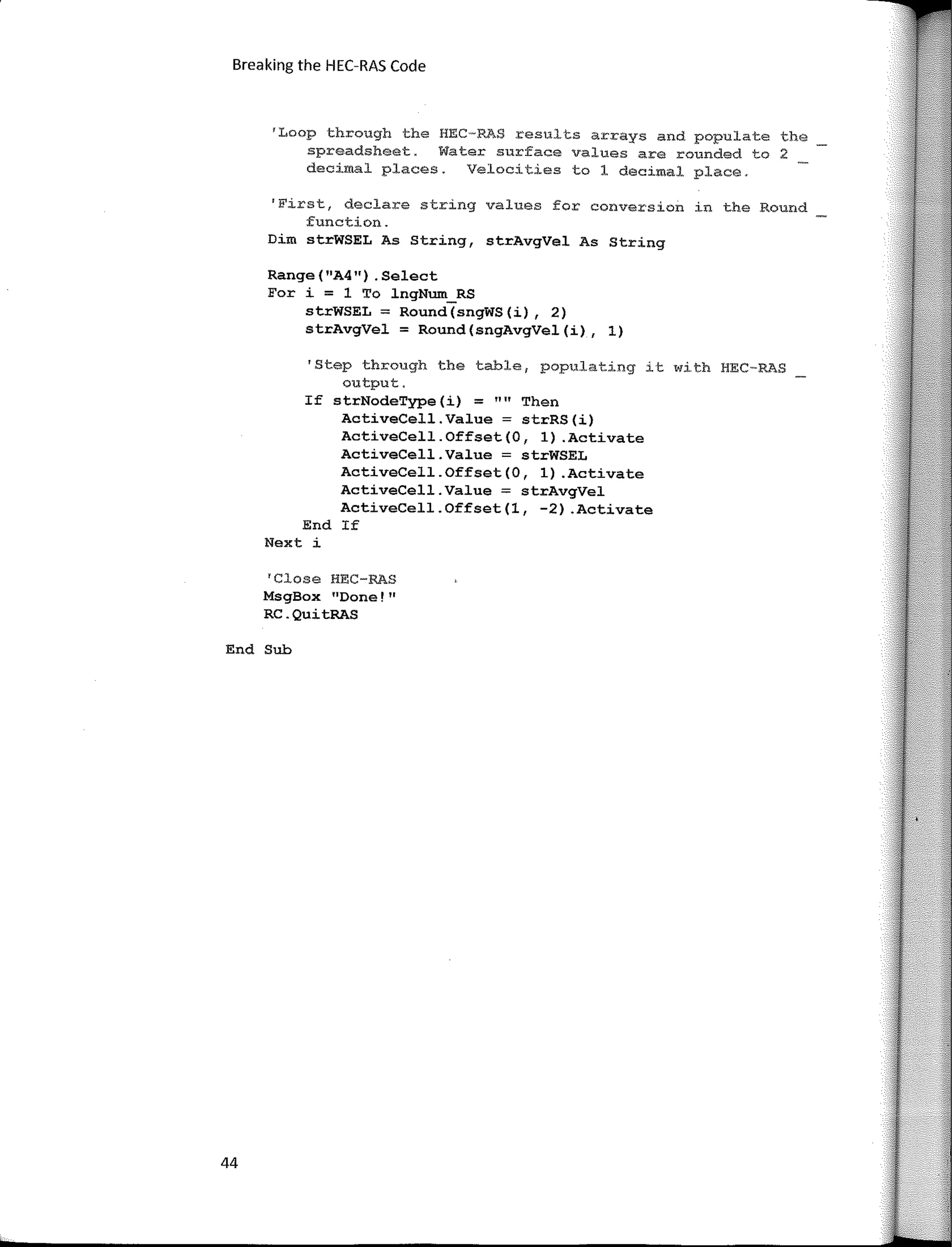 Breaking the HEC-RAS Code
'Loop through the HEC�RAS results arrays and populate the
spreadsheet. Water surface values are rounded to 2
decimal places. Velocities to 1 decimal place.
'First, declare string values for conversion in the Round
function.
Dim strWSEL As String, strAvgVel As String
Range(11
A4") .Select
For i = 1 To lngNum_RS
strWSEL = Round(sngWS(í), 2)
strAvgVel = Round(sngAvgVel(í), 1)
'Step through the table, populating it with HEC-RAS
output.
If strNodeType(i) = "" Then
ActíveCell.Value = strRS(í)
ActíveCell.Offset(O, 1) .Actívate
ActiveCell.Value = strWSEL
ActíveCell.Offset(O, 1) .Actívate
ActiveCell.Value = strAvgVel
ActíveCell.Offset(l, -2) .Actívate
End If
Next i
1
Close HEC-RAS
MsgBox 11
Done!11
RC.QuítRAS
End Sub
44
 
