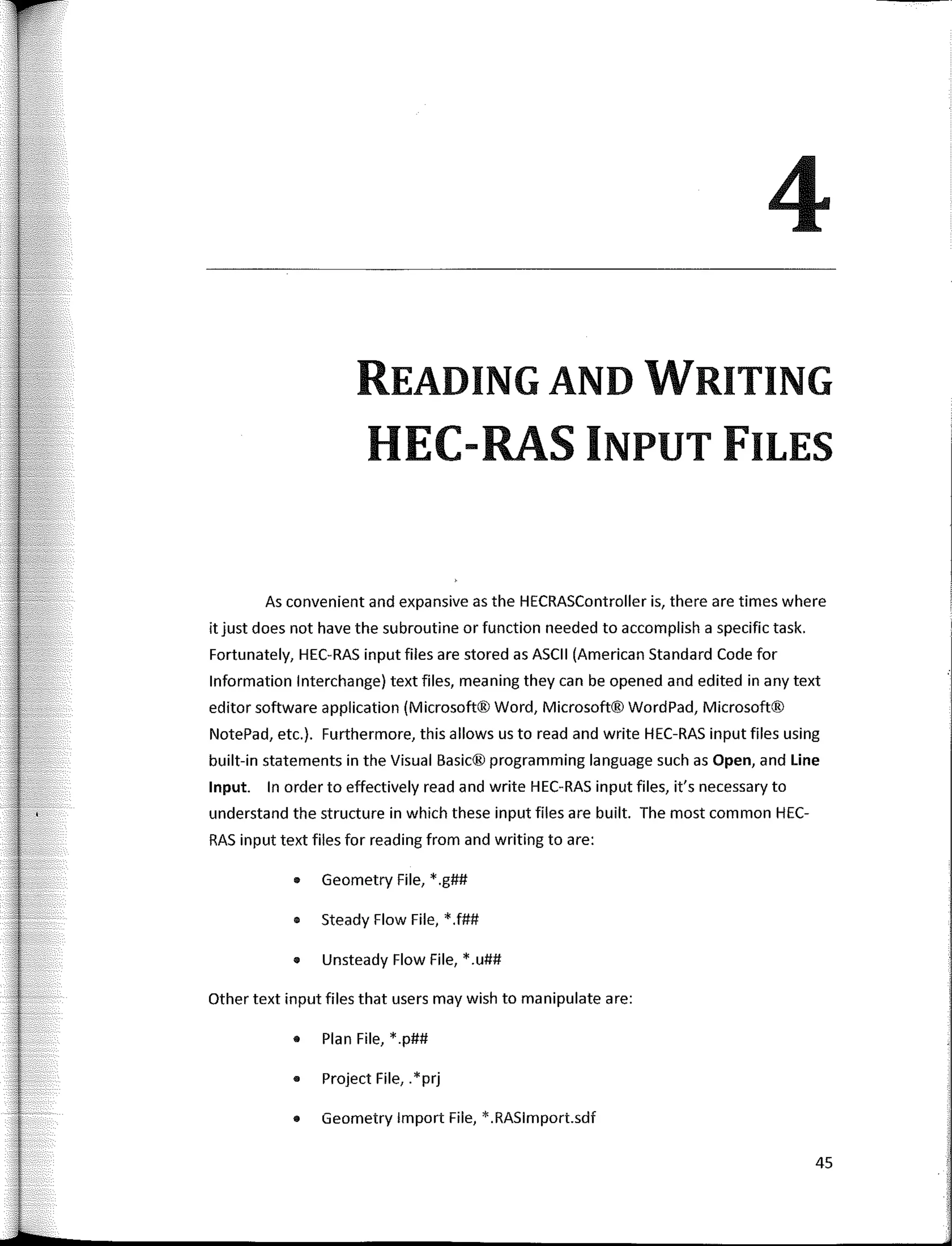 4
READING AND WRITING
HEC-RAS INPUT FILES
As convenient and expansive as the HECRASController is, there are times where
it just does not have the subroutine or function needed to accomplish a specific task.
Fortunately, HEC-RAS input files are stored as ASCII (American Standard Code for
lnformation lnterchange) text files, meaning they can be opened and edited in any text
editor software application (Microsoft® Word, Microsoft® WordPad, Microsoft®
NotePad, etc.). Furthermore, this allows us toread and write HEC-RAS input files using
built-in statements in the Visual Basic® programming language such as Open, and Line
Input. In arder to effectively read and write HEC-RAS input files, it's necessary to
understand the structure in which these input files are built. The most common HEC-
RAS input text files for reading from and writing to are:
• Geometry File, * .g##
• Steady Flow File, *.f##
• Unsteady Flow File, * .u##
Other text input files that users may wish to manipulate are:
• Plan File, *.p##
• Project File,. *prj
• Geometry lmport File, *.RASlmport.sdf
45
 