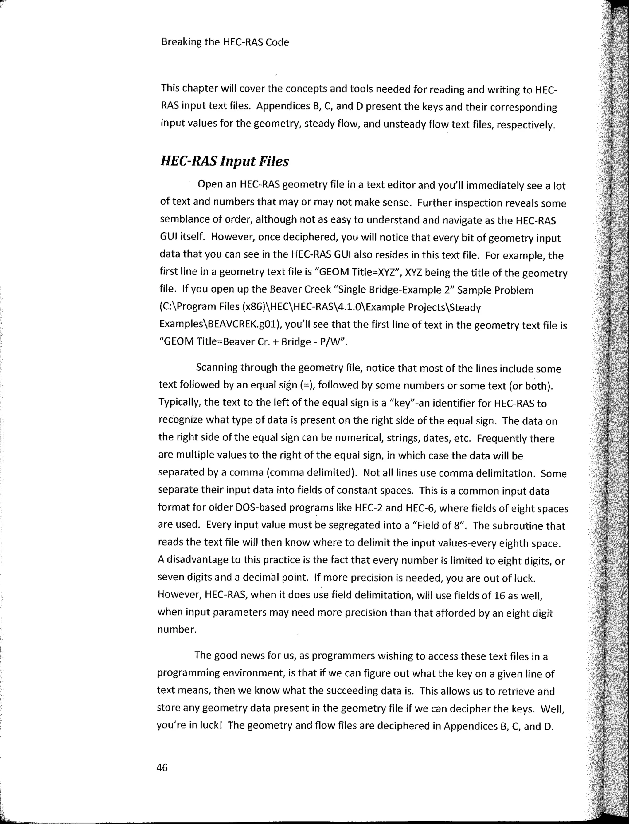 Breaking the HEC-RAS Code
This chapter will cover the concepts and tooIs needed for reading and writing to HEC-
RAS input text files. Appendices B, C, and D present the keys and their corresponding
input values for the geometry, steady flow, and unsteady flow text files, respectively.
HEC-RAS Input Files
Open an HEC-RAS geometry file in a text editor and you'II immediately see a lot
of text and numbers that mayor may not make sense. Further inspection revea Is sorne
semblance of arder, although notas easy to understand and navigate as the HEC-RAS
GUI itself. However, once deciphered, you will notice that every bit of geometry input
data that you can see in the HEC-RAS GUI also resides in this text file. For example, the
first line in a geometry text file is "GEOM Title=XYZ", XYZ being the title of the geometry
file. lf you open up the Beaver Creek "Single Bridge-Example 2" Sample Problem
(C:Program Files (x86)HECHEC-RAS4.1.0Example ProjectsSteady
ExamplesBEAVCREK.gül), you'II see that the first line of text in the geometry text file is
"GEOM Title=Beaver Cr. + Bridge - P/W".
Scanning through the geometry file, notice that most of the lines include sorne
text followed by an equal sign (=), followed by sorne numbers or sorne text (or both).
Typically, the text to the left of the equal sign is a "key"-an identifier for HEC-RAS to
recognize what type of data is present on the right side of the equal sign. The data on
the right side of the equal sign can be numerical, strings, dates, etc. Frequently there
are multiple values to the right ofthe equal sign, in which case the data will be
separated by a comma (comma delimited). Not all lines use comma delimitation. Sorne
separate their input data into fields of constant spaces. This is a common input data
format for older DOS-based programs like HEC-2 and HEC-6, where fields of eight spaces
are used. Every input value must be segregated into a "Field of 8". The subroutine that
reads the text file will then know where to delimit the input values-every eighth space.
A disadvantage to this practice is the fact that every number is limited to eight digits, or
seven digits anda decimal point. lf more precision is needed, you are out of luck.
However, HEC-RAS, when it does use field delimitation, will use fields of 16 as well,
when input parameters may need more precision than that afforded by an eight digit
number.
The good news for us, as programmers wishing to access these text files in a
programming environment, is that if we can figure out what the key on a given line of
text means, then we know what the succeeding data is. This allows us to retrieve and
store any geometry data present in the geometry file if we can decipher the keys. Well,
you're in luck! The geometry and flow files are deciphered in Appendices B, e, and D.
46
 
