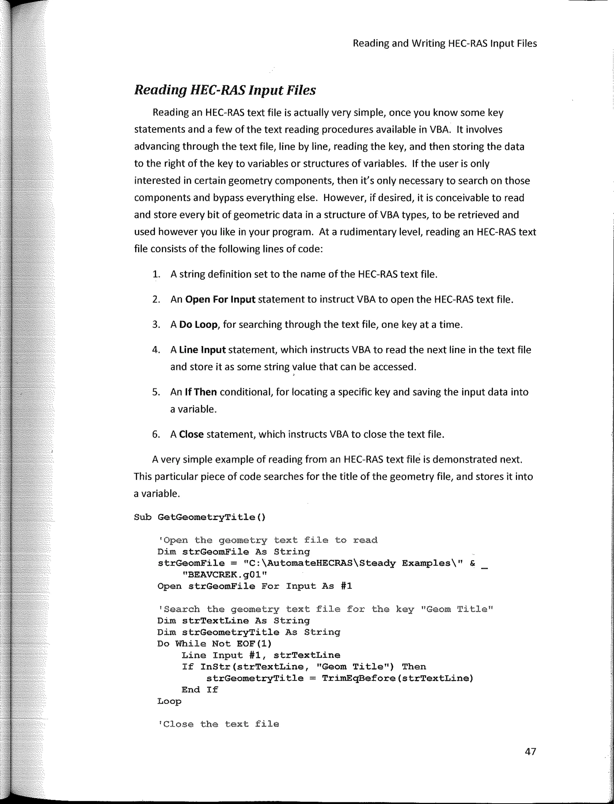 Reading and Writing HEC-RAS Input Files
Reading HEC-RAS Input Files
Reading an HEC-RAS text file is actually very simple, once you know sorne key
statements anda few ofthe text reading procedures available in VBA. lt involves
advancing through the text file, line by line, reading the key, and then storing the data
to the right of the key to variables or structures of variables. lf the user is only
interested in certain geometry components, then it's only necessary to search on those
components and bypass everything else. However, if desired, it is conceivable toread
and store every bit of geometric data in a structure of VBA types, to be retrieved and
used however you like in your program. Ata rudimentary level, reading an HEC-RAS text
file consists of the following lines of code:
l. A string definition set to the name of the HEC-RAS text file.
2. An Open For Input statement to instruct VBA to open the HEC-RAS text file.
3. A Do Loop, for searching through the text file, one key ata time.
4. A Une Input statement, which instructs VBA to read the next line in the text file
and store itas sorne string value that can be accessed.
5. An lf Then conditional, for locating a specific key and saving the input data into
a variable.
6. A Close statement, which instructs VBA to close the text file.
A very simple example of reading from an HEC-RAS text file is demonstrated next.
This particular piece of code searches for the title of the geometry file, and stores it into
a variable.
Sub GetGeometryTitle()
'Open the geometry text file toread
Dim strGeomFile As String
strGeomFile = "C:AutomateHECRASSteady Examples" &
"BEAVCREK.g01"
Open strGeomFile Fer Input As #1
'Search the geometry text file for the key ºGeom Title11
Dim strTextLine As String
Dim strGeometryTitle As String
Do While Not EOF(l)
Line Input #1, strTextLine
If InStr(strTextLine, "Geom Title11)
Then
strGeometryTitle = TrimEqBefore(strTextLine)
End If
Loop
1
Close the text file
47
 