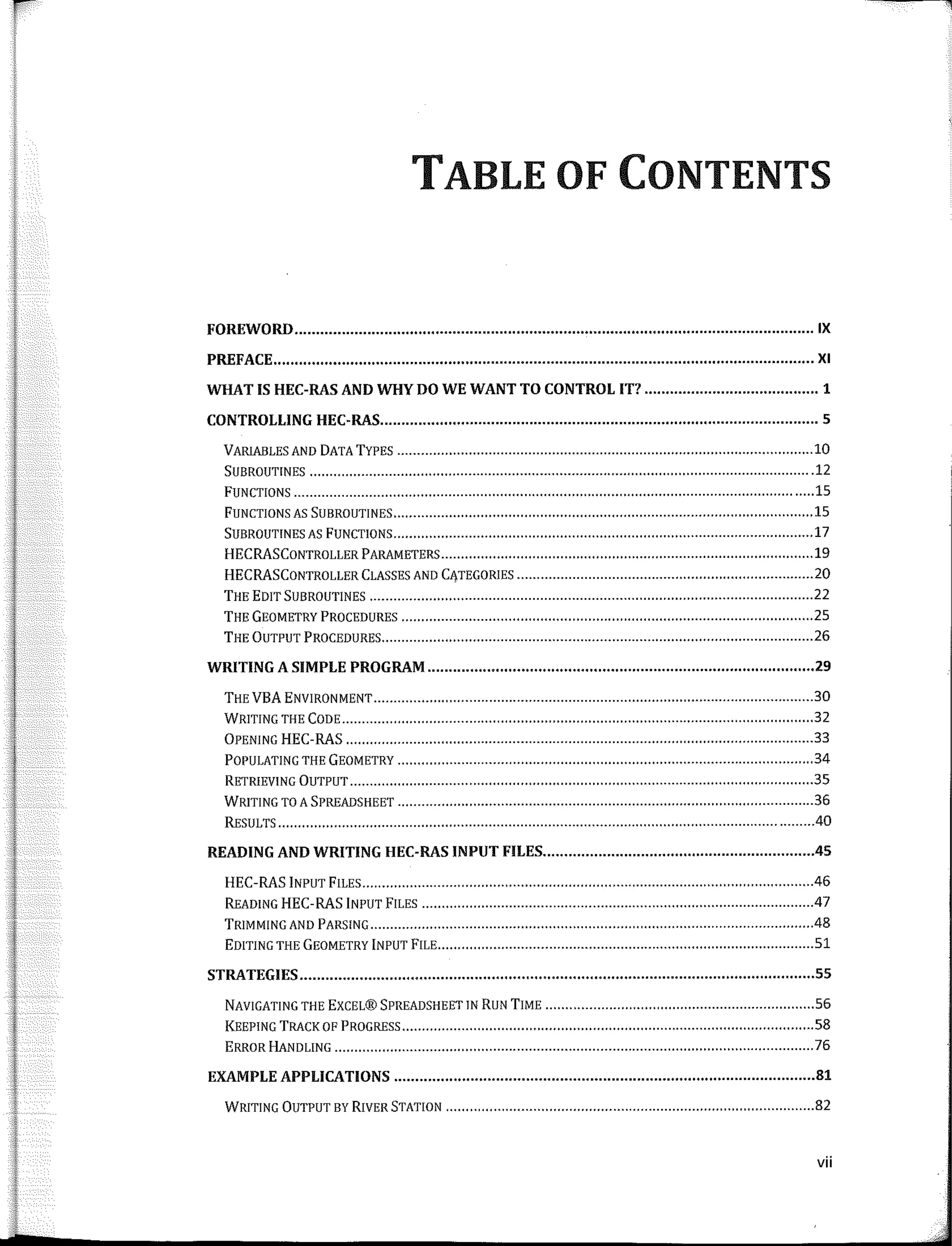 TABLE OF CONTENTS
FOREWORD IX
PREFACE XI
WHATIS HEC-RASANDWHYDOWEWANTTOCONTROL IT? 1
CONTROLLING HEC-RAS 5
VARIABLES ANO DATATYPES ......................................................................•.••............•.••..•............ 10
SUBROUTINES ...............................................................•............•..•......•........................................ 12
FUNCTIONS .........................................................•..........•..........•••.......•......................................... 15
FUNCTIONS AS SUBROUTINES ..•.•....................................................................................••............... 15
SUBROUTINES AS FUNCTIONS ..•••..................................................................................................... 17
HECRASCONTROLLER PARAMETERS ..............••.............••........•..........••.......................................... 19
HECRASCONTROLLER CLASSES ANO CATEGORIES ........................................••..••••••....•........•........... 20
THE EDIT SUBROUTINES 22
THE GEOMETRY PROCEDURES .............................•••.........••..•.......•.........•........................................ 25
THE ÜUTPUT PROCEDURES 26
WRITING A SIMPLE PROGRAM 29
THE VEA ENVIRONMENT ............•..................................................................••.............................. 30
WRITING THE CODE ........................................•..•....................................................................•.•.••• 32
ÜPENING HEC-RAS ...........•..................••...................................................................................... 33
POPULATING THE GEOMETRY ........•..............................................................•....•.................••......... 34
RETRIEVING ÜUTPUT ..........•......................•.........•..••....•...............................................................• 35
WRITING TO A SPREADSHEET .................•...•••................................................••.............................. .36
RESULTS .......•.............................................................................................................................. .40
READING AND WRITING HEC-RAS INPUT FILES 45
HEC-RAS INPUT FILES .....•...............................•..................................................••..............•........ .46
READING HEC-RAS INPUT FILES .47
TRIMMING ANO PARSING ..................................................•.........•......•........................................... .48
EDITING THE GEOMETRY INPUT FILE ..............•................................................................................ 51
STRATEGIES 55
NAVIGATING THE EXCEL® SPREADSHEET IN RUN TIME .........•.............•.••......................................... 56
KEEPING TRACK OF PROGRESS ..............................•..•..•••...........................................................•..•.. 58
ERROR HANDLING ...............................•......................................................................................... 76
EXAMPLE APPLICATIONS 81
WRITING ÜUTPUT BY RIVER STATION .........................................................................•....••............. 82
vii
 