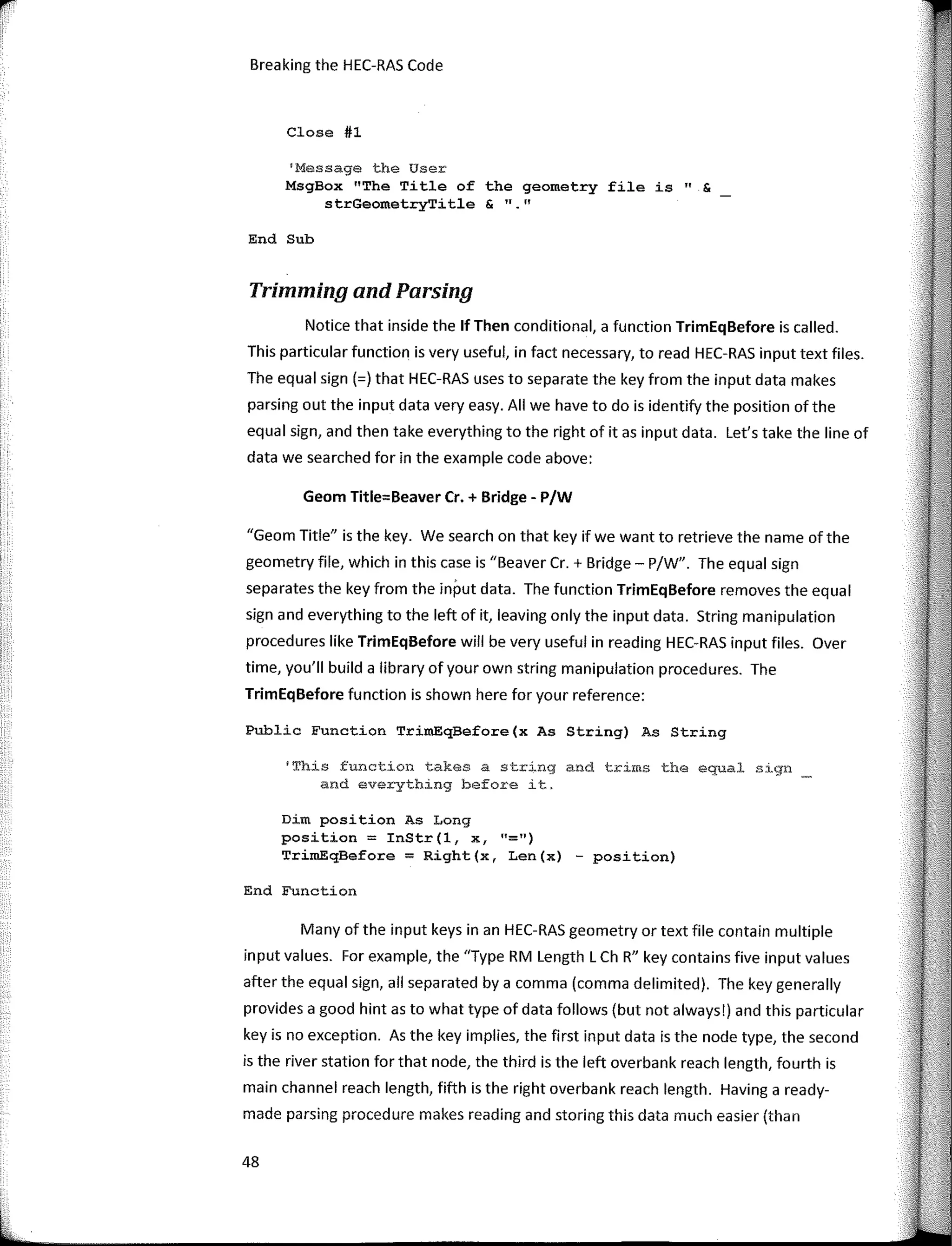 Breaking the HEC-RAS Code
Close #1
'Message the User
MsgBox "The Title of the geometry file is" &
strGeometryTitle & 11 11
End Sub
Trimming and Parsing
Notice that inside the lf Then conditional, a function TrimEqBefore is called.
This particular function is very useful, in fact necessary, to read HEC-RAS input text files.
The equal sign (=) that HEC-RAS uses to separate the key from the input data makes
parsing out the input data very easy. AII we have to do is identify the position ofthe
equal sign, and then take everything to the right ofitas input data. Let's take the line of
data we searched for in the example code above:
Geom Title=Beaver Cr. + Bridge - P/W
"Geom Title" is the key. We search on that key if we want to retrieve the name of the
geometry file, which in this case is "Beaver Cr. + Bridge - P/W". The equal sign
separates the key from the input data. The function TrimEqBefore removes the equal
sign and everything to the left of it, leaving only the input data. String manipulation
procedures like TrimEqBefore will be very useful in reading HEC-RAS input files. Over
time, you'II build a library ofyour own string manipulation procedures. The
TrimEqBefore function is shown here for your reference:
Public Function TrimEqBefore(x As String) As String
'This function takes a string and trims the equal sign
and everything before it.
Dim position As Long
position = InStr (1, x, "=")
TrimEqBefore = Right(x, Len(x) - position)
End Function
Many of the input keys in an HEC-RAS geometry or text file contain multiple
input values. For example, the "Type RM Length L Ch R" key contains five input values
after the equal sign, all separated by a comma (comma delimited). The key generally
provides a good hint as to what type of data follows (but not always!) and this particular
key is no exception. As the key implies, the first input data is the node type, the second
is the river station for that node, the third is the left overbank reach length, fourth is
main channel reach length, fifth is the right overbank reach length. Having a ready-
made parsing procedure makes reading and storing this data much easier (than
48
 