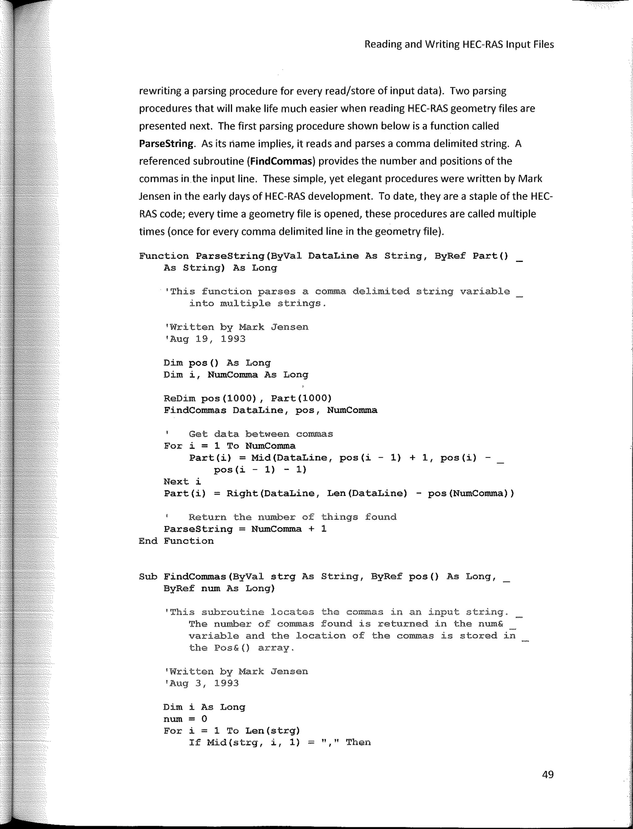 Reading and Writing HEC-RAS Input Files
rewriting a parsing procedure for every read/store of input data). Two parsing
procedures that will make life much easier when reading HEC-RAS geometry files are
presented next. The first parsing procedure shown below is a function called
ParseString. As its riame implies, it reads and parses a comma delimited string. A
referenced subroutine (FindCommas) provides the number and positions ofthe
commas in the input line. These simple, yet elegant procedures were written by Mark
Jensen in the early days of HEC-RAS development. To date, they are a staple ofthe HEC-
RAS code; every time a geometry file is opened, these procedures are called multiple
times (once for every comma delimited line in the geometry file).
Function ParseString(ByVal DataLine As String, ByRef Part()
As String) As Long
1
This function parses a ceroma delimited string variable
into multiple strings.
'Written by Mark Jensen
'Aug 19, 1993
Dim pos() As Long
Dim i, NumComma As Long
ReDim pos(lOOO), Part(lOOO)
FindCommas DataLine, pos, NumComma
Get data between coro.mas
For i = 1 To NumComma
Part(i) = Mid(DataLine, pos(i - 1) + 1, pos(i) -
pos(i - 1) - 1)
Next i
Part(i) = Right(DataLine, Len(DataLine) - pos(NumComma))
Return the number of things found
ParseStri11g = NumComma + 1
End Function
Sub FindConunas(ByVal strg As String, ByRef pos() As Long,
ByRef num As Long)
'Thís subroutine .locates the commas in an input string.
The number of conunas found is returned in the num&
variable and the location of the ceromas is stored in
the Pos&{) array.
'Written by Mark Jensen
'Aug 3, 1993
Dim i As Long
num = O
For i = 1 To Len(strg)
If Mid(strg, i, 1) ;:;:: "," Then
49
 