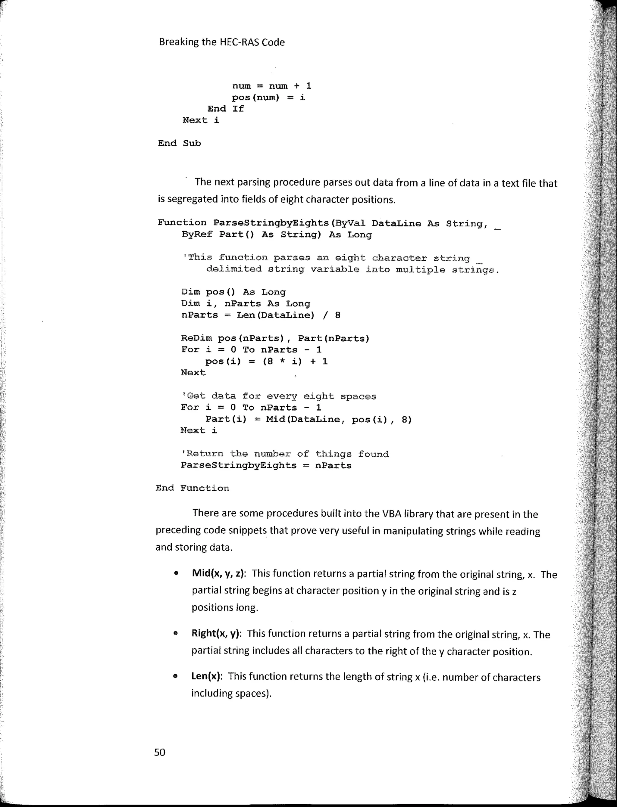 Breaking the HEC-RAS Code
num = num + 1
pos(num) = i
End If
Next i
End Sub
The next parsing procedure parses out data from a line of data in a text file that
is segregated into fields of eight character positions.
Function ParseStringbyEights(ByVal DataLine As String,
ByRef Part() As String) As Long
1
This function parses an eight character string
delimited string variable into multiple strings.
Dim pos() As Long
Dim i, nParts As Long
nParts = Len(DataLine) / 8
ReDim pos(nParts), Part(nParts)
Fer i = O To nParts - 1
pos (i) = (8 * i) + 1
Next
1
Get data for every eight spaces
For i = O To nParts - 1
Part(i) = Mid(DataLine, pos(i), 8)
Next i
'Return the number of things found
ParseStringbyEights nParts
End Function
There are sorne procedures built into the VBA library that are present in the
preceding code snippets that prove very useful in manipulating strings while reading
and storing data.
• Mid(x, y, z): This function returns a partial string from the original string, x. The
partial string begins at character position y in the original string and is z
positions long.
• Right(x, y): This function returns a partial string from the original string, x. The
partial string includes ali characters to the right of the y character position.
• Len(x): This function returns the length of string x (i.e. number of characters
including spaces).
50
 