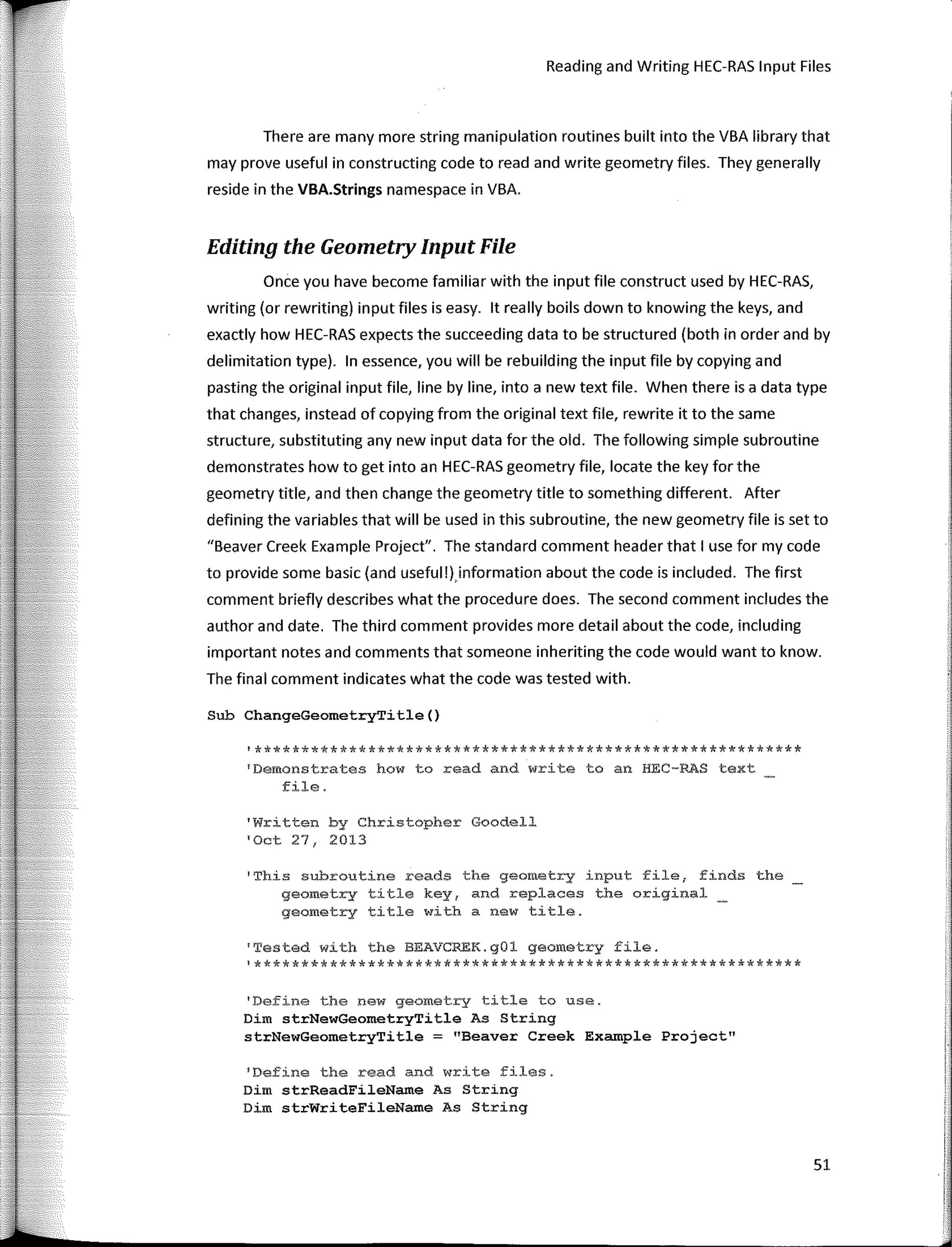 Reading and Writing HEC-RAS Input Files
There are many more string manipulation routines built into the VBA library that
may prove useful in constructing code to read and write geometry files. They generally
reside in the VBA.Strings namespace in VBA.
Editing the Geometry Input File
Once you have become familiar with the input file construct used by HEC-RAS,
writing (ar rewriting) input files is easy. lt really boils down to knowing the keys, and
exactly how HEC-RAS expects the succeeding data to be structured (both in arder and by
delimitation type). In essence, you will be rebuilding the input file by copying and
pasting the original input file, line by line, into a new text file. When there is a data type
that changes, instead of copying from the original text file, rewrite it to the same
structure, substituting any new input data far the old. The fallowing simple subroutine
demonstrates how to gel into an HEC-RAS geometry file, locate the key far the
geometry tille, and then change the geometry tille to something different. After
defining the variables that will be used in this subroutine, the new geometry file is set to
"Beaver Creek Example Project". The standard comment header that I use far my code
to provide sorne basic (and useful !),infarmation about the code is included. The first
comment briefly describes what the procedure does. The second comment includes the
author and date. The third comment provides more detail about the code, including
important notes and comments that someone inheriting the code would want to know.
The final comment indicates what the code was tested with.
Sub ChangeGeometryTitle()
'**********************************************************
'Dernonstrates how to z-eacl and write to an HEC-RAS text
file.
'Written by Christopher Goodell
'Oct 27, 2013
1
This subroutíne reads the geomet.ry input file, finds the
geometry títle key1 and replaces the original
geometry title with a new title.
'Tested with the BEAVCREK.gül geometry file.
!**********************************************************
1
Define the new geometry title to use.
Dím strNewGeometryTitle As Stríng
strNewGeometryTitle = "Beaver Creek Example Project"
'Define the read and write files.
Dim strReadFileNam.e As String
Dim strWriteFileName As String
51
1
',,
I·
1
r,
i•
1
1,
1
1:
 