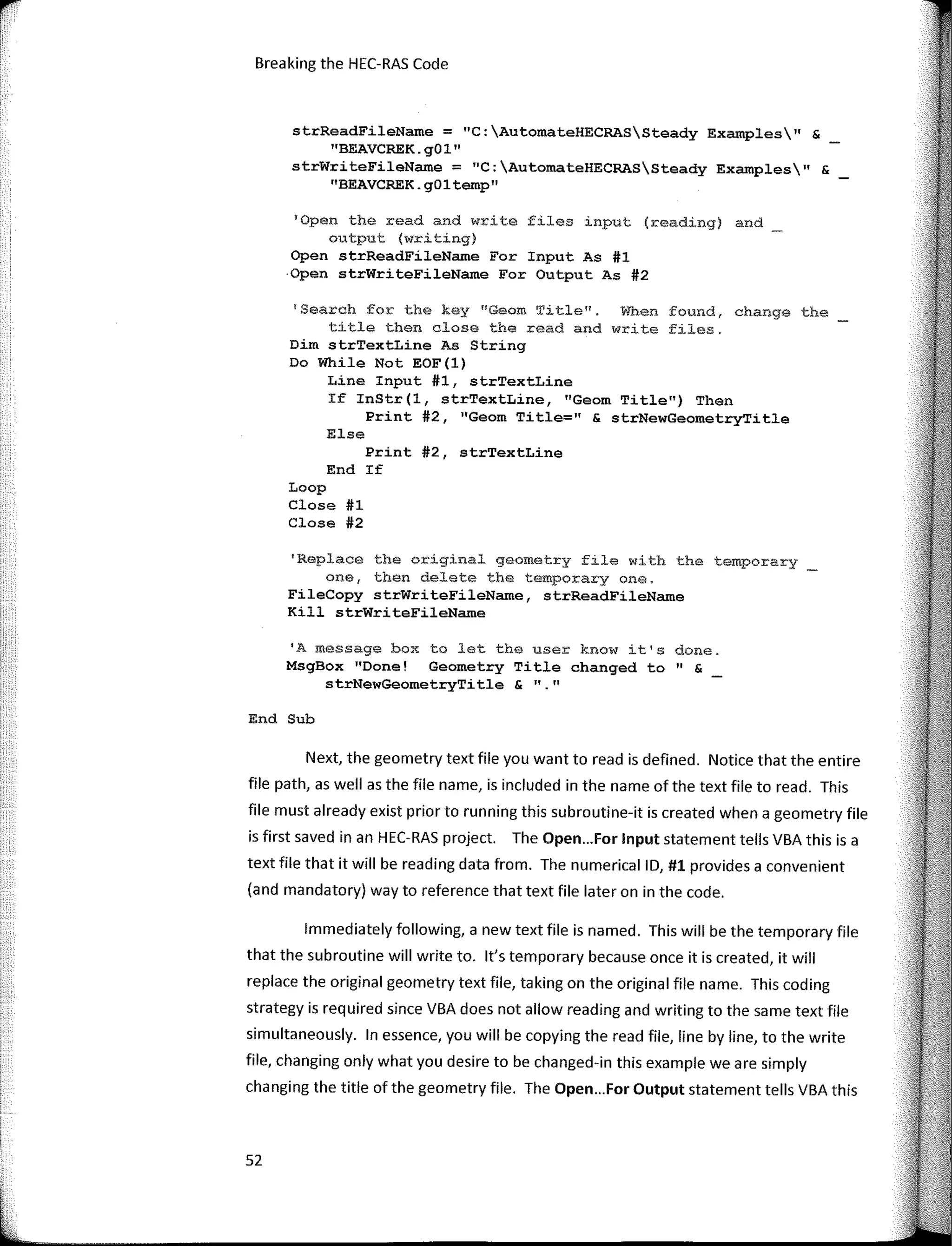 r
'
Breaking the HEC-RAS Code
strReadFileName = "C:AutomateHECRASSteady Examples" &
''BEAVCREK.g01"
strWriteFileName = 11
C:AutomateHECRASSteady Examples" &
"BEAVCREK.gOltemp"
1
0pen the read and write files input (reading) and
output (writing)
Open strReadFileName For Input As #l
·Open strWriteFileName For Output As #2
'Search for the key nGeom Title11•
When found, change the
títle then close the read and write files.
Dim strTextLine As String
Do While Not EOF(l)
Line Input #1, strTextLine
If InStr(l, strTextLine, "Geom Title") Then
Print #2, 11
Geom Title=" & strNewGeometryTitle
Else
Print #2, strTextLine
End If
Loop
Close #1
Close #2
'Replace the original geometry file with the temporary
one, then delete the temporary one.
FileCopy strWriteFileName, strReadFileName
Kill strWriteFileName
'A message box to let the user know it's done.
MsgBox "Done! Geometry Title changed to" &
strNewGeometryTitle & ""
End Sub
Next, the geometry text file you want toread is defined. Notice that the entire
file path, as well as the file name, is included in the name of the text file to read. This
file must already exist prior to running this subroutine-it is created when a geometry file
is first saved in an HEC-RAS project. The Open...For Input statement tells VBA this is a
text file that it will be reading data from. The numerical ID, #1 provides a convenient
(and mandatory) way to reference that text file later on in the code.
lmmediately following, a new text file is named. This will be the temporary file
that the subroutine will write to. lt's temporary because once it is created, it will
replace the original geometry text file, taking on the original file name. This coding
strategy is required since VBA does not allow reading and writing to the same text file
simultaneously. In essence, you will be copying the read file, line by line, to the write
file, changing only what you desire to be changed-in this example we are simply
changing the title of the geometry file. The Open...For Output statement tells VBA this
52
 