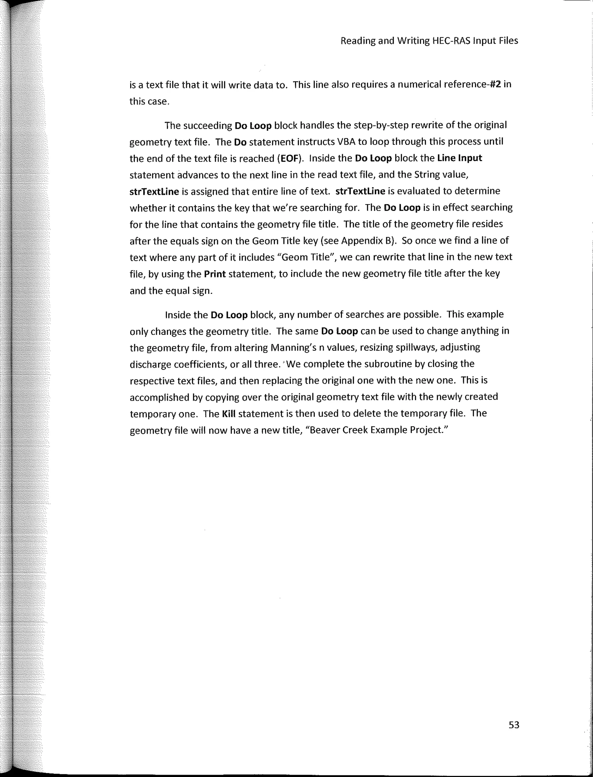Reading and Writing HEC-RAS Input Files
is a text file that it will write data to. This line also requires a numerical reference-#2 in
this case.
The succeeding Do Loop block handles the step-by-step rewrite ofthe original
geometry text file. The Do statement instructs VBA to loop through this process until
the end of the text file is reached (EOF). lnside the Do Loop block the Une Input
statement advances to the next line in the read text file, and the String value,
strTextline is assigned that entire line of text. strTextline is evaluated to determine
whether it contains the key that we're searching for. The Do Loop is in effect searching
for the line that contains the geometry file title. The title of the geometry file resides
after the equals sign on the Geom Title key (see Appendix B). So once we find a line of
text where any part of it includes "Geom Title", we can rewrite that line in the new text
file, by using the Print statement, to include the new geometry file title after the key
and the equal sign.
lnside the Do Loop block, any number of searches are possible. This example
only changes the geometry title. The same Do Loop can be used to change anything in
the geometry file, from altering Manning's n values, resizing spillways, adjusting
discharge coefficients, or all three. 'We complete the subroutine by closing the
respective text files, and then replacing the original one with the new one. This is
accomplished by copying over the original geometry text file with the newly created
temporary one. The Kill statement is then used to delete the temporary file. The
geometry file will now have a new title, "Beaver Creek Example Project."
53
 