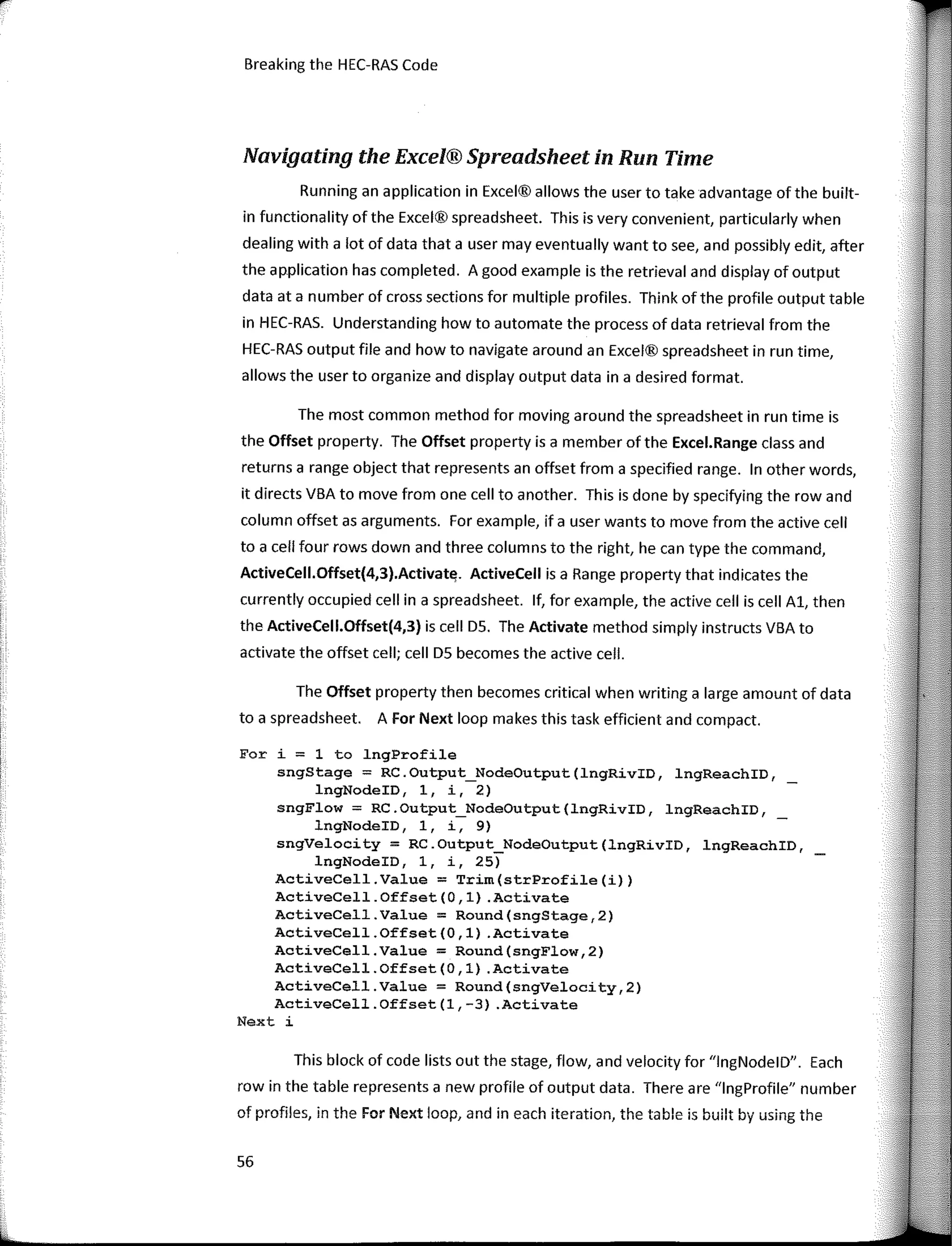 Breaking the HEC-RAS Code
Navigating the Excel® Spreadsheet in Run Time
Running an application in Excel® allows the user to take advantage ofthe built-
in functionality of the Excel® spreadsheet. This is very convenient, particularly when
dealing with a lot of data that a user may eventually want to see, and possibly edit, after
the application has completed. A good example is the retrieval and display of output
data ata number of cross sections far multiple profiles. Think ofthe profile output table
in HEC-RAS. Understanding how to automate the process of data retrieval from the
HEC-RAS output file and how to navigate around an Excel® spreadsheet in run time,
allows the user to organize and display output data in a desired farmat.
The most common method far moving around the spreadsheet in run time is
the Offset property. The Offset property is a member of the Excel.Range class and
returns a range object that represents an offset from a specified range. In other words,
it directs VBA to move from one cell to another. This is done by specifying the row and
column offset as arguments. Far example, if a user wants to move from the active cell
to a cell faur rows down and three columns to the right, he can type the command,
ActiveCell.Offset(4,3).Activat'l. ActiveCell is a Range property that indicates the
currently occupied cell in a spreadsheet. lf, far example, the active cell is cell Al, then
the ActiveCell.Offset(4,3) is cell DS. The Activate method simply instructs VBA to
actívate the offset cell; cell DS becomes the active cell.
The Offset property then becomes critica! when writing a large amount of data
to a spreadsheet. A Far Next loop makes this task efficient and compact.
For i = 1 to lngProfile
sngStage = RC.Output_NodeOutput(lngRívID, lngReachID,
lngNodeID, 1, i, 2)
sngFlow = RC.Output_NodeOutput(lngRívID, lngReachID, _
lngNodeID, 1, i, 9)
sngVelocity = RC.Output_NodeOutput(lngRivID, lngReachID,
lngNodeID, 1, i, 25)
ActíveCell.Value = Trím(strProfíle(í))
ActíveCell.Offset(O,l) .Actívate
ActiveCell.Value = Round(sngStage,2)
ActíveCell.Offset(0,1) .Actívate
ActiveCell.Value = Round(sngFlow,2)
ActíveCell.Offset(0,1) .Actívate
ActiveCell.Value = Round(sngVelocity,2)
ActíveCell.Offset(l,-3) .Actívate
Next i
This block of code lists out the stage, flow, and velocity far "lngNodelD". Each
row in the table represents a new profile of output data. There are "lngProfile" number
of profiles, in the For Next loop, and in each iteration, the table is built by using the
56
 