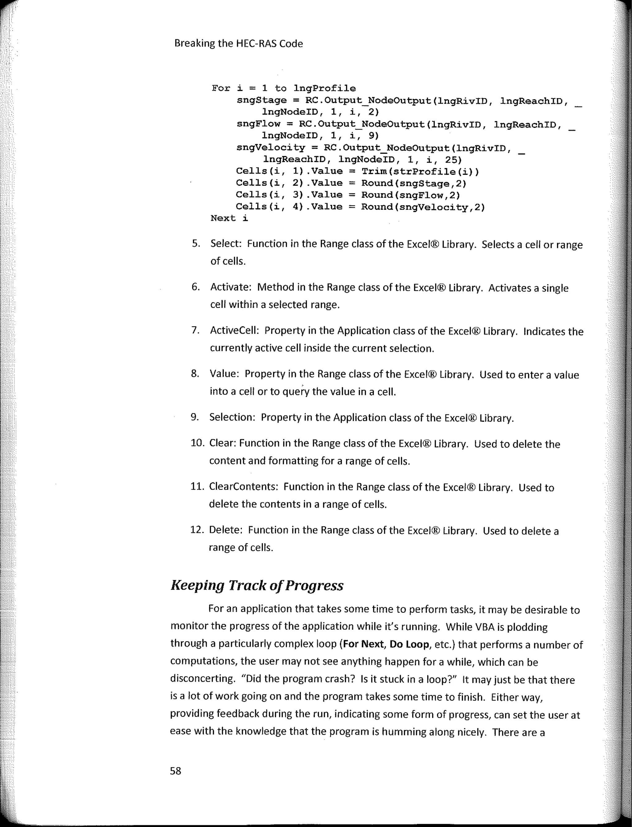 1
rr
1
1
'
Breaking the HEC-RAS Code
Fer i = 1 to lngProfile
sngStage = RC.Output_NodeOutput(lngRivID, lngReachID, _
lngNodeID, 1, i, 2)
sngFlow = RC.Output_NodeOutput(lngRivID, lngReachID,
lngNodeID, 1, i, 9)
sngVelocity = RC.Output_NodeOutput(lngRivID,
lngReachID, lngNodeID, 1, i, 25)
Cells(i, 1) .Value = Trim(strProfile(i))
Cells(i, 2) .Value = Round(sngStage,2)
Cells(i, 3) .Value = Round(sngFlow,2)
Cells(i, 4) .Value = Round(sngVelocity,2)
Next i
5. Select: Function in the Range class ofthe Excel® Library. Selects a cell or range
of cells.
6. Actívate: Method in the Range class ofthe Excel® Library. Activates a single
cell within a selected range.
7. ActiveCell: Property in the Application class of the Excel® Library. lndicates the
currently active cell inside the current selection.
8. Value: Property in the Range class of the Excel® Library. Used to entera value
into a cell orto querv the value in a cell.
9. Selection: Property in the Application class of the Excel® Library.
10. Clear: Function in the Range class ofthe Excel® Library. Used to delete the
content and formatting for a range of cells.
11. ClearContents: Function in the Range class of the Excel® Library. Used to
delete the contents in a range of cells.
12. Delete: Function in the Range class of the Excel® Library. Used to delete a
range of cells.
Keeping Track ofProgress
For an application that takes sorne time to perform tasks, it may be desirable to
monitorthe progress ofthe application while it's running. While VBA is plodding
through a particularly complex loop (For Next, Do Loop, etc.) that performs a number of
computations, the user may not see anything happen for a while, which can be
disconcerting. "Did the program crash? Is it stuck in a loop?" lt may just be that there
is a lot of work going on and the program takes sorne time to finish. Either way,
providing feedback during the run, indicating sorne form of progress, can set the user at
ease with the knowledge that the program is humming a long nicely. There are a
58
 