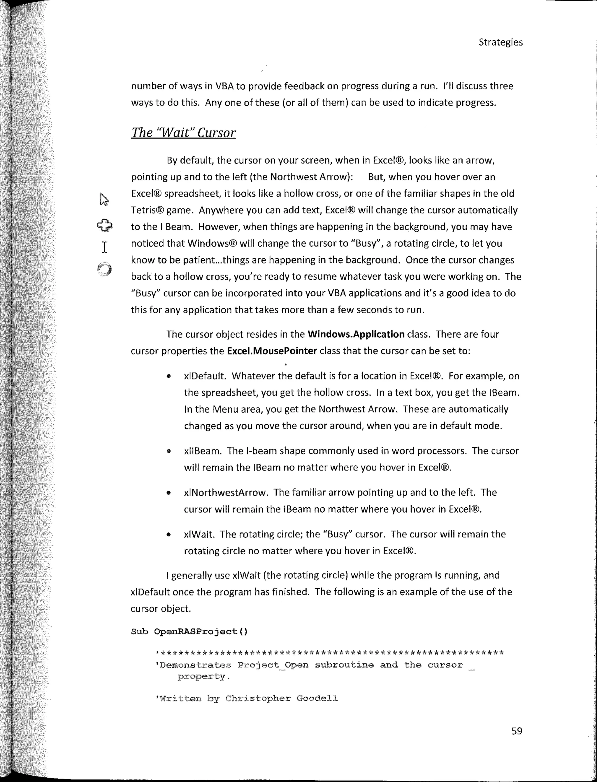 Strategies
number of ways in VBA to provide feedback on progress during a run. 1'11 discuss three
ways to do this. Any one of these (or ali of them) can be used to indicate progress.
The "Waít" Cursor
By default, the cursor on your screen, when in Excel®, looks like an arrow,
pointing up and to the left (the Northwest Arrow): But, when you hover over an
Excel® spreadsheet, it looks like a hollow cross, or one of the familiar shapes in the old
Tetris® game. Anywhere you can add text, Excel® will change the cursor automatically
to the I Beam. However, when things are happening in the background, you may have
noticed that Windows® will change the cursor to "Busy'', a rotating circle, to let you
know to be patient...things are happening in the background. Once the cursor changes
back to a hollow cross, you're ready to resume whatever task you were working on. The
"Busy" cursor can be incorporated into your VBA applications and it's a good idea to do
this for any application that takes more than a few seconds to run.
The cursor object resides in the Windows.Application class. There are four
cursor properties the Excel.MousePointer class that the cursor can be set to:
• xlDefault. Whatever the default is for a location in Excel®. For example, on
the spreadsheet, you get the hollow cross. In a text box, you get the IBeam.
In the Menu area, you get the Northwest Arrow. These are automatically
changed as you move the cursor around, when you are in default mode.
• xllBeam. The 1-beam shape commonly used in word processors. The cursor
will remain the IBeam no matter where you hover in Excel®.
• xlNorthwestArrow. The familiar arrow pointing up and to the left. The
cursor will remain the IBeam no matter where you hover in Excel®.
• xlWait. The rotating circle; the "Busy" cursor. The cursor will remain the
rotating circle no matter where you hover in Excel®.
I generally use xlWait (the rotating circle) while the program is running, and
xlDefault once the program has finished. The following is an example of the use of the
cursor object.
Sub OpenRASProject()
'**********************************************************
1
Demonstrates Project_Open subroutine and the cursor
property.
'Wrítten by Christopher Goodell
59
 