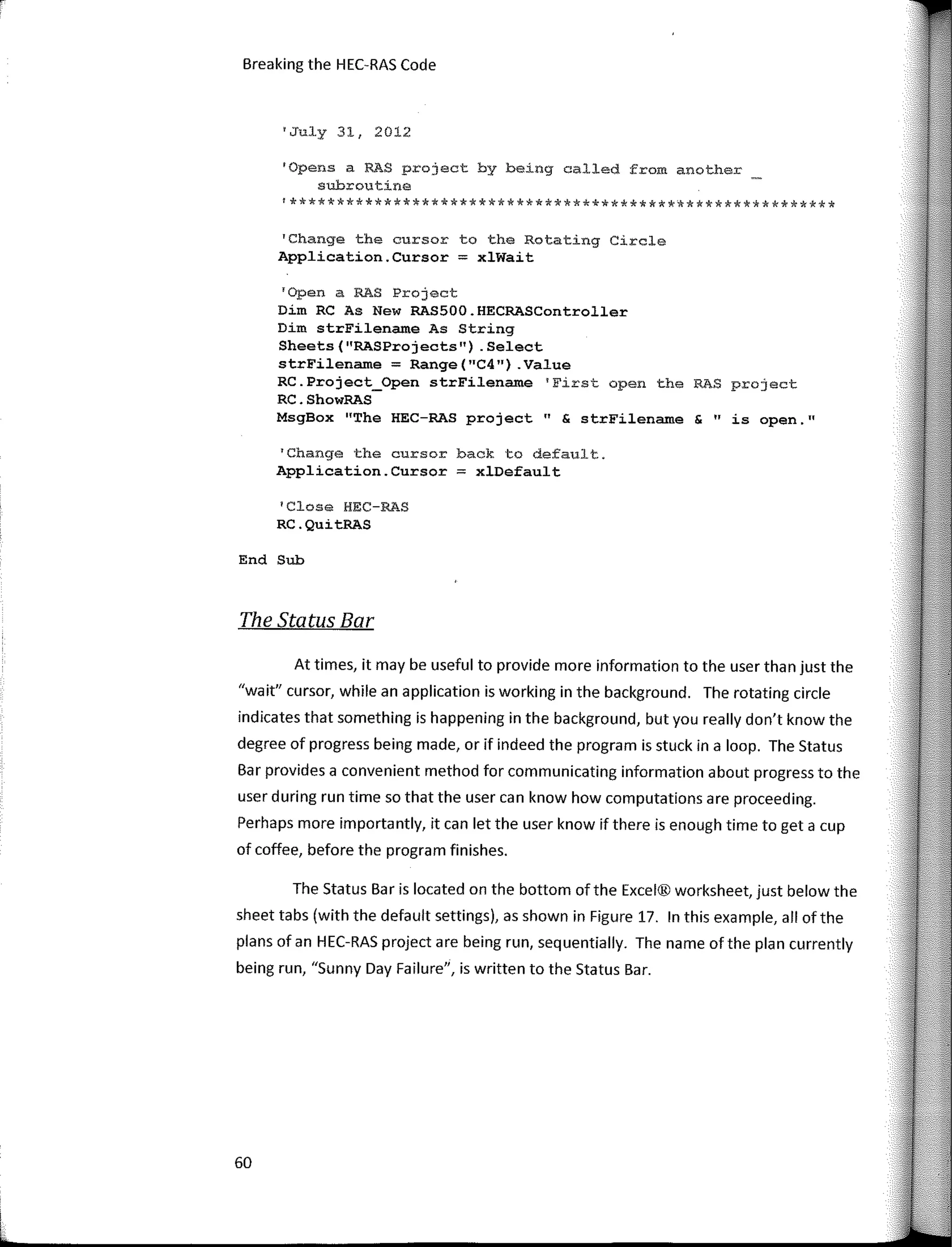 Breaking the HEC·RAS Code
'July 31, 2012
'Opens a RAS project by being called from another
subroutine
!**********************************************************
'Change the cursor to the Rotating Circle
Application.Cursor = xlWait
'Open a RAS Project
Dim RC As New RAS500.HECRASController
Dim strFilename As String
Sheets("RASProjects") .Select
strFilename = Range("C4") .Value
RC.Project_Open strFilename 'First open the RAS project
RC.ShowRAS
MsgBox "The HEC-RAS project" & strFilename & "is open."
1
Change the cursor back to default.
Application.Cursor = xlDefault
1
Close HEC-RAS
RC.QuitRAS
End Sub
The Status Bar
At times, it may be useful to provide more infarmation to the user than just the
"wait" cursor, while an application is working in the background. The rotating circle
indicates that something is happening in the background, but you really don't know the
degree of progress being made, or if indeed the program is stuck in a loop. The Status
Bar provides a convenient method far communicating infarmation about progress to the
user during run time so that the user can know how computations are proceeding.
Perhaps more importantly, it can let the user know if there is enough time to get a cup
of coffee, befare the program finishes.
The Status Bar is located on the bottom ofthe Excel® worksheet, just below the
sheet tabs (with the default settings), as shown in Figure 17. In this example, all ofthe
plans of an HEC·RAS project are being run, sequentially. The name ofthe plan currently
being run, "Sunny Day Failure", is written to the Status Bar.
60
 