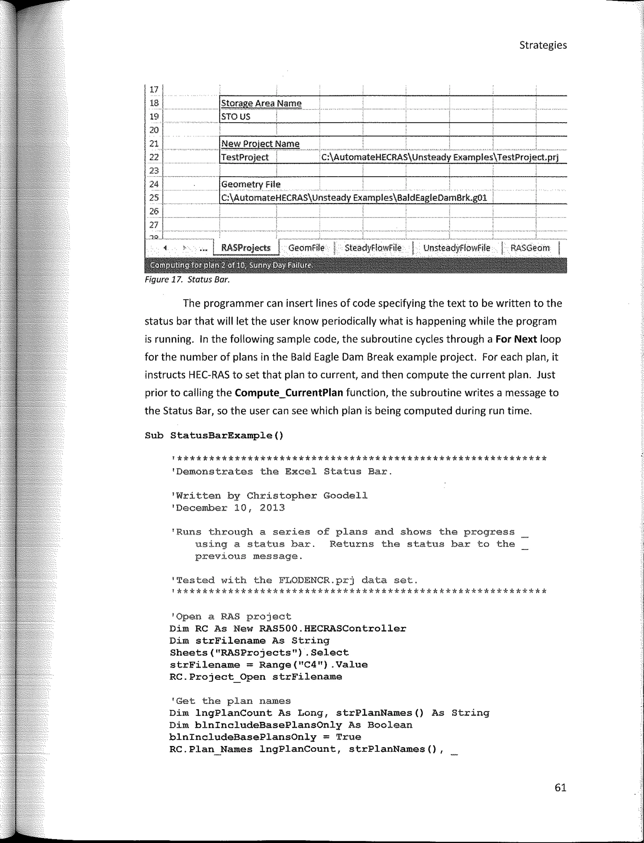 Sub StatusBarExample()
RASGeom
UnsteadyFlowFíle
c:AutomateHECRASUnsteady ExamplesTestProject.prj
GeomFile ! SteadyflowFile
New Proiect Name
TestProject
Geometry File
C:AutomateHECRASUnsteady ExamplesBaldEagleDamBrk.gOl
¡storage Area _Name
STOUS '
'Written by Christopher Goodell
'December 10, 2013
1
Runs through a series of plans and shows the progress
using a status bar. Returns the status bar to the
previous message.
'Tested with the FLODENCR.prj data set.
'**********************************************************
!**********************************************************
1
Dernonstrates the Excel Status Bar.
Strategies
1
0pen a RAS project
Dim RC As New RAS500.HECRASController
Dim strFilename As String
Sheets("RASProjects") .Select
strFilename = Range(11
C4") .Value
RC.Project_Open strFilename
17
18
19
20
21
22
23
24
25
261
r
,,;, -
•
The programmer can insert lines of code specifying the text to be written to the
status bar that will let the user know periodically what is happening while the program
is running. In the following sample code, the subroutine cycles through a For Next loop
far the number of plans in the Bald Eagle Dam Break example project. Far each plan, it
instructs HEC-RAS to set that plan to current, and then compute the current plan. Just
prior to calling the Compute_CurrentPlan function, the subroutine writes a message to
the Status Bar, so the user can see which plan is being computed during run time.
Figure 17. Status Bar.
'Get the plan names
Dim lngPlanCount As Long, strPlanNames() As String
Dim blnincludeBasePlansOnly As Boolean
blnincludeBasePlansOnly = True
RC.Plan Names lngPlanCount, strPlanNames(),
61
 