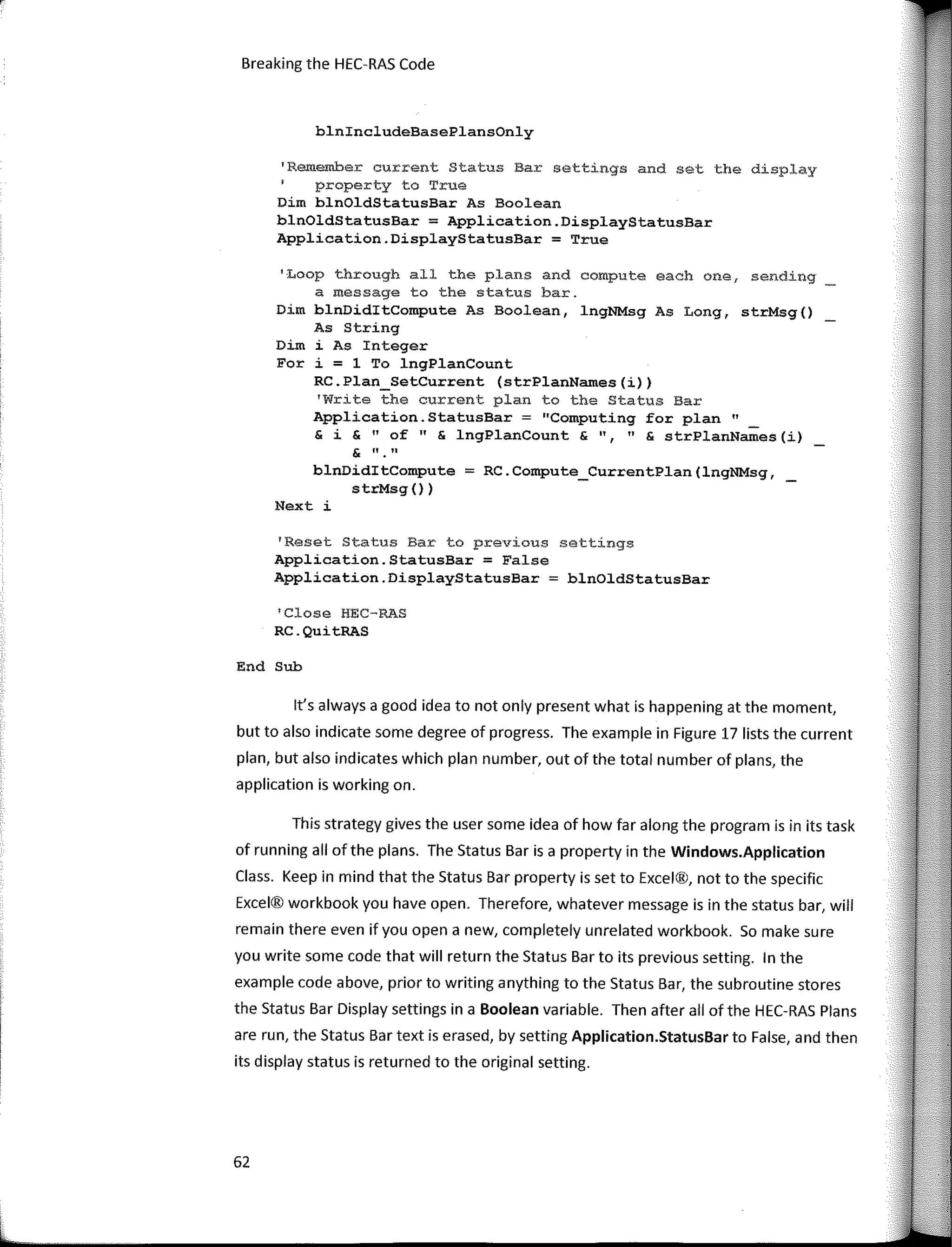 Breaking the HEC-RAS Code
blnincludeBasePlansOnly
'Remember current Status Bar settings and set the display
property to True
Dim blnOldStatusBar As Boolean
blnOldStatusBar = Application.DisplayStatusBar
Application.DisplayStatusBar = True
'Loop through all the plans and compute each one, sending
a message to the status bar.
Dim blnDiditCompute As Boolean, lngNMsg As Long, strMsg()
As String
Dim i As Integer
Fer i = 1 To lngPlanCount
RC.Plan_SetCurrent (strPlanNames(i))
'Write the current plan to the Status Bar
Application.StatusBar = "Computing for plan"
& i & "of" & lngPlanCount & 11, " & strPlanNames(i)
& 11 • 11
blnDiditCompute = RC.Compute_CurrentPlan(lngNMsg, _
strMsg ())
Next i
'Reset Status Bar to previous settings
Application.StatusBar = False
Application.DisplayStatusBar = blnOldStatusBar
1
Close HEC-RAS
RC.QuitRAS
End Sub
lt's always a good idea to not only present what is happening at the rnornent,
but to also indicate sorne degree of progress. The exarnple in Figure 17 lists the current
plan, but also indicates which plan nurnber, out of the total nurnber of plans, the
application is working on.
This strategy gives the user sorne idea of how far along the prograrn is in its task
of running all of the plans. The Status Bar is a property in the Windows.Application
Class. Keep in rnind that the Status Bar property is set to Excel®, not to the specific
Excel® workbook you have open. Therefore, whatever rnessage is in the status bar, will
rernain there even if you open a new, cornpletely unrelated workbook. So rnake sure
you write sorne code that will return the Status Bar to its previous setting. In the
exarnple code above, prior to writing anything to the Status Bar, the subroutine stores
the Status Bar Display settings in a Boolean variable. Then after all of the HEC-RAS Plans
are run, the Status Bar text is erased, by setting Application.StatusBar to False, and then
its display status is returned to the original setting.
62
 