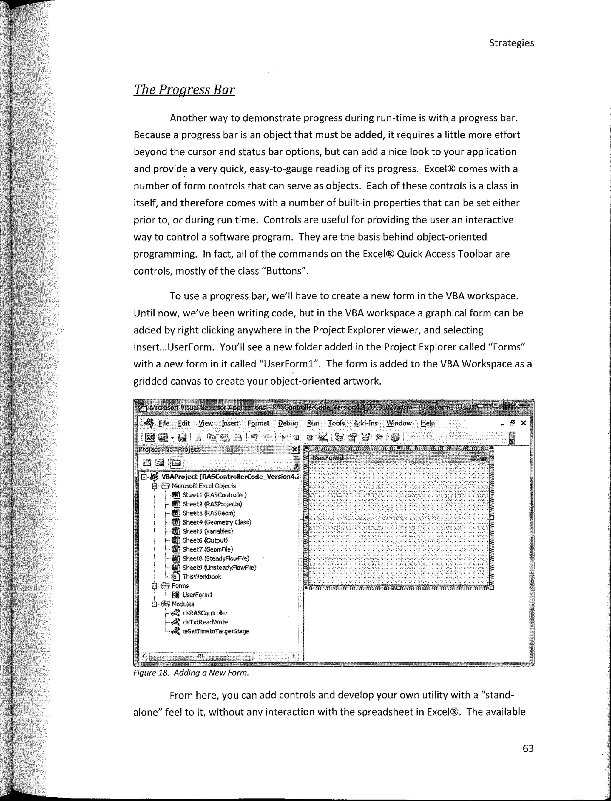 Strategies
The Progress Bar
" .
. . ' ... ' ...
1 ••• ' • ' , • ' •••
!!'·.,.
El·· VDAProject (RASControllerCode_VersK>M,;
Él· e'} Mfcrosoft Excel cbjects
·"11'.1 Sheet1 (RASController}
-lffi) Sheet2 (RASProJeds)
lí:) She.et-3 {RASGeom)
®) Sheet4 (Geometry dass)
lffl) Sheet5 (Vanables}
lf!l Sheet6 (OUtput)
IÍ!l s.,..,,(G<-)
1i!J SheeIB (SreadyflowRJe)
l.) Sheet9 {Unsteadyflov,1:"'!le)
' fil Th1sWorkbook
El éJj forms
1§1 U,erl'om,1
EHSMo<luies
; � clsRASControffer
· 4 dsTxi:ReadV>/nte
· � mGetTmetoTargetsl:age
Figure 18. Adding a New Form.
From here, you can add controls and develop your own utility with a "stand-
alone" feel to it, without any interaction with the spreadsheet in Excel®. The available
To use a progress bar, we'II have to create a new form in the VBA workspace.
Until now, we've been writing code, but in the VBA workspace a graphical form can be
added by right clicking anywhere in the Project Explorer viewer, and selecting
lnsert...UserForm. You'II see a new folder added in the Project Explorer called "Forms"
with a new form in it called "UserForml". The form is added to the VBA Workspace as a
gridded canvas to create your object-oriented artwork.
Another way to demonstrate progress during run-time is with a progress bar.
Because a progress bar is an object that must be added, it requires a little more effort
beyond the cursor and status bar options, but can add a nice look to your application
and provide a very quick, easy-to-gauge reading of its progress. Excel® comes with a
number of form controls that can serve as objects. Each of these controls is a class in
itself, and therefore comes with a number of built-in properties that can be set either
prior to, or during run time. Controls are useful far providing the user an interactive
way to control a software program. They are the basis behind object-oriented
programming. In fact, ali of the commands on the Excel® Quick Access Toolbar are
controls, mostly of the class "Buttons".
63
 