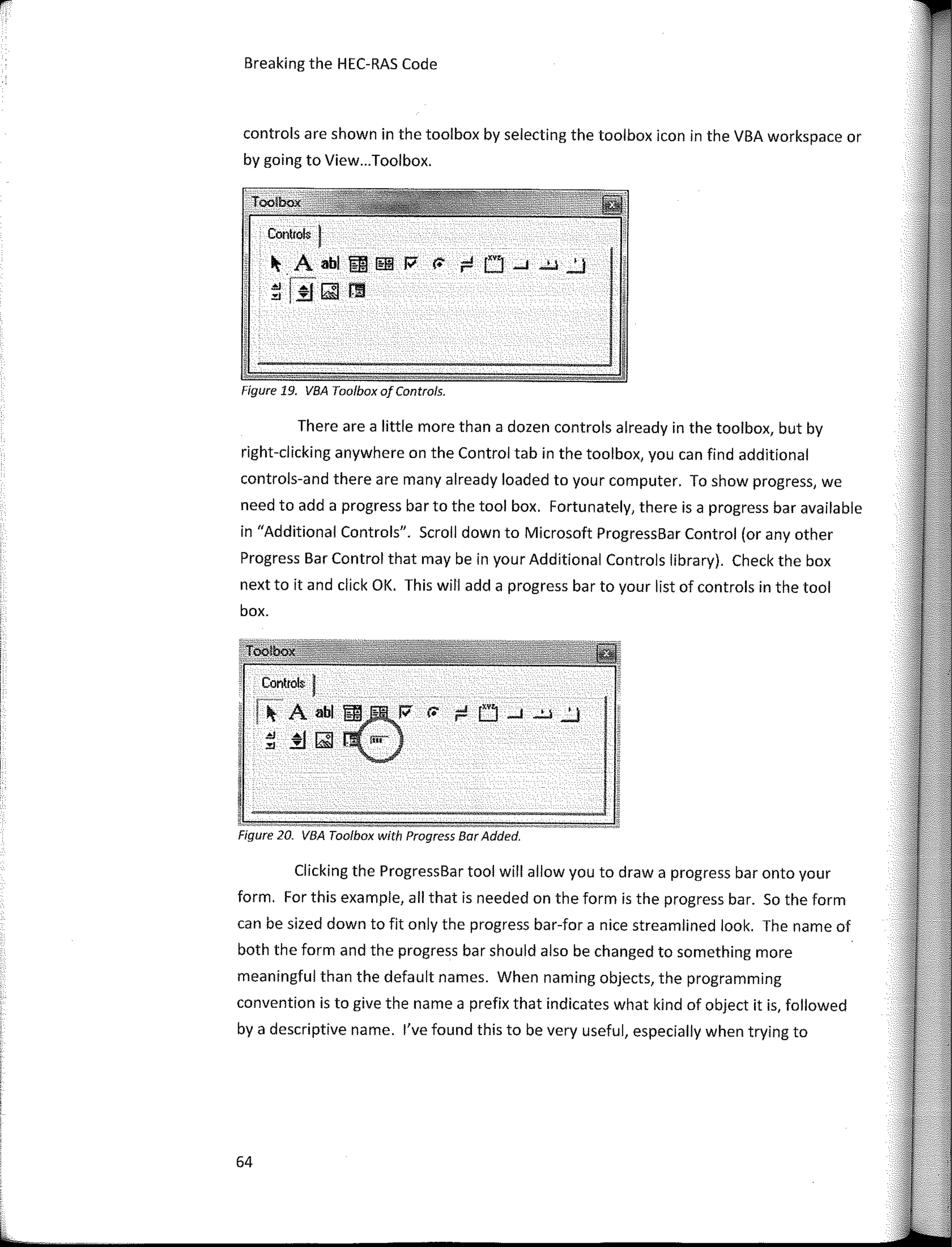 Controls I
� A abl m lfilil w r. ¡::! O ....J ...!.l ..'..!
il íif� !11
Control• !
�- A abl m�-
· •· w a ¡::!
.eJ Áf � fiñ"
�.:!J�,
controls are shown in the toolbox by selecting the toolbox icon in the VBA workspace or
by going to View...Toolbox.
Breaking the HEC-RAS Code
Figure 19. VBA Too/box of Controls.
There are a little more than a dozen controls already in the toolbox, but by
right-clicking anywhere on the Control tab in the toolbox, you can find additional
controls-and there are many already loaded to your computer. To show progress, we
need to add a progress bar to the tool box. Fortunately, there is a progress bar available
in "Additional Controls". Scroll down to Microsoft ProgressBar Control (or any other
Progress Bar Control that may be in your Additional Controls library). Check the box
next to it and click OK. This will add a progress bar to your list of controls in the tool
box.
Figure 20. VBA Toolbox with Progress Bar Added.
Clicking the ProgressBar tool will allow you to draw a progress bar onto your
form. For this example, all that is needed on the form is the progress bar. So the form
can be sized down to fit only the progress bar-for a nice streamlined look. The name of
both the form and the progress bar should also be changed to something more
meaningful than the default names. When naming objects, the programming
convention is to give the name a prefix that indicates what kind of object it is, followed
by a descriptive name. l've found this to be very useful, especially when trying to
64
 